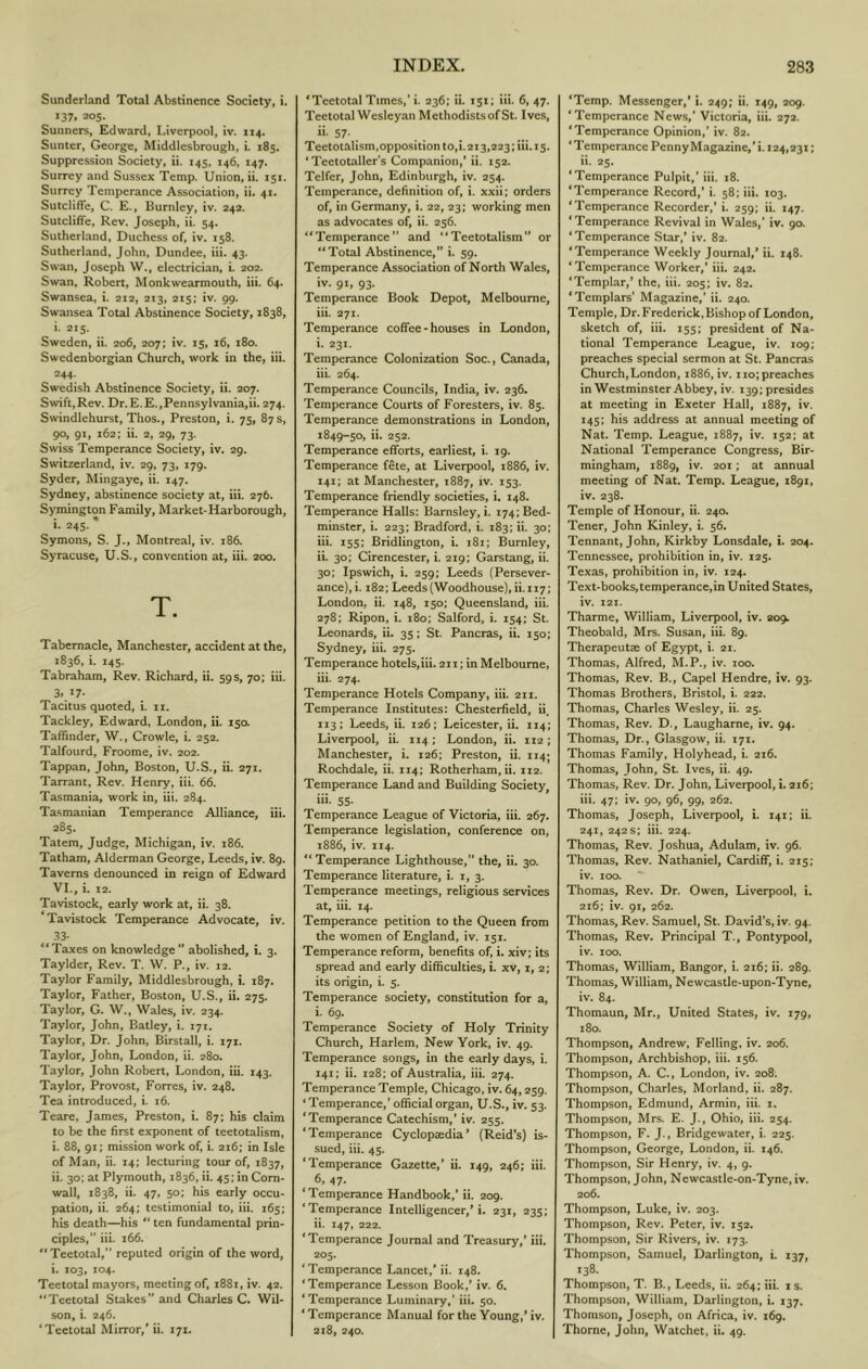 Sunderland Total Abstinence Society, i. 137. 205. Sunners, Edward, Liverpool, iv. 114. Suntcr, George, Middlesbrough, i. 185. Suppression Society, ii. 145. 146, 147. Surrey and Sussex Temp. Union, ii. 151. Surrey Temperance Association, ii. 41. Sutcliffe, C. E., Burnley, iv. 242. Sutcliffe, Rev. Joseph, ii. 54. Sutherland, Duchess of, iv. 158. Sutherland, John, Dundee, iii. 43. Swan, Joseph W., electrician, i. 202. Swan, Robert, Monkwearmouth, iii. 64. Swansea, i. 212, 213, 215: iv. 99. Swansea Total Abstinence Society, 1838, i. 215. Sweden, ii. 206, 207; iv. 15, 16, 180. Swedenborgian Church, work in the, iii. 244- Swedish Abstinence Society, ii. 207. Swift,Rev. Dr.E.E.,Pennsylvania,ii. 274. Swindlehurst, Thos., Preston, i. 75, 87 s, 90, 91, 162; ii. 2, 29, 73. Swiss Temperance Society, iv. 29. Switzerland, iv. 29, 73, 179. Syder, Mingaye, ii. 147. Sydney, abstinence society at, iii. 276. SjTnington Family, Market-Harborough, i. 245. * Symons, S. J., Montreal, iv. 186. Syracuse, U.S., convention at, iii. 200. T. Tabernacle, Manchester, accident at the, 1836, i. 145. Tabraham, Rev. Richard, ii. 59s, 70; iii. 3. 17- Tacitus quoted, i. ii. Tackicy, Edward, London, ii. 15a Taffinder, W., Crowle, i. 252. Talfourd, Froome, iv. 202. Tappan, John, Boston, U.S., ii. 271. Tarrant, Rev. Henry, iii. 66. Tasmania, work in, iii. 284. Tasmanian Temperance Alliance, iii. 285. Tatem, Judge, Michigan, iv. 186. Tatham, Alderman George, Leeds, iv. 89. Taverns denounced in reign of Edward VI., i. 12. Tavistock, early work at, ii. 38. Tavistock Temperance Advocate, iv. 33- “Taxes on knowledge’* abolished, i. 3. Tayider, Rev. T. W. P., iv. 12. Taylor Family, Middlesbrough, i. 187. Taylor, Father, Boston, U.S., ii. 275. Taylor, G. W., Wales, iv. 234. Taylor, John, Batley, i. 171. Taylor, Dr. John, Birstall, i. 171. Taylor, John, London, ii. 280. 7'aylor, John Robert, London, iii. 143. Taylor, Provost, Forres, iv. 248. Tea introduced, i. 16. Teare, James, Preston, i. 87; his claim to be the first exponent of teetotalism, i. 88, 91; mission work of, i. 216; in Isle of Man, ii. 14; lecturing tour of, 1837, ii. 30: at Plymouth, 1836, ii. 45; in Corn- wall, 1838, ii. 47, 50; his early occu- pation, ii. 264; testimonial to, iii. 165; his death—his “ ten fundamental prin- ciples,” iii. 166. ''Teetotal,” reputed origin of the word, i. X03, X04. Teetotal mayors, meeting of, 1881, iv. 42. “Teetotal Stakes” and Charles C. Wil- son, i. 246. ‘Teetotal Mirror,* ii. 171. 'Teetotal Times,'i. 236; ii. 151; iii. 6, 47. Teetotal Wesleyan MethodistsofSt. Ives, ii. 57. Teetotalism,opposition 10,1.213,223; iii. 15. ‘Teetotaller’s Companion,’ ii. 152. Telfer, John, Edinburgh, iv. 254. Temperance, definition of, i. xxii; orders of, in Germany, i. 22, 23; working men as advocates of, ii. 256. “Temperance” and “Teetotalism** or “Total Abstinence,” i. 59. Temperance Association of North Wales, iv. 91, 93. Temperance Book Depot, Melbourne, iii. 271. Temperance coffee-houses in London, i. 231. Temperance Colonization Soc., Canada, iii. 264. Temperance Councils, India, iv. 236. Temperance Courts of Foresters, iv. 85. Temperance demonstrations in London, 1849-50, ii. 252. Temperance efforts, earliest, i. 19. Temperance fete, at Liverpool, 1886, iv, 141; at Manchester, 1887, iv. 153. Temperance friendly societies, i. 148. Temperance Halls: Barnsley, i. 174; Bed- minster, i. 223; Bradford, i. 183; ii. 30; iii. 155; Bridlington, i. 181; Burnley, ii. 30; Cirencester, i. 219; Garstang, ii. 30; Ipswich, i. 259; Leeds (Persever- ance), i. 182; Leeds (Woodhouse), ii. 117; London, ii. 148, 150; Queensland, iii. 278; Ripon, i. 180; Salford, i. 154; St. Leonards, ii. 35; St. Pancras, ii. 150; Sydney, iii. 275. Temperance hotels,iii. 211; in Melbourne, iii. 274. Temperance Hotels Company, iii. 211. Temperance Institutes: Chesterfield, ii. 113; Leeds, ii. 126; Leicester, ii. 114; Liverpool, ii. 114; London, ii. 112; Manchester, i. 126; Preston, ii. 114J Rochdale, ii. 114; Rotherham, ii. 112. Temperance Land and Building Society, iii- 55- Temperance League of Victoria, iii. 267. Temperance legislation, conference on, 1886, iv. 114. “ Temperance Lighthouse,” the, ii. 30. Temperance literature, i. i, 3. Temperance meetings, religious services at, iii. 14. Temperance petition to the Queen from the women of England, iv. 151. Temperance reform, benefits of, i. xiv; its spread and early difficulties, i. xv, i, 2; its origin, i. 5. Temperance society, constitution for a, i. 69. Temperance Society of Holy Trinity Church, Harlem, New York, iv. 49. Temperance songs, in the early days, i. 141: ii. 128; of Australia, iii. 274. Temperance Temple, Chicago, iv. 64,259. ‘Temperance,* official organ, U.S., iv. 53. ‘Temperance Catechism,’ iv. 255. ‘Temperance Cyclopaedia* (Reid’s) is- sued, iii. 45. ‘Temperance Gazette,* ii. 149, 246; iii. 6, 47. ‘Temperance Handbook,* ii. 209. ‘Temperance Intelligencer,* i. 231, 235; ii. 147, 222. ‘Temperance Journal and Treasury,’ iii. 205. ‘Temperance Lancet,* ii. 148. ‘Temperance Lesson Book,* iv. 6. ‘Temperance Luminary,’ iii. 50. * Temperance Manual for the Young,* iv. 218, 240. ‘Temp. Messenger,* i. 249; ii. 149, 209. ‘Temperance News,* Victoria, iii. 272. ‘Temperance Opinion,’ iv. 82. ‘Temperance Penny Magazine,* i. 124,231; ii. 25. ‘Temperance Pulpit,* iii. 18. ‘Temperance Record,’ i. 58; iii. 103. ‘Temperance Recorder,’ i. 259; ii. 147. ‘Temperance Revival in Wales,* iv. 90. ‘Temperance Star,’ iv. 82. ‘Temperance Weekly Journal,* ii. 148. ‘Temperance Worker,’ iii. 242. ‘Templar,* the, iii. 205; iv. 82. ‘Templars* Magazine,* ii. 240. Temple, Dr. Frederick, Bishop of London, sketch of, iii. 155; president of Na- tional Temperance League, iv. 109; preaches special sermon at St. Pancras Church,London, 1886, iv. 110; preaches in Westminster Abbey, iv. 139; presides at meeting in Exeter Hall, 1887, 145: his address at annual meeting of Nat. Temp. League, 1887, iv. 152; at National Temperance Congress, Bir- mingham, 1889, iv. 201; at annual meeting of Nat. Temp. League, 1891, iv. 238. Temple of Honour, ii. 240. Tener, John Kinley, i. 56. Tennant, John, Kirkby Lonsdale, i. 204. Tennessee, prohibition in, iv. 125. Texas, prohibition in, iv. 124. Text-books,temperance,in United States, iv. 121. Tharme, William, Liverpool, iv. 209. Theobald, Mrs. Susan, iii. 89. Therapeutae of Egypt, i. 21. Thomas, Alfred, M.P., iv. 100. Thomas, Rev. B., Capel Hendre, iv. 93. Thomas Brothers, Bristol, i. 222. Thomas, Charles Wesley, ii. 25. Thomas, Rev. D., Laugharne, iv. 94. Thomas, Dr., Glasgow, ii. 171. Thomas Family, Holyhead, i. 216. Thomas, John, St. Ives, ii. 49. Thomas, Rev. Dr. John, Liverpool, i. 216; iii. 47; iv. 90, 96, 99, 262. Thomas, Joseph, Liverpool, i. 141; ii. 241, 242s; iii. 224. Thomas, Rev. Joshua, Adulam, iv. 96. Thomas, Rev. Nathaniel, Cardiflf, i. 215; iv. 100. Thomas, Rev. Dr. Owen, Liverpool, i. 216; iv. 91, 262. Thomas, Rev. Samuel, St. David’s, iv. 94. Thomas, Rev. Principal T., Pont3q)ool, iv. 100. Thomas, William, Bangor, i. 216; ii. 289. Thomas, William, Newcastle-upon-Tyne, iv. 84. Thomaun, Mr., United States, iv. 179, 180. Thompson, Andrew, Felling, iv. 206. Thompson, Archbishop, iii. 156. Thompson, A. C., London, iv. 208: Thompson, Charles, Morland, ii. 287. Thompson, Edmund, Armin, iii. i. Thompson, Mrs. E. J., Ohio, iii. 254. Thompson, F. J., Bridgewater, i. 225. Thompson, George, London, ii. 146. Thompson, Sir Henry, iv. 4, 9. Thompson, John, Newcastle-on-Tyne, iv. 206. Thompson, Luke, iv. 203. Thompson, Rev. Peter, iv. 152. Thompson, Sir Rivers, iv. 173. Thompson, Samuel, Darlington, i. 137, 138. Thompson, T. B., Leeds, ii. 264; iii. is. Thompson, William, Darlington, i. 137. Thomson, Joseph, on Africa, iv. 169. Thorne, John, Watchet, ii. 49.