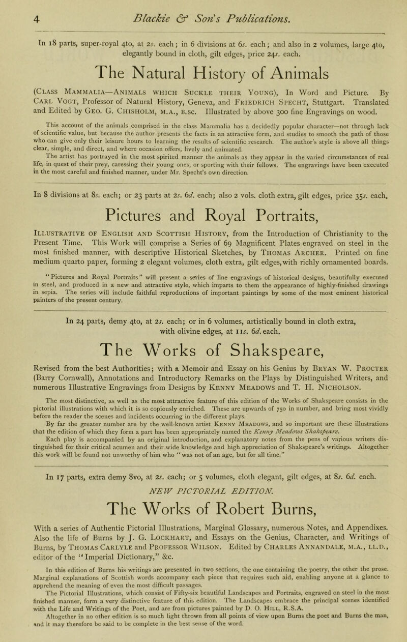 In i8 parts, super-royal 4to, at 2s. each; in 6 divisions at 6s. each; and also in 2 volumes, large 4to, elegantly bound in cloth, gilt edges, price 24^. each. The Natural History of Animals (Class Mammalia—Animals which Suckle their Young), In Word and Picture. By Carl Vogt, Professor of Natural History, Geneva, and 1^'riedkich Si’ECHT, Stuttgart. Translated and Edited by Geo. G. Chisholm, m.a., u.sc. Illustrated by above 300 fine Engravings on wood. This account of the animals comprised in the class Mammalia has a decidedly popular character—not through lack of scientific value, but because the author presents the facts in an attractive form, and studies to smooth the path of those who can give only their leisure hours to learning the results of scientific research. The author’s style is above all things clear, simple, and direct, and where occasion offers, lively and animated. The artist has portrayed in the most spirited manner the animals as they appear in the varied circumstances of real life, in quest of their prey, caressing their young ones, or sporting with their fellows. The engravings have been executed in the most careful and finished manner, under Mr. Specht’s own direction. In 8 divisions at 8j'. each; or 23 parts at 2s. 6d. each; also 2 vols. cloth extra, gilt edges, price 35^. each. Pictures and Royal Portraits, Illustrative of English and Scottish History, from the Introduction of Christianity to the Present Time. This Work will comprise a Series of 69 Magnificent Plates engraved on steel in the most finished manner, with descriptive Historical Sketches, by Thomas Archer. Printed on fine medium quarto paper, forming 2 elegant volumes, cloth extra, gilt edges,with richly ornamented boards. “Pictures and Royal Portraits” will present a s^ies of line engravings of historical designs, beautifully executed in steel, and produced in a new and attractive style, which imparts to them the appearance of highly-finished drawings in sepia. The series will include faithful reproductions of important paintings by some of the most eminent historical painters of the present century. In 24 parts, demy 4to, at 2s. each; or in 6 volumes, artistically bound in cloth extra, with olivine edges, at i is. 6d. each. The Works of Shakspeare, Revised from the best Authorities; with a Memoir and Essay on his Genius by Bryan W. Procter (Barry Cornwall), Annotations and Introductory Remarks on the Plays by Distinguished Writers, and numerous Illustrative Engravings from Designs by Kenny Meadows and T. H. Nicholson. The most distinctive, as well as the most attractive feature of this edition of the Works of Shakspeare consists in the pictorial illustrations with which it is so copiously enriched. These are upwards of 750 in number, and bring most vividly before the reader the scenes and incidents occurring in the different plays. By far the greater number are by the well-known artist Kennv Meadows, and so important are these illustrations that the edition of which they form a part has been appropriately named the Kenny Meadows Shakspeare. Each play is accompanied by an original introduction, and explanatory notes from the pens of various writers dis- tinguished for their critical acumen and their wide knowledge and high appreciation of Shakspeare’s writings. Altogether this work will be found not unworthy of him who “was not of an age, but for all time.” In 17 parts, extra demy 8vo, at 2s. each; or 5 volumes, cloth elegant, gilt edges, at 8j‘. 6d. each. NEW PICTORIAL EDITION. The Works of Robert Burns, With a series of Authentic Pictorial Illustrations, Marginal Glossary, numerous Notes, and Appendixes. Also the life of Burns by J. G. Lockhart, and Essays on the Genius, Character, and Writings of Burns, by Thomas Carlyle and Professor Wilson. Edited by Charles Annandale, m.a., ll.d., editor of the “Imperial Dictionary,” &c. In this edition of Burns his writings are presented in two sections, the one containing the poetry, the other the prose. Marginal explanations of Scottish words accomp.any each piece that requires such aid, enabling anyone at a glance to apprehend the meaning of even the most difficult passages. The Pictorial Illustrations, which consist of Fifty-six beautiful Landscapes and Portraits, engraved on steel in the most finished manner, form a very di.stinclive feature of this edition. The Landscapes embrace the principal scenes identified with the Life and Writings of the Poet, and are from pictures painted by D. O. Hill, R.S.A. Altogether in no other edition is so much light thrown from all points of view upon Bums the poet and Burns the man, and it may therefore be said to be complete in the best sense of the word.