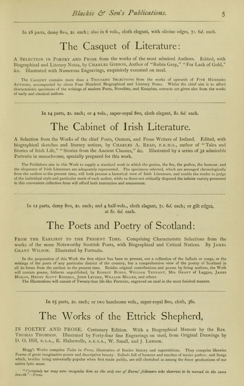 In iS parts, demy 8vo, 2s. each; also in 6 vols., cloth elegant, with olivine edges, js. 6d. each. The Casquet of Literature: A Selection in Poetry and Prose from the works of the most admired Authors. Edited, with Biographical and Literary Notes, by Charles Girhon, Author of “Robin Gray,” “For Lack of Gold,” &c. Illustrated with Numerous Engravings, exquisitely executed on steel. The Casquet contains more than a Thousand Selections from the works of upwards of Five Hundred Authors, accompanied by about Four Hundred Biographical and Literary Notes. Whilst the chief aim is to afford characteristic specimens of the writings of modern Poets, Novelists, and Essayists, extracts are given also from the works of early and classical authors. In 14 parts, 2s. each; or 4 vols., super-royal 8vo, cloth elegant, 8^. 6d. each. The Cabinet of Irish Literature. A Selection from the Works of the chief Poets, Orators, and Prose Writers of Ireland. Edited, with biographical sketches and literary notices, by Charles A. Read, f.r.h.s., author of “Tales and Stories of Irish Life,” “ Stories from the Ancient Classics,” &c. Illustrated by a series of 32 admirable Portraits in mesochrome, specially prepared for this work. The Publishers aim in this Work to supply a standard work in which the genius, the fire, the pathos, the humour, and the eloquence of Irish Literature are adequately represented. The specimens selected, which are arranged chronologically from the earliest to the present time, will both present a historical view of Irish Literature, and enable the reader to judge of the individual style and particular merit of each author, while to those not critically disposed the infinite variety presented in this convenient collective form will afford both Instruction and amusement. In 12 parts, demy 8vo, 2s. each; and 4 half-vols., cloth elegant, yj. 6d. each; or gilt edges, at 8y. 6d. each. The Poets and Poetry of Scotland: From the Earliest to the Present Time. Comprising Characteristic Selections from the works of the more Noteworthy Scottish Poets, with Biographical and Critical Notices. By James Grant Wilson. Illustrated by Portraits. In the preparation of this Work the first object has been to present, not a collection of the ballads or songs, or the writings of the poets of any particular district of the country, but a comprehensive view of the poetry of Scotland in all its forms from the earliest to the present time. Besides original contributions and poems by living authors, the Work will contain poems, hitherto unpublished, by Robert Burns, William Tennant, Mrs. Grant of Laggan, James Hyslop, Henry Scott Riddell, John Leyden, William Miller, and others. The Illustrations will consist of Twenty-four life-like Portraits, engraved on steel in the most finished manner. In 15 parts, 2J'. each; or two handsome vols., super-royal 8vo, cloth, 36J. The Works of the Ettrick Shepherd, IN POETRY AND PROSE. Centenary Edition. With a Biographical Memoir by the Rev. Thomas Thomson. Illustrated by Forty-four fine Engravings on steel, from Original Drawings by D. O, Hill, R.S.A., K. Ilalsewelle, a.r.s.a., W. Small, and J. Lawson. Hogg’s Works comprise Tales in ProsCf illustrative of Border history and superstitions. They comprise likewise Poems of great Imaginative power and descriptive beauty ; Ballads full of humour and touches of tender pathos; and Songs which, besides being universally popular when first made public, are still cherished as among the finest productions of our native lyric muse. ** Certainly we may now recognize him as the only one 0/ Bums' followers who deserves to be named in the same breath.—Press.