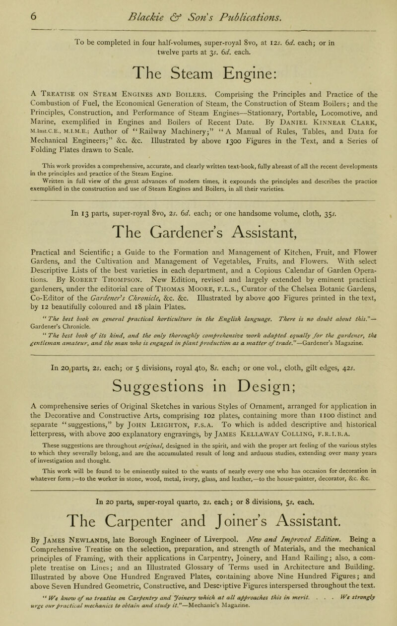 To be completed in four half-volumes, super-royal 8vo, at I2s. 6d. each; or in twelve parts at 35. 6d. each. The Steam Engine: A Treatise on Steam Engines and Boilers. Comprising the Principles and Practice of the Combustion of Fuel, the Economical Generation of Steam, the Construction of Steam Boilers; and the Principles, Construction, and Performance of Steam Engines—Stationary, Portable, Locomotive, and Marine, exemplified in Engines and Boilers of Recent Date. By Daniel Kinnear Clark, M.inst.c.E., M.I.M.E.; Author of “Railway Machinery;” “A Manual of Rules, Tables, and Data for Mechanical Engineers;” &c. &c. Illustrated by above 1300 Figures in the Text, and a Series of Folding Plates drawn to Scale. This work provides a comprehensive, accurate, and clearly written text-book, fully abreast of all the recent developments in the principles and practice of the Steam Engine. Written in full view of the great advances of modern times, it expounds the principles and describes the practice exemplified in the construction and use of Steam Engines and Boilers, in all their varieties. In 13 parts, super-royal 8vo, 2s. 6d. each; or one handsome volume, cloth, 351-. The Gardener’s Assistant, Practical and Scientific; a Guide to the Formation and Management of Kitchen, Fruit, and Flower Gardens, and the Cultivation and Management of Vegetables, Fruits, and Flowers. With select Descriptive Lists of the best varieties in each department, and a Copious Calendar of Garden Opera- tions. By Robert Thompson. New Edition, revised and largely extended by eminent practical gardeners, under the editorial care of Thomas Moore, f.l.s.. Curator of the Chelsea Botanic Gardens, Co-Editor of the Gardener's Chronicle, &c. &c. Illustrated by above 400 Figures printed in the text, by 12 beautifully coloured and 18 plain Plates. “ The best book on general practical horticulture in the English lajiguage. There is no doubt about thisT— Gardener’s Chronicle. “ The best book of its kmdy and the only thoroughly comprehensive work adapted eqttally for tJu gardener^ the gentle^nan amateur^ and the man who is engaged in plant production as a ^natter of trade f—Gardener’s Magazine. In 20 parts, 2s. each; or 5 divisions, royal 4to, 81-. each; or one vol., cloth, gilt edges, 42^. Suggestions in Design; A comprehensive series of Original Sketches in various Styles of Ornament, arranged for application in the Decorative and Constructive Arts, comprising 102 plates, containing more than 1100 distinct and separate “suggestions,” by John Leighton, f.s.a. To which is added descriptive and historical letterpress, with above 200 explanatory engravings, by James Kellaway Colling, f.r.i.b.a. These suggestions are throughout original, designed in the spirit, and with the proper art feeling of the various styles to which they severally belong, and are the accumulated result of long and arduous studies, extending over many years of investigation and thought. This work will be found to be eminently suited to the wants of nearly every one who has occasion for decoration in whatever form;—to the worker in stone, wood, metal, ivory, glass, and leather,—to the house-painter, decorator, &c. &c. In 20 parts, super-royal quarto, 2s, each; or 8 divisions, 5j. each. The Carpenter and Joiner’s Assistant. By James Newlands, late Borough Engineer of Liverpool. New and Improrved Edition. Being a Comprehensive Treatise on the selection, preparation, and strength of Materials, and the mechanical principles of Framing, with their applications in Carpentry, Joinery, and Hand Railing; also, a com- plete treatise on Lines; and an Illustrated Glossary of Terms used in Architecture and Building. Illustrated by above One Hundred Engraved Plates, containing above Nine Hundred Figures; and above Seven Hundred Geometric, Constructive, and Desoiptive Figures interspersed throughout the text.  We know 0/ no treatise on Carpentry and yoiftery which at all approaches this in merit. ... We strongly urge our practical mechanics to obtain and study itT—Mechanic's Magazine.