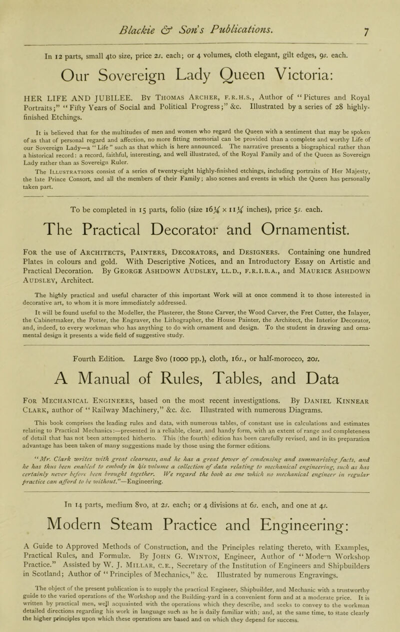 In 12 parts, small 4to size, price 2s. each; or 4 volumes, cloth elegant, gilt edges, gr. each. Our Sovereign Lady Queen Victoria: HER LIFE AND JUBILEE. By Thomas Archer, f.r.h.s.. Author of “Pictures and Royal Portraits;” “Fifty Years of Social and Political Progress;” &c. Illustrated by a series of 28 highly- finished Etchings. It is believed that for the multitudes of men and women who regard the Queen with a sentiment that may be spoken of as that of personal regard and affection, no more fitting memorial can be provided than a convplete and worthy Life of our Sovereign Lady—a “ Life such as that which is here announced. The narrative presents a biographical rather than a historical record: a record, faithful, interesting, and well illustrated, of the Royal Family and of the Queen as Sovereign Lady rather than as Sovereign Ruler. The Illustrations consist of a series of twenty-eight highly-finished etchings, including portraits of Her Majesty, the late Prince Consort, and all the members of their Family; also scenes and events in which the Queen has personally taken part. To be completed in 15 parts, folio (size 16X x iij^ inches), price 5^. each. The Practical Decorator ^nd Ornamentlst. For the use of Architects, Painters, Decorators, and Designers. Containing one hundred Plates in colours and gold. With Descriptive Notices, and an Introductory Essay on Artistic and Practical Decoration. By George Ashdown Audsley, ll.d., f.r.i.b.a., and Maurice Ashdown Audsley, Architect. The highly practical and useful character of this important Work will at once commend it to those interested in decorative art, to whom it is more immediately addressed. It will be found useful to the Modeller, the Plasterer, the Stone Carver, the Wood Carver, the Fret Cutter, the Inlayer, the Cabinetmaker, the Potter, the Engraver, the Lithographer, the House Painter, the Architect, the Interior Decorator, and, indeed, to every workman who has anything to do with ornament and design. To the student in drawing and orna- mental design it presents a wide field of suggestive study. Fourth Edition. Large 8vo (1000 pp.), cloth, ibj., or half-morocco, 20j', A Manual of Rules, Tables, and Data For Mechanical Engineers, based on the most recent investigations. By Daniel Kinnear Clark, author of “ Railway Machinery,” &c. &c. Illustrated with numerous Diagrams. This book comprises the leading rules and data, with numerous tables, of constant use in calculations and estimates relating to Practical Mechanics:—presented in a reliable, clear, and handy form, with an extent of range and completeness of detail that has not been attempted hitherto. This (the fourth) edition has been carefully revised, and in its preparation advantage has been taken of many suggestions made by those using the former editions. “Mr. Clark writes with great clearness, and he has a great perwer of condensing and summarizing facts, and he has thus been enabled to embody in ifs volume a collection of data 7-elating to mechanical engineering, such as has ccrtamly tievcr before been brought together. IVe regard the book as one which tw mechanical engineer in j-egular practice can afford to be without.—Engineering. In 14 parts, medium 8vo, at 2J'. each; or 4 divisions at 6l each, and one at 4s. Modern Steam Practice and Enmneerine: A Guide to Approved Methods of Construction, and the Principles relating thereto, with Examples, Practical Rules, and Formulce. By John G. Winton, Engineer, Author of “ Mode-n Workshop Practice.” Assisted by W. J. Mili.ar, c.e., Secretary of the Institution of iLngineers and Shipbuilders in Scotland; Author of “Principles of Mechanics,” &c. Illustrated by numerous Engravings. The object of the present publication is to supply the practic.al Engineer, Shipbuilder, and Mechanic with a trustworthy guide to the varied operations of the Workshop and the Huilding-yard in a convenient form and at a moderate price. It is written by practical men, well acquainted with the operations which they describe, and seeks to convey to the workman detailed directions regarding his work in language such as he is daily familiar with; and, at the same time, to state clearly the higher principles upon which these operations are based and on which they depend for success.