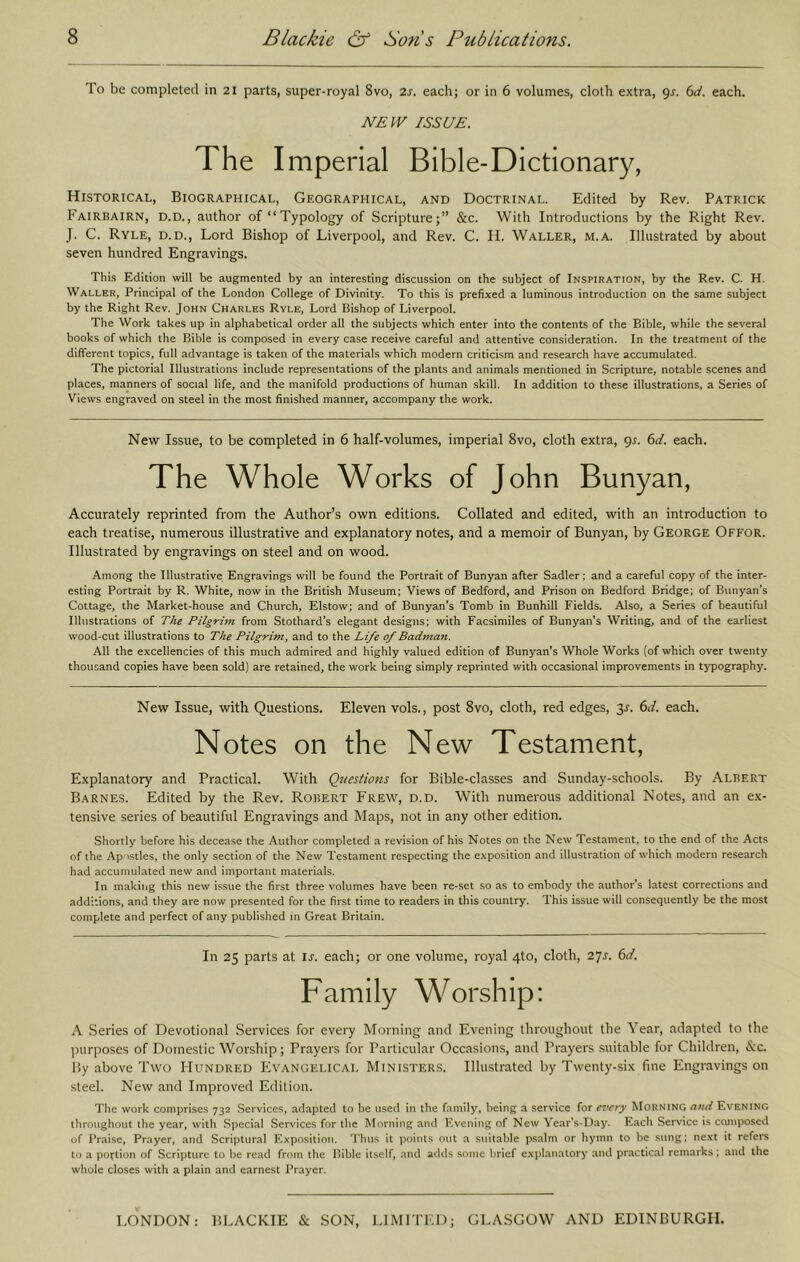 To be completed in 21 parts, super-royal 8vo, is. each; or in 6 volumes, cloth extra, gj. 6rf. each. NEW ISSUE. The Imperial Bible-Dictionary, Historical, Biographical, Geographical, and Doctrinal. Edited by Rev. Patrick Fairbairn, D.D., author of “Typology of Scripture;” &c. With Introductions by the Right Rev. J. C. Ryle, d.d.. Lord Bishop of Liverpool, and Rev. C. H. Waller, m.a. Illustrated by about seven hundred Engravings. This Edition will be augmented by an interesting discussion on the subject of Inspiration, by the Rev. C. H. Waller, Principal of the London College of Divinity. To this is prefixed a luminous introduction on the same subject by the Right Rev. John Charles Ryle, Lord Bishop of Liverpool. The Work takes up in alphabetical order all the subjects which enter into the contents of the Bible, while the several books of which the Bible is composed in every case receive careful and attentive consideration. In the treatment of the different topics, full advantage is taken of the materials which modern criticism and research have accumulated. The pictorial Illustrations include representations of the plants and animals mentioned in Scripture, notable scenes and places, manners of social life, and the manifold productions of human skill. In addition to these illustrations, a Series of Views engraved on steel in the most finished manner, accompany the work. New Issue, to be completed in 6 half-volumes, imperial 8vo, cloth extra, 95. ^d. each. The Whole Works of John Bunyan, Accurately reprinted from the Author’s own editions. Collated and edited, with an introduction to each treatise, numerous illustrative and explanatory notes, and a memoir of Bunyan, by George Offor. Illustrated by engravings on steel and on wood. Among the Illustrative Engravings will be found the Portrait of Bunyan after Sadler; and a careful copy of the inter- esting Portrait by R. White, now in the British Museum; Views of Bedford, and Prison on Bedford Bridge; of Bunyan’s Cottage, the Market-house and Church, Elstow; and of Bunyan’s Tomb in Bunhill Fields. Also, a Series of beautiful Illustrations of The Pilgrim from Stothard’s elegant designs; with Facsimiles of Bunyan’s Writing, and of the earliest wood-cut illustrations to The Pilgrim, and to the Life of Badman. All the excellencies of this much admired and highly valued edition of Bunyan’s Whole Works (of which over twenty thousand copies have been sold) are retained, the work being simply reprinted with occasional improvements in typography. New Issue, with Questions. Eleven vols., post 8vo, cloth, red edges, 3j. (id. each. Notes on the New Testament, Explanatory and Practical. With Questions for Bible-classes and Sunday-schools. By Albert B.arnes. Edited by the Rev. Robert Frew, d.d. With numerous additional Notes, and an e.x- tensive series of beautiful Engravings and Maps, not in any other edition. Shortly before his decease the Author completed a revision of his Notes on the New Testament, to the end of the Acts of the Apostles, the only section of the New Testament respecting the exposition and illustration of which modern research had accumulated new and important materials. In makiiig this new issue the first three volumes have been re-set so as to embody the author’s latest corrections and additions, and they are now presented for the first time to readers in this country. This issue will consequently be the most complete and perfect of any published in Great Britain. In 25 parts at is. each; or one volume, royal 4to, cloth, 2Js. 6d. Family Worship: A Series of Devotional Services for every Morning and Evening throughout the Year, adapted to the purposes of Domestic Worship; Prayers for Particular Occasions, and Prayers suitable for Children, &c. By above Two Hundred Evangelical Ministers. Illustrated by Twenty-six fine Engravings on steel. New and Improved Edition. The work comprises 732 Services, adapted to be used in tbe family, being a service for es’ety Morning and Evening throughout the year, with Special Services for the Morning and Evening of New Vear's-Day. Each Service is composed of Praise, Prayer, and Scriptural Exposition. ’I'hus it points out a sullahle psalm or hymn to be sung; next it refers to a portion of Scripture to be read from the Bible itself, and adds some brief explanatory and practical remarks; and the whole closes with a plain and earnest Prayer. LONDON: BLACKIE & SON, LIMITED; GLASGOW AND EDINBURGH.