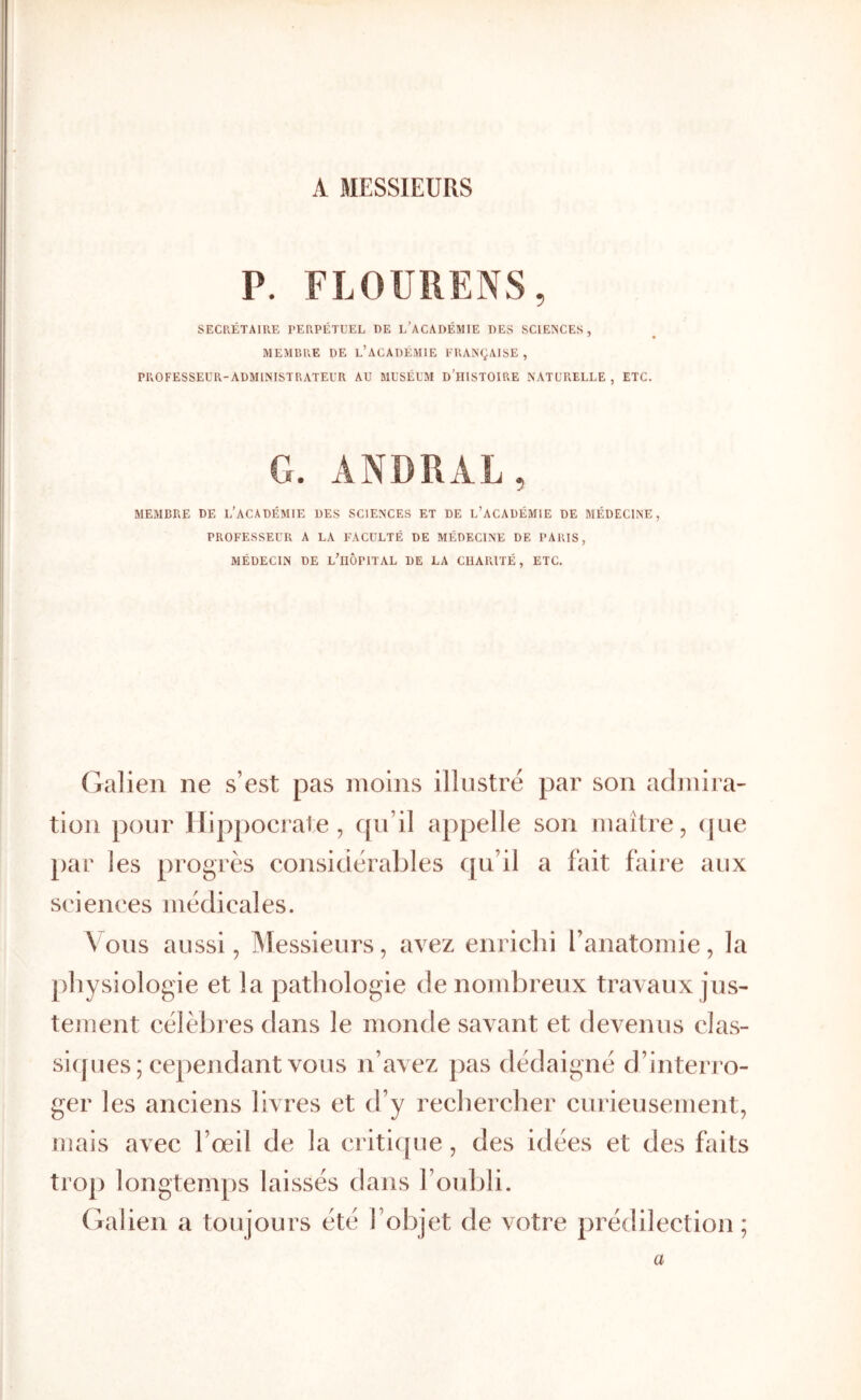 A MESSIEURS P. FLOURENS, SECRÉTAIRE PERPÉTUEL DE l’ACADÉMIE DES SCIENCES, MEMBRE DE l’ACADÉMIE FRANÇAISE , PROFESSEUR-ADMINISTRATEUR AU MUSÉUM D’IIISTOIRE NATURELLE , ETC. G. ANDRAL, MEMBRE DE L’ACADÉMIE DES SCIENCES ET DE l’aCADÉMIE DE MÉDECINE, PROFESSEUR A LA FACULTÉ DE MÉDECINE DE PARIS, MÉDECIN DE l’IIÔPITAL DE LA CHARITÉ, ETC. Galien ne s’est pas moins illustré par son admira- tion pour Hippocrate, qu’il appelle son maître, (jue par les progrès considérables qu’il a fait faire aux sciences médicales. Vous aussi, IMessieurs, avez enrichi l’anatomie, la physiologie et la pathologie de nombreux travaux jus- tement célèbres dans le monde savant et devenus clas- siijues ; cependant vous n’avez pas dédaigné d’interjO- ger les anciens livres et d’y rechercher curieusement, uiais avec l’œil de la criti([ue, des idées et des faits trop longtemps laissés dans l’oubli. (falien a toujours été l’objet de votre prédilection; a