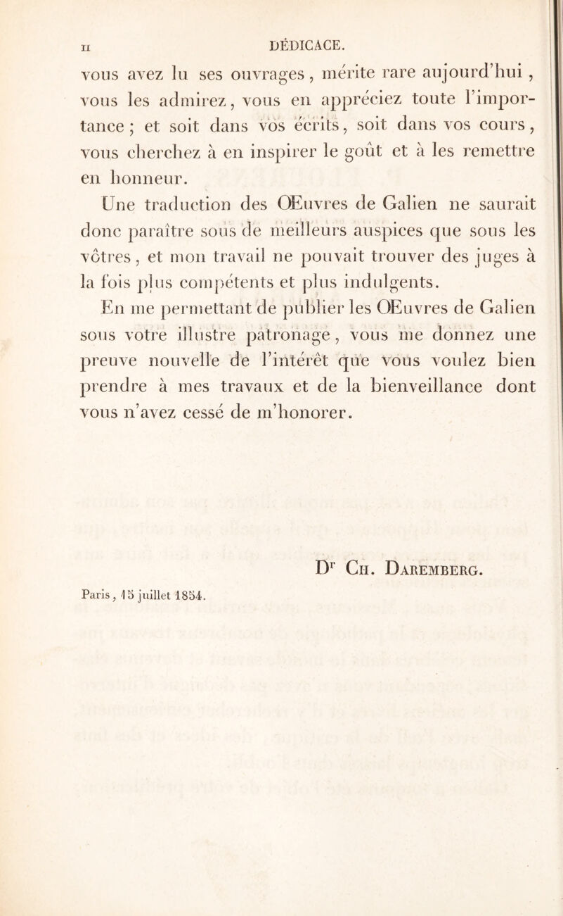 η DÉDICACE. VOUS avez lu ses ouvrages, mérité rare aujourd’hui , vous les admirez J vous en appréciez toute l’impor- tance ; et soit dans vos écrits, soit dans vos cours, vous elierchez à en inspirer le goût et à les remettre en honneur. Une traduction des Œuvres de Galien ne saurait donc paraître soiis de meilleurs auspices cpie sous les vôtres, et mon travail ne pouvait trouver des juges à la fois pins compétents et plus indulgents. En me pei*mettant de publier les Œuvres de Galien sous votre ilhis'tre patronage, vous me donnez une preuve nouvelle de l’intérêt que vous voulez bien prendre à mes travaux et de la bienveillance dont vous n’avez cessé de m’honorer. Paris, 15 juillet 1854. Cil. Daremberg.