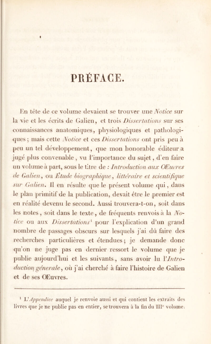 PRÉFACE. En télé de ce volume devaient se trouver une Notice sur la vie et les écrits de Galien, et trois Dissertations sur ses connaissances anatomiques, physiologiques et pathologi- ques ; mais cette Notice et ces Dissertations ont pris peu à peu un tel développement, que mon honorable éditeur a jugé plus convenable , vu l’importance du sujet, d’en faire un volume à part, sous le titre de : Introduction aux OEiwres de Galien^ ou Étude bioc^raphique ^ littéraire et scientifique sur Gcdien. Il en résulte que le présent volume qui, dans le plan primitif de la publication, devait être le premier est en réalité devenu le second. Aussi trouvera-t-on, soit dans les notes , soit dans le texte , de fréquents renvois à la No- tice ou aux Dissertations^ pour l’explication d’un grand nombre de passages obscurs sur lesquels j’ai du faire des recherches particulières et étendues ; je demande donc qu’on ne juge pas en dernier ressort le volume que je publie aujourd’hui et les suivants, sans avoir lu Y Intro- duction generale ^ où j’ai cherché à faire l’histoire de Galien et de ses OEuvres. ^ Appendice auquel je renvoie aussi et qui contient les extraits des livres que je ne publie pas en entier, se trouvera à la fin du IIP volume.