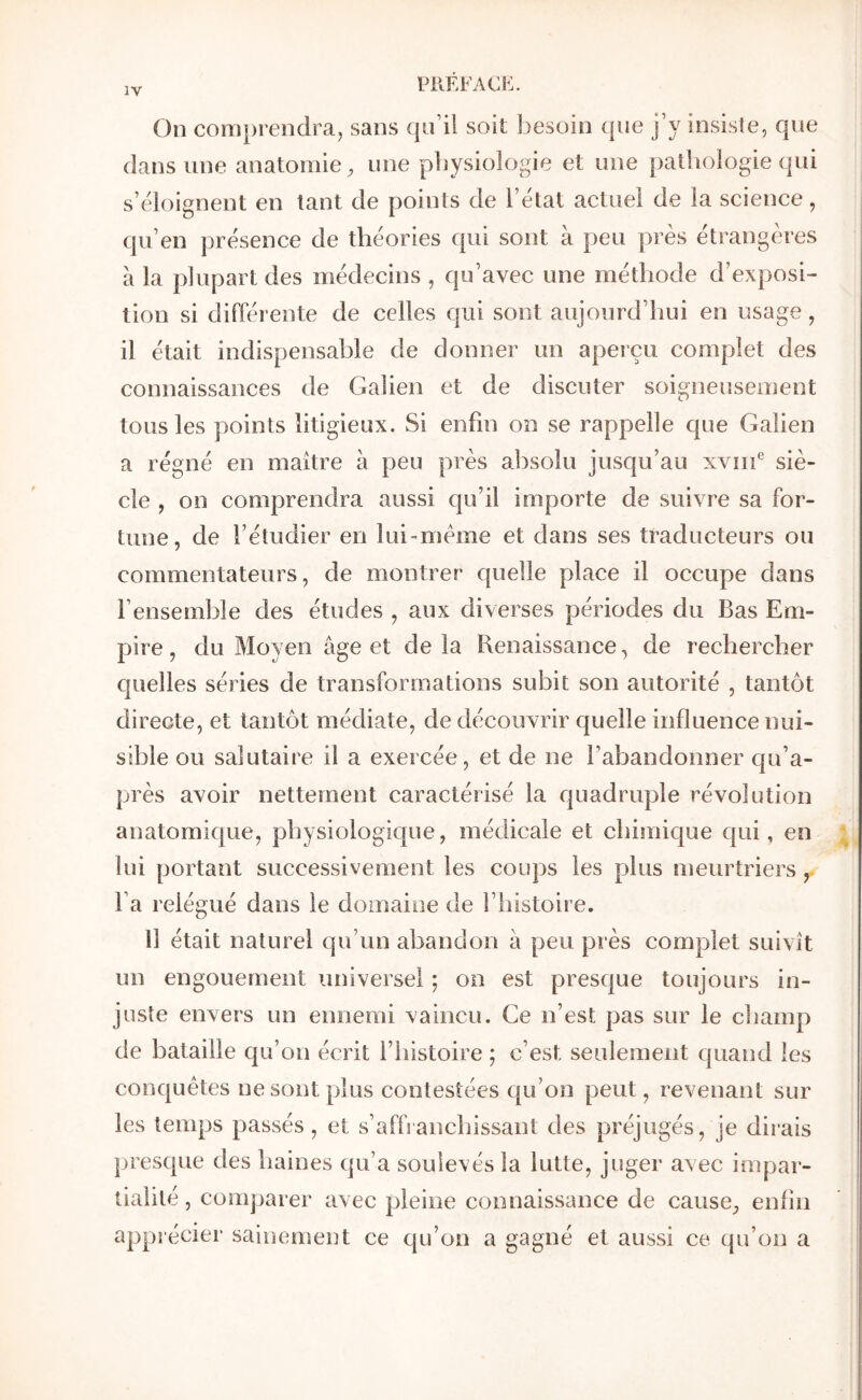 On comprendra^ sans qu’il soit besoin que j’y insiste, que dans une anatomie, une physiologie et une patiiologie qui s’éloignent en tant de points de l’état actuel de la science, qu’en présence de théories qui sont à peu près étrangères à la plupart des médecins , qu’avec une méthode d’exposi- tion si différente de celles qui sont aujourd’hui en usage, il était indispensable de donner un apeiçu complet des connaissances de Galien et de discuter soigneusement tous les points litigieux. Si enfin on se rappelle que Galien a régné en maître à peu près absolu jusqu’au xvnf siè- cle , on comprendra aussi qu’il importe de suivre sa for- tune, de l’étudier en lui-mème et dans ses traducteurs ou commentateurs, de montrer quelle place il occupe dans l’ensemble des études , aux diverses périodes du Bas Em- pire , du Moyen âge et de la Benaissance, de rechercher quelles séries de transformations subit son autorité , tantôt directe, et tantôt médiate, de découvrir quelle influence nui- sible ou salutaire il a exercée, et de ne l’abandonner c[u’a- près avoir nettement caractérisé la quadruple révolution anatomique, physiologique, médicale et chimique qui, en lui portant successivement les coups les plus meurtriers, l’a relégué dans le domaine de l’histoire. 11 était naturel qu’un abandon â peu près complet suivît un engouement universel ·, on est presque toujours in- juste envers un ennemi vaincu. Ce n’est pas sur le champ de bataille qu’on écrit l’histoire ; c’est seulement quand les conquêtes ne sont plus contestées qu’on peut, revenant sur les temps passés , et s’afbanchissant des préjugés, je dirais presque des haines qu’a soulevés la lutte, juger avec impar- tialité , comparer avec pleine connaissance de cause, enfin apprécier sainement ce qu’on a gagné et aussi ce qu’on a