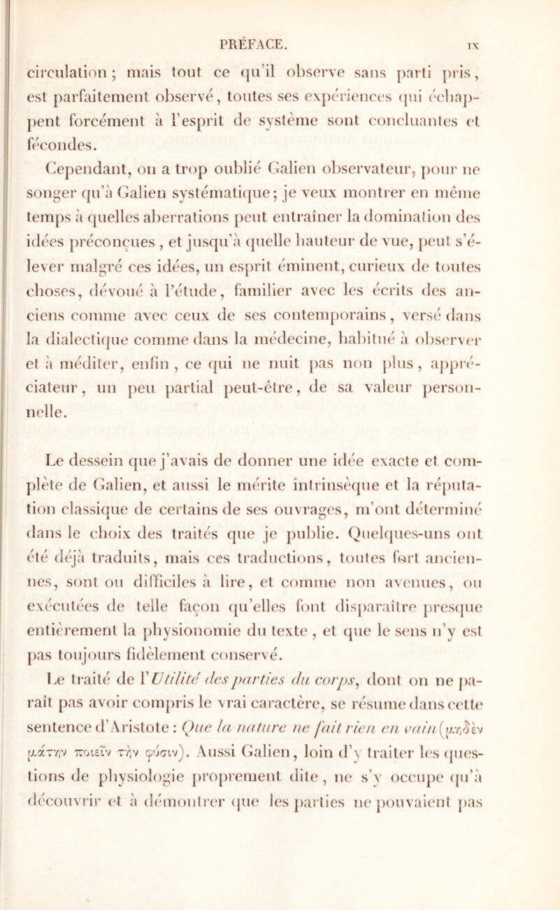 circulation ; mais tout ce qu’il observe sans parti pris, est parfaitement observé, toutes ses expériences (jui écba])- pent forcément à l’esprit de système sont concluantes et fécondes. Cependant, on a trop oublié Calien observateur, pour ne songer qu’à Galien systématique; je veux montrer en meme temps à quelles al)errations [)eut entraîner la domination des idées préconçues , et jusqu’à quelle bautenr de vue, peut s’é- lever malgré ces idées, un esprit éminent, curieux de toutes choses, dévoué à l’étude, familier avec les écrits des an- ciens comme avec ceux de ses contemporains, versé dans la dialectique comme dans la médecine, habitué à observer et à méditer, enfin, ce fpii ne nuit pas non plus, appré- ciateur, un peu ])artial peut-être, de sa valeur person- nelle. Le dessein que j’avais de donner une idée exacte et com- plète de Galien, et aussi le mérite intrinsèque et la réputa- tion classique de certains de ses ouvrages, m’ont déterminé dans le choix des traités que je publie. Quelques-uns ont été déjà traduits, mais ces traductions, toutes fort ancien- nes, sont ou difficiles à lire, et comme non avenues, ou exécutées de telle façon qu’elles font disjiaraître presipie entièrement la physionomie du texte , et que le sens n’y est pas toujours fidèlement conservé. Le traité de ï Utilité des parties du corps ^ dont on ne pa- raît pas avoir compris le vrai caractère, se résume dans cette sentence d’Aristote : Que la nature ne fait rien en (v////.(y//]r^èv (Λατην xoLeiv την φύσιν). Aussi Galien, loin d’y traiter b's ques- tions de physiologie proprement dite , ne s’y occupe ([u’à découvrir et à démontrer (jue les parties ne pouvaient pas