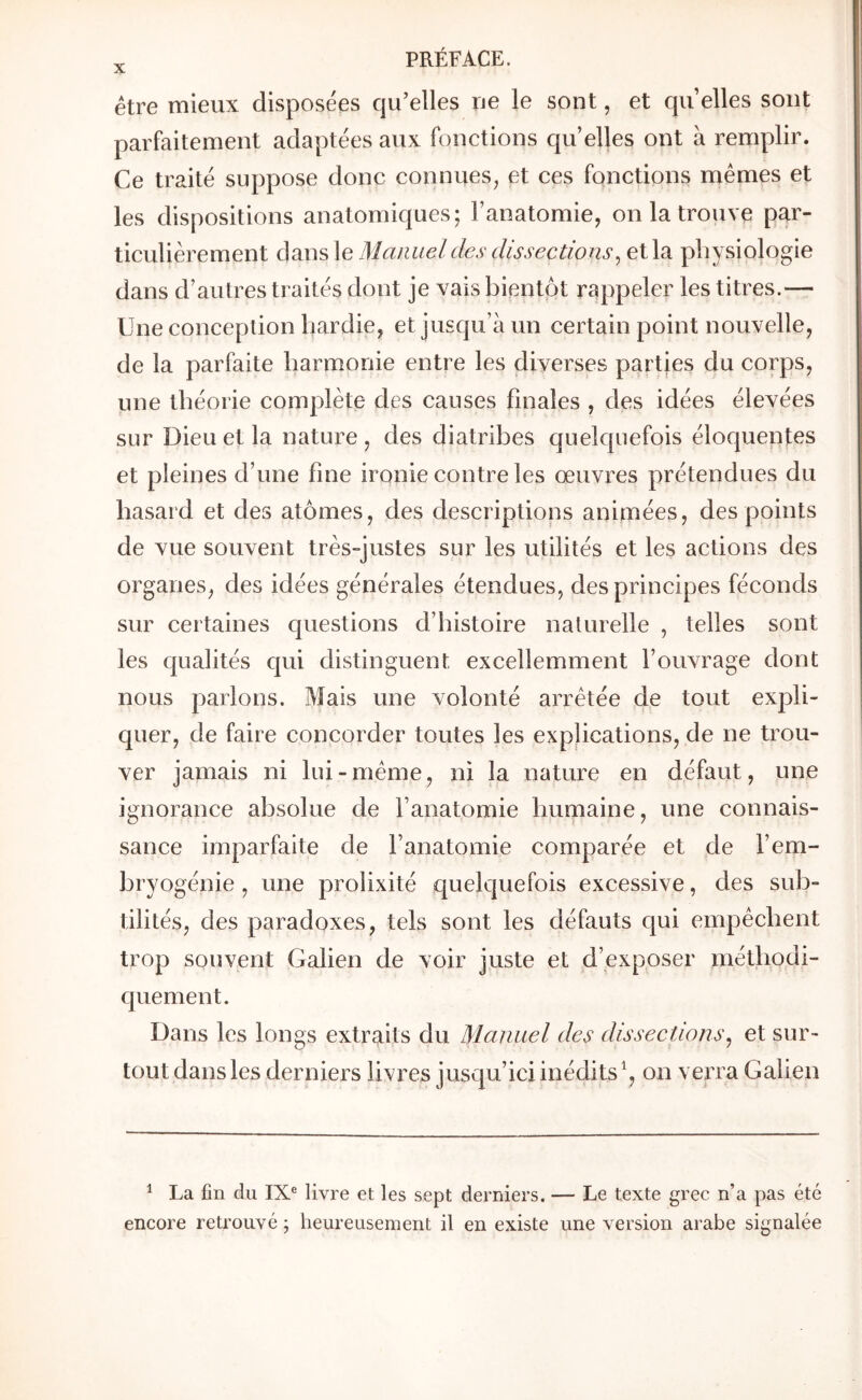 être mieux disposées qu’elles ne le sont, et qu elles sont parfaitement adaptées aux fonctions qu’elles ont à remplir. Ce traité suppose donc connues^ et ces fonctions mêmes et les dispositions anatomiques; l’anatomie, on la trouve par- ticulièrement dans le Manuel des dissections^ et la physiologie dans d’autres traités dont je vais bientpt rappeler les titres.— Une conception hardie, et jusqu’à un certain point nouvelle, de la parfaite harmonie entre les diverses parties du corps, une théorie complète des causes finales , des idées élevées sur Dieu et la nature , des diatribes quelquefois éloquentes et pleines d’une fine ironie contre les œuvres prétendues du hasard et des atomes, des descriptions animées, des points de vue souvent très-justes sur les utilités et les actions des organes, des idées générales étendues, des principes féconds sur certaines questions d’histoire naturelle , telles sont les qualités qui distinguent excellemment l’ouvrage dont nous parlons. Mais une volonté arrêtée de tout expli- quer, de faire concorder toutes les explications, de ne trou- ver jamais ni lui-même, ni la nature en défaut, une ignorance absolue de l’anatomie humaine, une connais- sance imparfaite de l’anatomie comparée et de l’em- bryogénie , une prolixité quelquefois excessive, des sub- tilités, des paradoxes, tels sont les défauts qui empêchent trop souvent Galien de voir juste et d’exposer méthodi- quement. Dans les longs extraits du Manuel des dissections^ et sur- tout dans les derniers livres jusqu’ici inédits on verra Galien ^ La fin du IX® livre et les sept derniers. — Le texte grec n’a pas été encore retrouvé ; heureusement il en existe une version arabe signalée