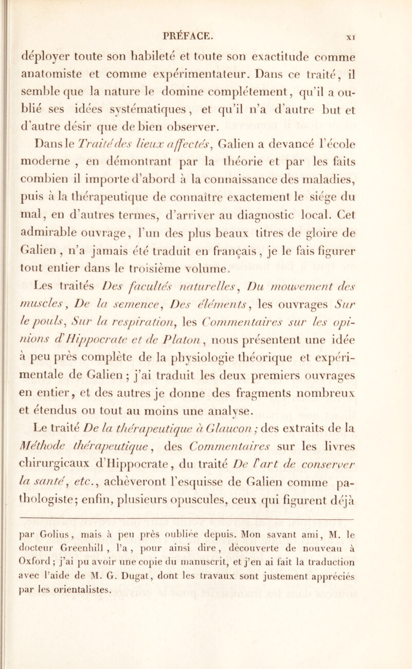 XI I déployer toute son habileté et toute son exactitude comme I anatomiste et comme expérimentateur. Dans ce traité, il I seml)le que la nature le domine complètement, qu’il a ou- I blié ses idées systématiques , et qu’il n’a d’autre but et i d’autre désir que de bien observer. j Dans le Traité des lieux affectés^ Galien a devancé l’école moderne , en démontrant par la théorie et par les faits 1 combien il importe d’abord à la connaissance des maladies, puis à la thérapeutique de connaître exactement le siège du mal, en d’autres termes, d’arriver au diagnostic local. Cet admirable ouvrage, l’un des ])lus beaux titres de gloire de Galien , n’a jamais été traduit en français, je le fais figurer tout entier dans le troisième volume. Les traités Des facultés naturelles ^ Du inouveinent des nmscles, De la semence^ Des éléments^ les ouvrages Sur le pouls^ Sur la respiration, les Commentaires sur les opi- nions T Hippocrate et de Platon, nous présentent une idée à peu près complète de la physiologie théorique et expéri- mentale de Galien ; j’ai traduit les deux premiers ouvrages en entier, et des autres je donne des fragments nombreux et étendus ou tout au moins une analyse. Le traité De la thérapeutique a Glaucon ; des extraits de la Méthode thérapeutique, des Commentaires sur les livres chirurgicaux d’Hippocrate, du traité De T art de consercer la santé, etc., achèveront l’esquisse de Galien comme pa- thologiste; enfin, plusieurs opuscules, ceux qui figurent déjà par Goliiis, niais à peu près oubliée depuis. Mon savant ami, M. le docteur Greenhill , l’a, pour ainsi dire, découvei'te de nouveau à Oxford ; j’ai pu avoir une copie du manuscrit, et j’en ai fait la traduction avec l’aide de M. G. Dugat, dont les travaux sont justement appréciés })ar les orientalistes.