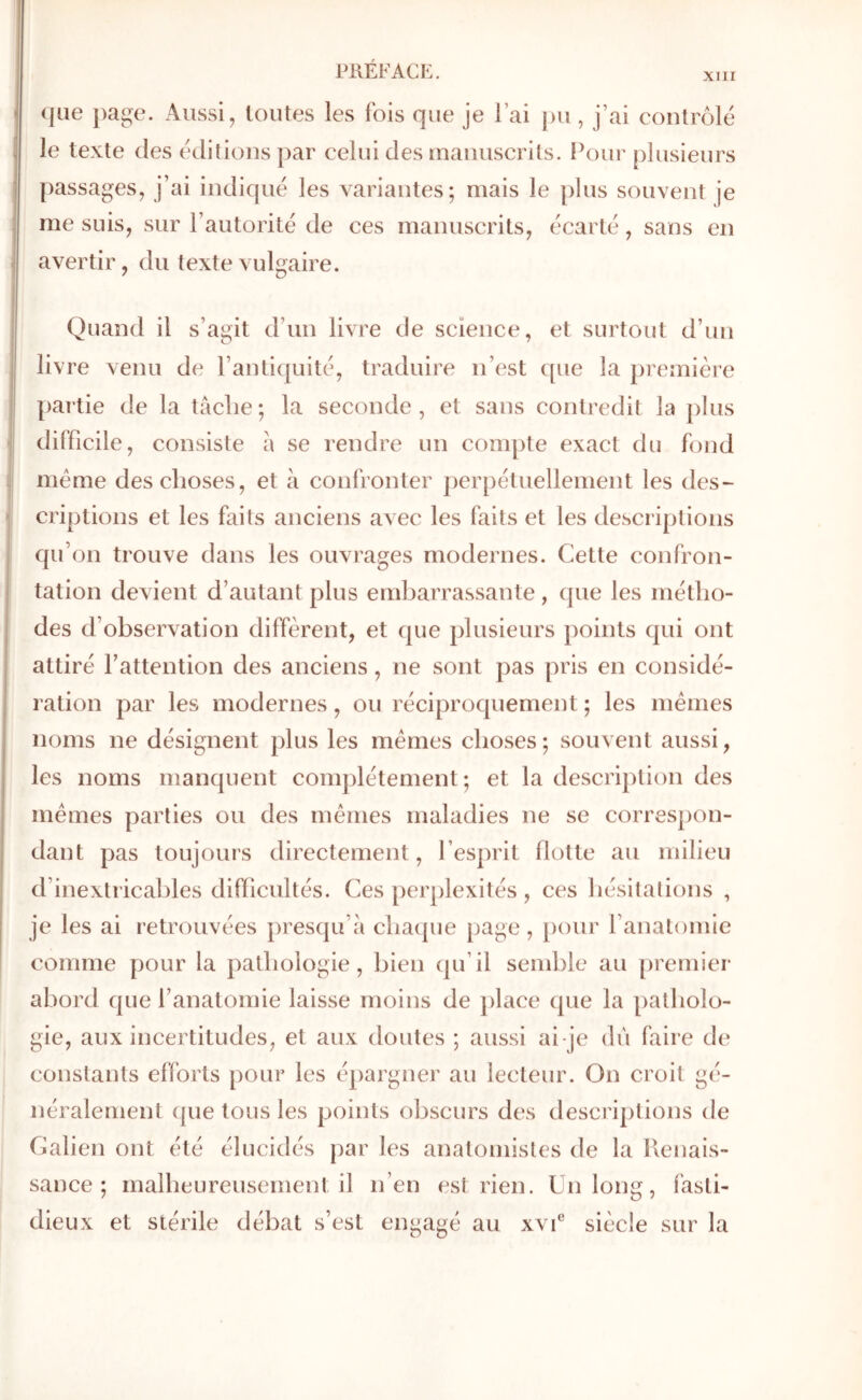 XIII Ι|| 1 <]üe page. Aussi, toutes les fois que je l’ai pu, j’ai contrôle le texte des tklitions par celui des manuscrits. Pour plusieurs passages, j’ai indique les variantes; mais le j)lus souvent je me suis, sur l’autorité de ces manuscrits, écarte, sans en avertir, du texte vulgaire. Quand il s’agit d’un livre de science, et surtout d’un livre venu de l’antiquité, traduire n’est que la première partie de la taclie; la seconde, et sans contredit la j)lus difficile, consiste à se rendre un compte exact du fond meme des choses, et à confronter perpétuellement les des- criptions et les faits anciens aA ec les faits et les descriptions qu’on trouve dans les ouvrages modernes. Cette confron- tation devient d’autant plus embarrassante, que les métho- des d’observation diffèrent, et que plusieurs points qui ont attiré l’attention des anciens, ne sont pas pris en considé- ration par les modernes, ou réciproquement ; les mêmes noms ne désignent plus les mêmes choses; souvent aussi, les noms manquent complètement; et la description des mêmes parties ou des mêmes maladies ne se correspon- dant pas toujours directement, l’esprit flotte au milieu d’inextricables difiicultés. Ces perplexités , ces hésitations , je les ai retrouvées presqu’à chaque page, pour l’anatomie comme pour la pathologie, bien qu’il semble au premier abord que l’anatomie laisse moins de })lace que la patholo- gie, aux incertitudes, et aux doutes ; aussi ai-je du faire de constants efforts pour les épargner au lecteur. On croit gé- néralement (|ue tons les points obscurs des descriptions de Calien ont été élucidés par les anatomistes de la llenais- sance ; malheureusement il n’en est rien. Un long, fasti- dieux et stérile débat s’est engagé au xvU siècle sur la