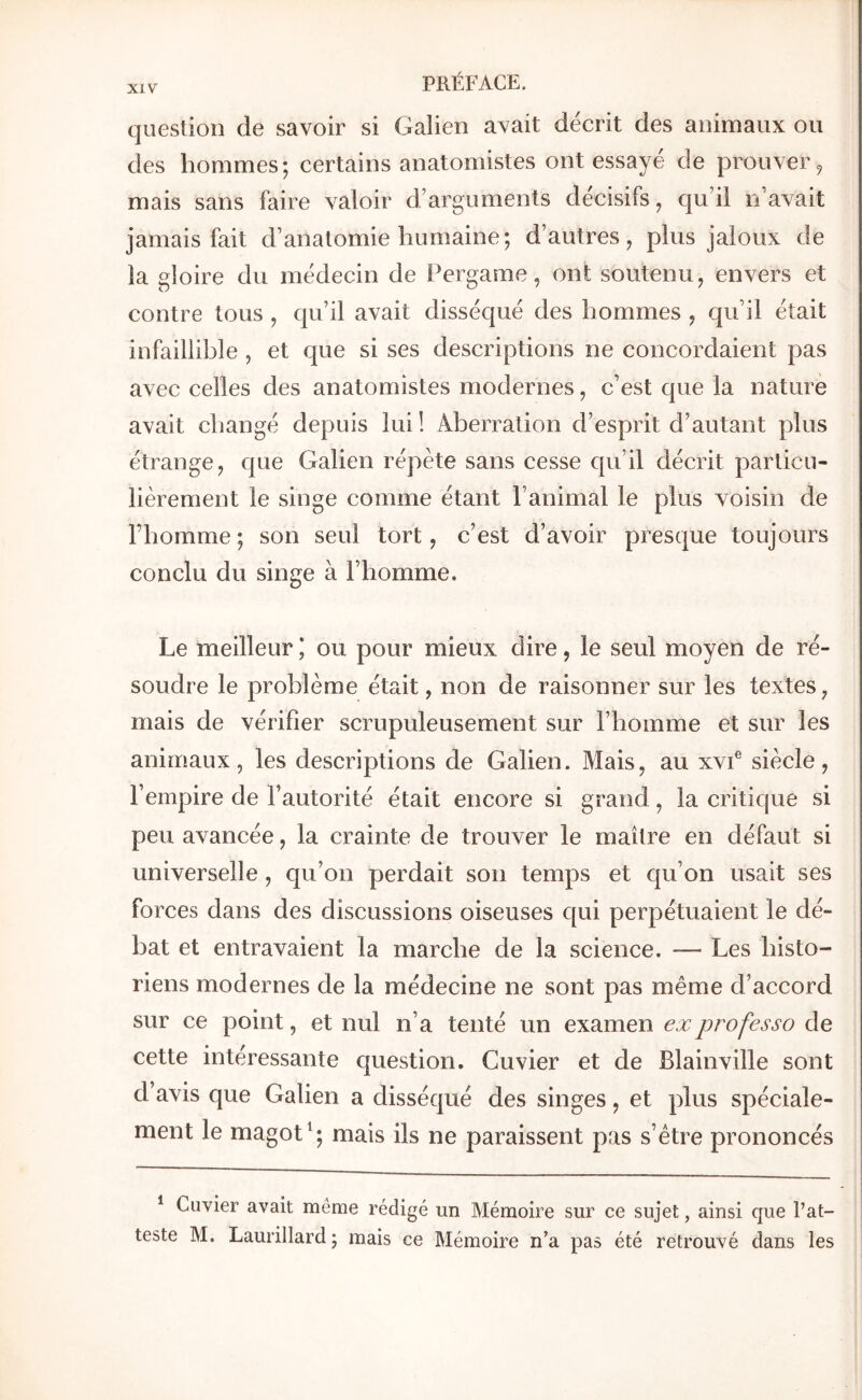 question de savoir si Galien avait décrit des animaux ou des hommes; certains anatomistes ont essayé de prouver ^ mais sans faire valoir d’arguments décisifs, qu’il n’avait jamais fait d’anatomie humaine; d’autres, plus jaloux de la gloire du médecin de Pergame, ont soutenu, envers et contre tous , qu’il avait disséqué des hommes , qu’il était infaillible , et que si ses descriptions ne concordaient pas avec celles des anatomistes modernes, c’est que la nature avait changé depuis lui ! Aberration d’esprit d’autant plus étrange, que Galien répète sans cesse qu’il décrit particu- lièrement le singe comme étant l’animal le plus voisin de l’homme; son seul tort, c’est d’avoir presque toujours conclu du singe à l’homme. Le meilleur J ou pour mieux dire, le seul moyen de ré- soudre le problème était, non de raisonner sur les textes, mais de vérifier scrupuleusement sur l’homme et sur les animaux, les descriptions de Galien. Mais, au xvP sièele, l’empire de l’autorité était encore si grand, la critique si peu avancée, la crainte de trouver le maître en défaut si universelle, qu’on perdait son temps et qu’on usait ses forces dans des discussions oiseuses qui perpétuaient le dé- bat et entravaient la marche de la science. — Les histo- riens modernes de la médecine ne sont pas même d’accord sur ce point, et nul n’a tenté un examen ex professa de cette intéressante question. Cuvier et de Blainville sont d avis que Galien a disséqué des singes, et plus spéciale- ment le magot mais ils ne paraissent pas s’étre prononcés ^ Cuvier avait même rédigé un Mémoire sur ce sujet, ainsi que l’at- teste M. Laurillard ; mais ce Mémoire n’a pas été retrouvé dans les