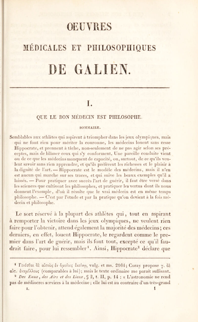 OEUVRES MÉDICALES ET PniLOSOPUîQUES DE GALIEN. I. QUE LE BON MÉDECIN EST PHILOSOPHE. SOMMAIRE. Semlilables aux athlètes qui asj^irent à triompher dans les Jeux olympifiues, mais qui ne font rien pour mériter la couronne, les médecins louent sans cesse Hippocrate, et prennent à tâche, non-seulement de ne pas agir selon ses pré- cej)tes, mais de hlâmer ceux qui s’y conforment. Une ])areille conduite vient ou de ce que les médecins manquent de capacité, ou, surtout, de ce qu’ils veu- lent savoir sans rien apprendre, et qu’ils préfèrent les richesses et le plaisir à Indignité de l’art. — Hippocrate est le modèle des médecins, mais il n’en est aucun qui marche sur ses traces, et qui suive les beaux exemples qu'il a laissés. — Pour pratiquer avec succès l’art de guérir, il faut être versé dans les sciences que cultivent les j)hlloso])hes, et pratlfpier les vertus dont ils nous donnent l’exemple, d’où il résulte que le vrai médecin est en meme temps philosophe. — C’est par l’etude et par la pratique qu’on devient à la fois mé- decin et philosophe. Le sort réservé à la plupart des athlètes qui, tout en aspirant à remporter la victoire dans les jeux olympiques, ne veulent rien faire pour robtenir, attend également la majorité des médecins ; ces derniers, en effet, louent Hippocrate, le regardent comme le jire- mler dans fart de guérir, mais ils font tout, excepté ce qu’il fau- drait faire, pour lui ressemblerL Ainsi, Hippocrate^ déclare que * ΓενέσΟαι αύτους âv δροίοις Ι/είνο), vulg. et ms. 21GI ; Coray propose γ. ok αυτ. Ιναρίλλους (com])arahles à lui); mais le texte ordinaire me paraît suffisant. ^ Des Eaux y des Airs et des Lieux ^ § 2, t. II, p. 14 ; « L’astronomie ne rend pas de médiocres services à la médecine ; elle lui est au contraire d’un très-grand 1