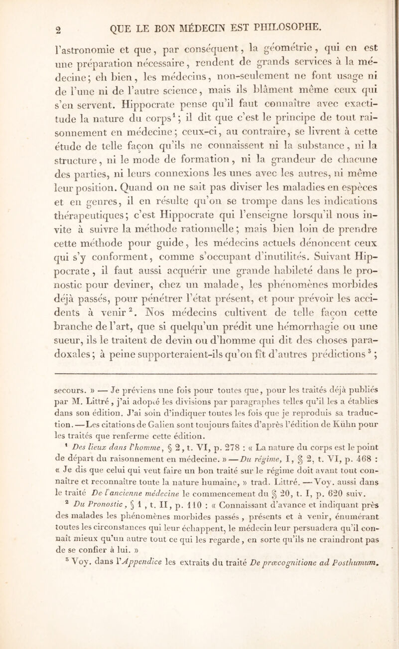 Fastronomie et que, par conséquent, la géométrie, qui en est une préparation nécessaire, rendent de grands services à la mé- decine ; eh bien, les médecins, non-seulement ne font usage ni de Tune ni de Tautre science, mais ils blâment même ceux qui s’en servent. Hippocrate pense qu’il faut connaître avec exacti- tude la nature du corpsil dit que c’est le principe de tout rai- sonnement en médecine ; ceux-ci, au contraire, se livrent à cette étude de telle façon qu’ils ne connaissent ni la substance , ni la structure, ni le mode de formation, ni la grandeur de chacune des parties, ni leurs connexions les unes avec les autres, ni même leur position. Quand on ne sait pas diviser les maladies en espèces et en genres, il en résulte qu’on se trompe dans les indications thérapeutiques; c’est Hippocrate qui l’enseigne lorsqu’il nous in- vite à suivre la méthode rationnelle ; mais bien loin de prendre cette méthode pour guide, les médecins actuels dénoncent ceux qui s’y conforment, comme s’occupant d’inutilités. Suivant Hip- pocrate , il faut aussi acquérir une grande habileté dans le pro- nostic pour deviner, chez un malade, les phénomènes morbides déjà passés, pour pénétrer l’état présent, et pour prévoir les acci- dents à venir Nos médecins cultivent de telle façon cette branche de l’art, que si quelqu’un prédit une hémorrhagie ou une sueur, ils le traitent de devin ou d’homme qui dit des choses para- doxales ; à peine supporteraient-ils qu’on fît d’autres prédictions ^ ; secours. )) — Je préviens une fois pour toutes que, pour les traités déjà publiés par M, Littré , j’ai adopié les divisions par paragraphes telles qu’il les a établies dans son édition. J’ai soin d’indiquer toutes les fois que je reproduis sa traduc- tion. — Les citations de Galien sont toujours faites d’après l’édition de Külin pour les traités que renferme cette édition. * Des lieux dans V homme ^ § 2, t. VI, p. 278 : « La nature du corps est le point de départ du raisonnement en médecine. »—Du régime, I, ^ 2, t. VI, p. -468 : « Je dis que celui qui veut faire un bon traité sur le régime doit avant tout con- naître et reconnaître toute la nature îiumaine, » trad. Littré. —■ Voy. aussi dans le traité De· l'ancienne médecine le commencement du ^ 20, t. I, p. 620 suit. ^ Du Pronostic, § 1 , t. II, p. 110 : « Connaissant d’avance et indiquant près des malades les phénomènes morbides passés , présents et à venir, énumérant toutes les circonstances qui leur échappent, le médecin leur persuadera qu’il con- naît mieux qu’un autre tout ce qui les regarde, en sorte qu’ils ne craindront pas de se confier à lui. » Voy. dans VAppendice les extraits du traité De prœcognitione ad Posthumum,