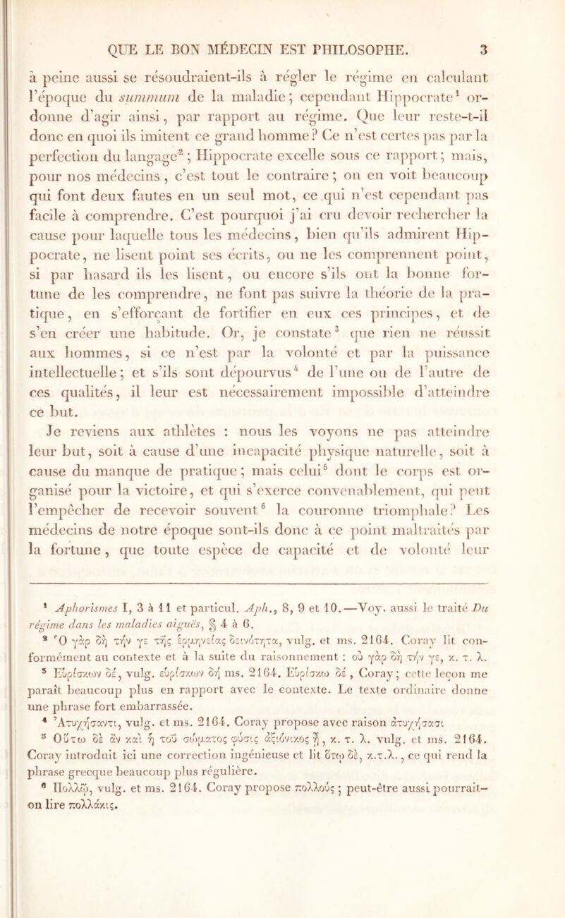 à peine aussi se résoudraient-ils à régler le régime eu ealculaut l’épocpie du suminuni de la maladie; cependant Hippocrate* * or- donne d’agir ainsi, par rapport au régime. Que leur reste-t-il donc en quoi ils imitent ce grand liomme ? Ce n’est cei tes ])as par la perfection du langage^ ; Hippocrate excelle sous ce rapport; mais, pour nos médecins , c’est tout le contraire ; on en voit beaucoup qui font deux fautes en un seul mot, ce .qui n’est cependant pas facile à comprendre. C’est pourquoi j’ai cru devoir reclicrclier la cause pour laquelle tons les médecins, bien (pi’ils admirent Hip- pocrate, ne lisent point ses écrits, ou ne les comprennent point, si par hasard ils les lisent, ou encore s’ils ont la bonne for- tune de les comprendre, ne font pas suivre la théorie de la pra- tique , en s’efforçant de fortifier en eux ces principes, et de s’en créer une habitude. Or, je constate^ que rien ne réussit aux hommes, si ce n’est par la volonté et par la puissance intellectuelle; et s’ils sont dépourvus^ de l’une ou de l’antre de CCS qualités, il leur est nécessairement impossible d’atteindre ce but. Je reviens aux athlètes : nous les voyons ne pas atteimlre leur but, soit à cause d’une incapacité jihysiquc naturelle, soit à cause du manque de praticpie ; mais celui ^ dont le corps est or- ganisé pour la victoire, et qui s’exerce convenablement, ({ui peut l’cmpècher de recevoir souvent*^ la couronne triomjihale? T.cs médecins de notre époque sont-ils donc à ce point maltraités par la fortune, que toute espèce de capacité et de volonté leur * Aphorismes I, 3 à 11 et particul. Aph., 8, 9 et 10.—Voy. aussi le traité Du régime dans les maladies aiguës^ § 4 à 6. * 'Ό γαρ δή zip γε της ερρ,ηνείας δεινότητα, vulg. et ms. 2164. Coray Ht con- formément au contexte et à la suite du raisonnement : ού γαρ δή την γε, κ. τ. λ. * Ευρ^σκιον δε, vulg. ευρίτ/.ων δη ms. 2164. Ευρίσκω δέ , Coray; cette leçon me paraît beaucoup plus en rapport avec le contexte. Le texte ordinaire donne une phrase fort embarrassée. ■* ’Ατυγησαντι, vulg. et ms. 2164. Coray propose avec raison άτυγτ^σασι ® Οΰτω δέ 3iv κα'ι ή του σο^'αατος φύσις αςιόνικος η , κ. τ. λ. vulg, et ms. 2164. Coray introduit ici une correction ingénieuse et lit δτΐ;) δε, κ.τ.λ., ce qui rend la phrase grecque beaucoup plus régulière. ® Πολλω, vulg. et ms. 2164. Coray propose τεολλούς ; peut-être aussi pourrait- on lire πολλάκις.