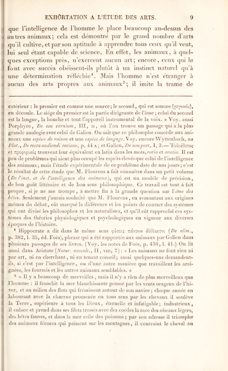 que rintelligence de Thomme le place beaucoup au-dessus des autres animaux; cela est démontré par le grand noml)re d’arts qu’il cultive, et par son aptitude à apprendre tous ceux qu’il veut, lui seul étant capable de science. En effet, les animaux, à quel- ques exceptions près, n’exercent aucun art; encore, ceux qui le font avec succès obéissent-ils plutôt à un instinct naturel qu’à une détermination réflécliieE Mais l’homme n’est étranger à aucun des arts propres aux animaux^; il imite la trame de J extérieur : le premier est comme une source; le second, qui est sonore (γεγωνός), il en découle. Le siège du premier est la partie dirigeante de Tàme ; celui du second :l est la langue, la bouche et tout l’appareil instrumental de la voix. » Voy. aussi 1 Porphyre, De esu carnhim, III, ii, où l’on trouΛe un passage qui a la plus q grande analogie avec celui de Galien. On sait que ce philosophe concède aux ani- i£ maux une espèce de raison et une espèce de langageoy. encore Wyttenhach, aa 1 Plut.y De recta audiendi ratîone, j). a ; et Galien, De usa part. I, 3.—Ενδιάθετος i et ::ροφορι·/.ός trouvent leur équivalent en latin dans les mots,/-«im et oratlo. Il est q peu de problèmes qui aient plus occupé les esprits élevés que celui de l’intelligence lli des animaux; mais l’étude expérimentale de ce problème date de nos jours; c’est )1 le résultat de cette étude que M. Flourens a fait connaître dans un ])etlt volume ii^De rinst. et de Vintelligence des animaux), qui est un modèle de ])réclsion, de bon goût littéraire et de bon sens j)hilosü])hlque. Ce travail est tout à fait propre, si je ne me trompe , à mettre fin <à la grande question sur ïdme des bêtes. Seulement j’aurais souhaité que M. Flourens , en remontant aux origines I mêmes du débat, eût marqué la différence et les points de contact des systèmes j qui ont divisé les philosophes et les naturalistes, et qu’il eut rapproché ces sys- 1 tèmes des théories physiologiques et psychologiques en vigueur aux diverses époques de l’iiistoire. * Hippocrate a dit dans le même sens φύσεις τ:άντο)ν αδίδαχτοι ^De alim., p. 38:2, 1. 3o, éd. Foès), phrase qui a été rapportée aux animaux par Galien dans • plusieurs passages de ses livres. (Voy. les notes de Foès, p. d36, 1. 41.) On lit I aussi dans Aristote [Natur. auscult., II, viii, 7) : « Les animaux ne font rien ni I par art, ni en cherchant, ni en tenant conseil; aussi quelques-uns dennandent- I ils, si c’est par l’Intelligence, ou d’une autre manière que travaillent les aral- j gnées, les fourmis et les autres animaux semblables. » ; ^ « Il y a beaucoup de merveilles , mais il n’y a rien de plus merveilleux que j l’homme : il franchit la mer blanchissante poussé par les vents orageux de l’hi- 1 ver, et au milieu des flots qui frémissent autour de son navire ; chaque année en labourant avec la charrue promenée en tous sens par les chevaux il soulève la Terre, supérieure à tous les Dieux, éternelle et infatigable; industrieux, il enlace et prend dans ses filets tressés avec des cordes la race des oiseaux légers, des bêtes fauves, et dans la mer celle des poissons ; par son adresse il triomphe des animaux féroces qui paissent sur les montagnes, il contraint le cheval au