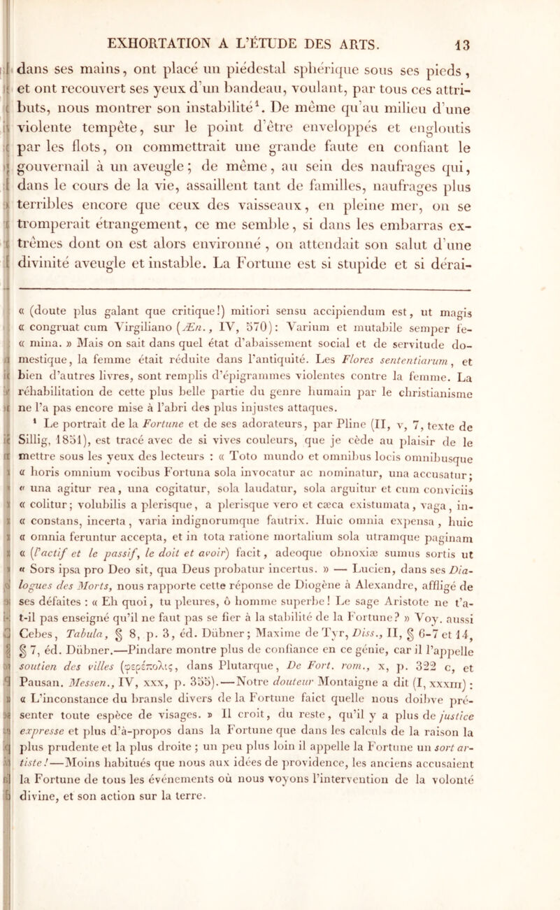 i;i « l l ( Î I ■i 1! bi iiS il tî1 il dans ses mains, ont placé un piédestal spliéricpie sous ses pieds , et ont recouvert ses yeux d’un bandeau, voulant, par tous ces attri- buts, nous montrer son instabilité^. De meme (pi’aii milieu d’une violente tempête, sur le point d’être enveloppés et engloutis par les flots, on commettrait une grande faute en confiant le gouvernail à un aveugle ; de même, au sein des naufrages qui, dans le cours de la vie, assaillent tant de familles, naufrages plus terribles encore que ceux des vaisseaux, en pleine mer, on se tromperait étrangement, ce me semble, si dans les embarras ex- trêmes dont on est alors environné , ou attendait son salut d’une divinité aveugle et instable. La Fortune est si stupide et si dérai- « (doute plus galant que critique!) mitiori sensu accipiendum est, ut magis « congruat cum Virgiliano (Æ/^., IV, 570): Variuin et niutabile seniper ie- « mina. » Mais on sait dans quel état d’abaissement social et de servitude do- mestique, la femme était réduite dans l’antiquité. Les Flores sententian/m , et bien d’autres livres, sont remplis d’éj)igrammes violentes contre la femme. La réhabilitation de cette plus belle partie du genre humain par le christianisme ne l’a pas encore mise à l’abri des plus injustes attaques. * Le portrait de la Fortune et de ses adorateurs, par Pline (II, λ', 7, texte de Sillig, 1851), est tracé avec de si vives couleurs, que je cède au j)Ialsir de le mettre sous les yeux des lecteurs : « Toto mundo et omnibus locis omnibusque (i horis omnium vocibus Fortuna sola invocatur ac nominatur, una accusatur; « una agitur rea, una cogitatur, sola laudatur, sola arguitur et cum conviciis « colitur; volubilis a plerisque, a plerisque vero et cæca existumata, vaga, in- « constans, incerta, varia indignorunique fautrix. Iluic omnia ex])ensa , huic a omnia feruntur accepta, et in tota ratione mortalium sola utramque paginam (( {pactif et le passifs le doit et avoir) facit, adeoque obnoxiæ sumus sortis ut « Sors ipsa pro Deo sit, qua Deus probatur incertus. » — Lucien, dans ses Dia- logues des Morts, nous rapporte cette réponse de Diogène h Alexandre, affligé de ses défaites ; « Eh quoi, tu pleures, ô homme superbe! Le sage Aristote ne t’a- t-il pas enseigné qu’il ne faut pas se fier à la stabilité de la Fortune? » Voy. aussi Cebes, Tabula, g 8, p. 3, éd. Dübner ; Maxime de Tyr, Diss,, II, g G-7 et 14, g 7, éd. Dübner.—Pindare montre plus de confiance en ce génie, car il l’appelle soutien des villes (φερέ-ολις, dans Plutarque, De Fort, rom., x, p, 322 c, et Pausan. Messen., IV, xxx, p. 355). — Notre douteur Montaigne a dit (I, xxxm) ; a L’inconstance du bransle divers de la Fortune faict quelle nous doibve pré- senter toute espèce de visages, d 11 croit, du reste, qu’il y a plus de expresse et plus d’à-propos dans la Fortune que dans les calculs de la raison la plus prudente et la plus droite ; un peu plus loin il appelle la Fortune un sort ar- tiste!—Moins habitués que nous aux idées de })rovidence, les anciens accusaient la Fortune de tous les événements où nous voyons l’intervention de la volonté divine, et son action sur la terre.