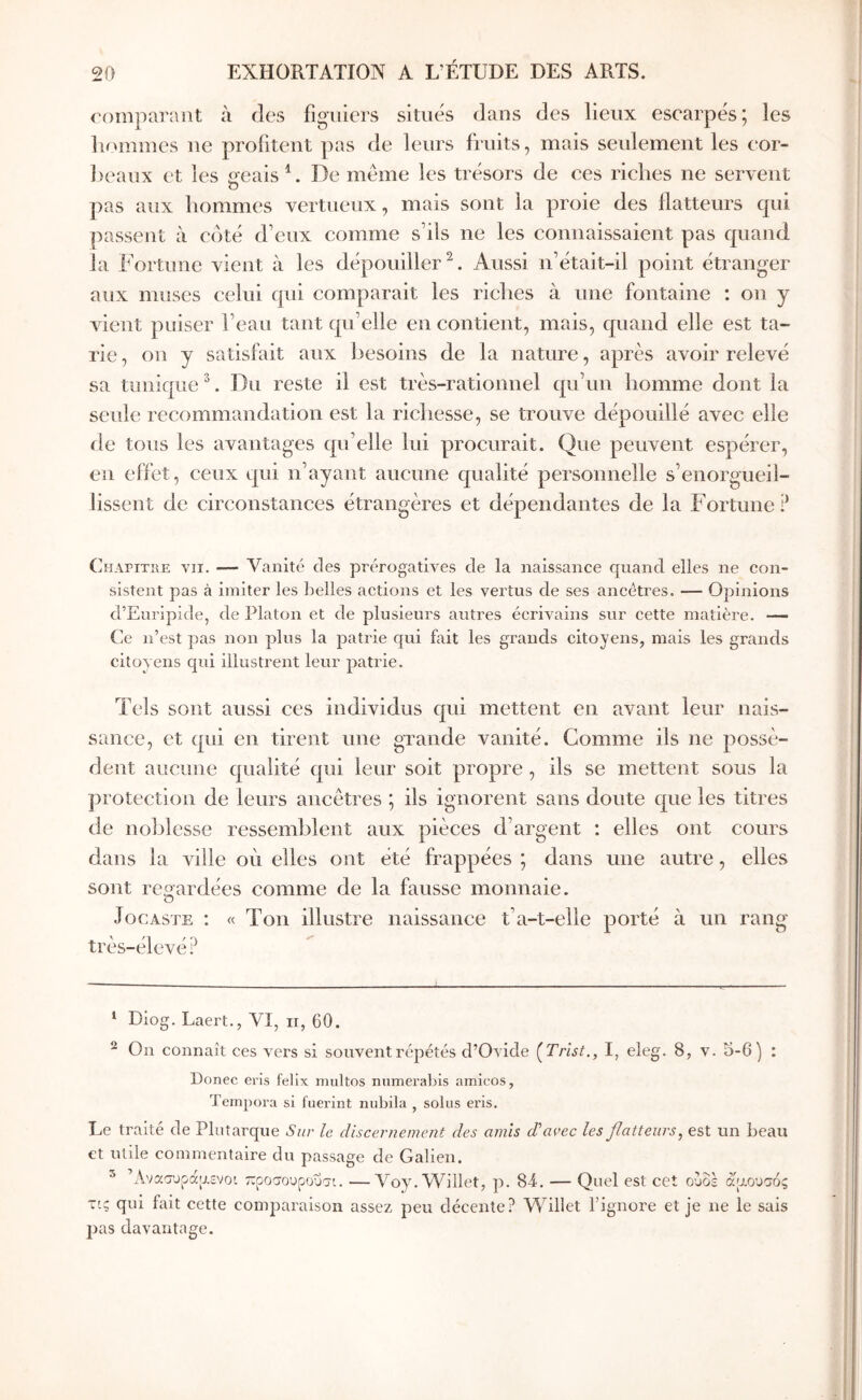 roinparaut à des figiiicrs situés dans des lieux esearpés; les liummes ne profitent pas de leurs fruits, mais seulement les eor- l)eaux et les «eais De même les trésors de ces riches ne servent Ό pas aux hommes vertueux, mais sont la proie des flatteurs qui passent à coté d’eux comme s’ils ne les connaissaient pas quand aux muses celui qui comparait les riches à une fontaine : on y ruent puiser l’eau tant qu’elle en contient, mais, quand elle est ta- rie , on y satisfait aux besoins de la nature, après avoir relevé sa tunique ^. Du reste il est très-rationnel qu’un homme dont la seule recommandation est la richesse, se trouve dépouillé avec elle île tous les avantages qu’elle lui procurait. Que peuvent espérer, en effet, ceux qui n’ayant aucune qualité personnelle s’enorgueil- lissent de circonstances étrangères et dépendantes de la Fortune? (]ηαγιτιιε VII. — Vanité des prérogatives de la naissance quand elles ne con- sistent pas à imiter les lielles actions et les vertus de ses ancêtres. — Opinions d’Euripide, de Platon et de plusieurs autres écrivains sur cette matière. — Ce n’est pas non plus la patrie qui fait les grands citoyens, mais les grands citoyens qui illustrent leur patrie. Tels sont aussi ces individus qui mettent en avant leur nais- sance, et qui en tirent une grande vanité. Gomme ils ne possè- dent aucune qualité qui leur soit propre , ils se mettent sous la protection de leurs ancêtres ; ils ignorent sans doute que les titres de noblesse ressemblent aux pièces d’argent : elles ont cours dans la ville oèi elles ont été frappées ; dans une autre, elles sont regardées comme de la fausse monnaie. O JocASTE : « Ton illustre naissance t’a-t-elle porté à un rang très-élevé? * Diog. Laert., VI, ii, 60. ^ On connaît ces vers si souventréjiétés d’Ovide (^Trïst., I, eleg. 8, v. 5-6) : Donec eris fellx multos numerabis amicos, Tempora si fuerint nubila , solus eris. Le traité de Plutarque Sur le discernement des amis d’avec les flatteurs^ est un beau et utile commentaire du passage de Galien. ^ Άνασυρά'Αενοι ροσουροΰσι. —Voy.Willet, p. 84. — Quel est cet ουδέ αρουσός τις qui fait cette comparaison assez peu décente? Willet l’ignore et je ne le sais pas davantage.