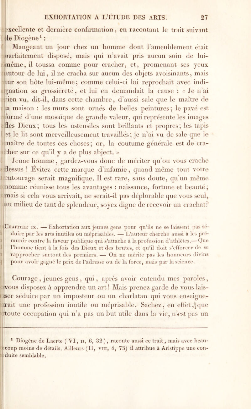 î^xcellente et dernière confirmalion, en racontant le trait suivant lile Diogène* : ΐ Mangeant un jour chez un homme dont ramcublement était )i)arfaitement disposé, mais qui n’avait pris aucun soin de lui- nême, il toussa comme pour cracher, et, promenant ses yeux hutour de lui, il ne cracha sur aucun des olqets avoisinants, mais Àur son hôte lui-méme; comme celui-ci lui reprochait avec iudi- el^nation sa grossièreté, et lui en demandait la cause : « Je n’ai ïjrien vu, dit-il, dans cette chambre, d’aussi sale que le maître de i|;a maison : les murs sont ornés de belles peintures; le pavé est H’ormé d’une mosaïque de grande valeur, qui représente les images iilles Dieux; tous les ustensiles sont brillants et propres; les tapis i^.ît le lit sont merveilleusement travaillés; je n’ai vu de sale que le ;jiiiiaître de toutes ces choses; or, la coutume générale est de cra- apher sur ce qu’il y a de plus abject. » -j Jeune homme, gardez-vous donc de mériter qu’on vous crache 2·dessus! Evitez cette marque d’infamie, quand meme tout votre îfsntourage serait magnifique. Il est rare, sans doute, qu’un meme l'jaomme réunisse tous les avantages : naissance, fortune et beauté; tjmais si cela vous arrivait, ne serait-il pas déplorable que \ous seul, iiau milieu de tant de splendeur, soyez digne de recevoir un crachat J vIChapitre IX, — Exhortation aux jeunes gens pour qu’ils ne se laissent ])as sé- b| duire par les arts inutiles ou niéprisahles. — L’auteur eherehe aussi à les pré- I munir contre la faveur publique qui s’attache à la profession d’athlètes.—Que l’homme tient à la fols des Dieux et des l)rutes, et qu’il doit s’efforcer de se rapprocher surtout des premiers. — On ne mérite pas les honneurs divins pour avoir gagné le prix de l’adresse ou de la force, mais par la science. 'i Courage , jeunes gens, qui, après avoir entendu mes paroles, ((.vous disposez à apprendre un art! Mais prenez garde de vous lais- [|«er séduire par un imposteur ou un charlatan qui vous euseigiie- Éferait une profession inutile ou méprisalde. Sachez, en effet ,'j(pie r'ttoute occupation qui n’a pas un but utile dans la vie, n’est pas un * Diogène de Laerte ( VI, ii, 6, 32 ), raconte aussi ce trait, mais avec heau- ccoup moins de détails. Ailleurs (II, viii, 4·, 75) il attribue à Aristippe une con- dduite semblable. I