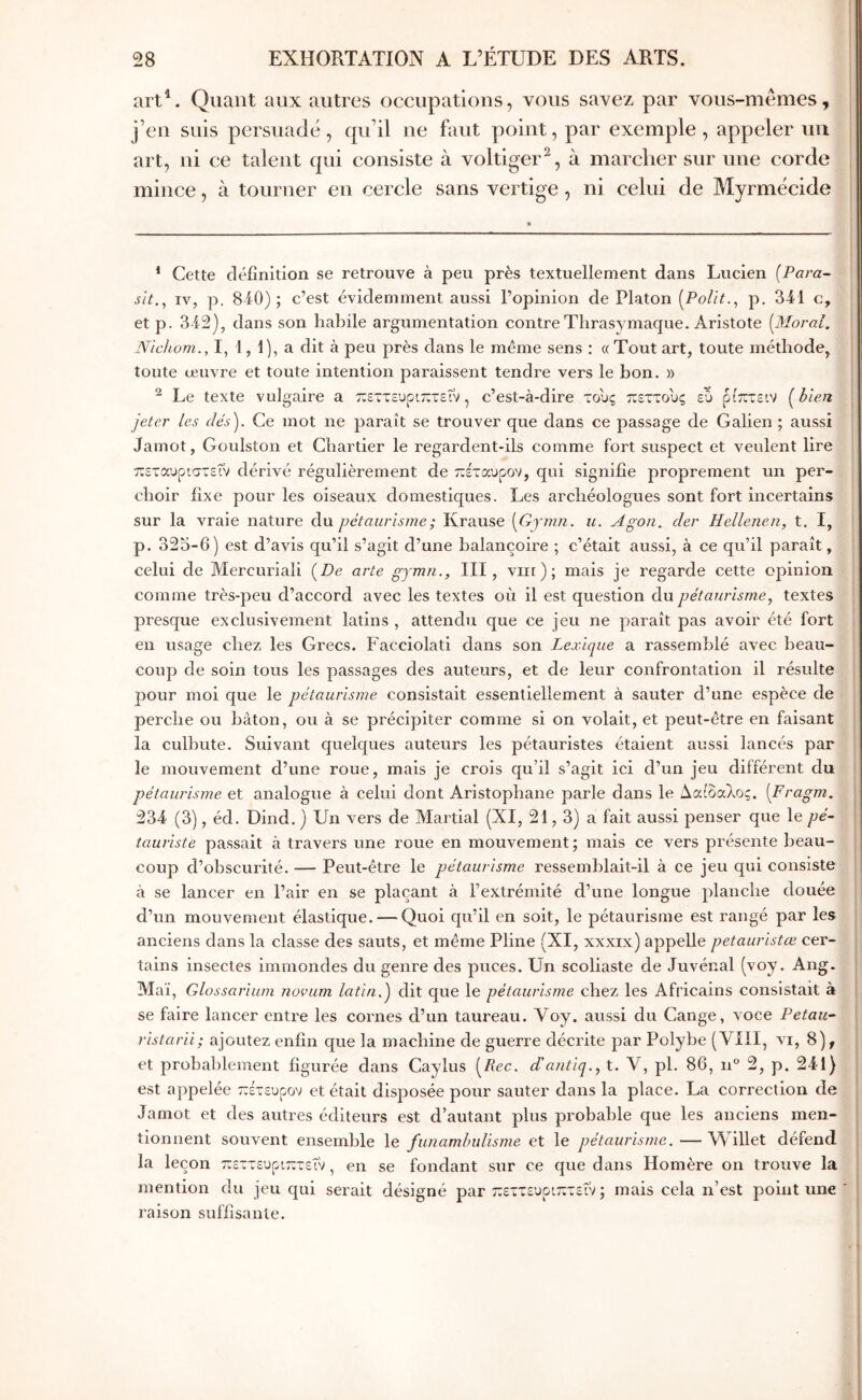 art\ Quant aux autres occupations, vous savez par vous-mcmes, j’cii suis persuade , qu’il ne faut point, par exemple , appeler uii art, ni ce talent qui consiste à voltiger^, à marclier sur une corde mince, à tourner en cercle sans vertige , ni celui de Myrmécide * Cette clfc’iînition se retrouve à peu près textuellement dans Lucien (Para- sit., IV, p. 840); c’est évidemment aussi l’opinion de Platon (Polit.^ p. 341 c, et p. 342), dans son habile argumentation contre Tlirasymaque. Aristote (Moral. Nicliom., I, 1, 1), a dit à peu près dans le même sens : « Tout art, toute méthode, toute œuvre et toute intention paraissent tendre vers le bon. » ^ Le texte vulgaire a τΐεττευριπτεΓν, c’est-à-dire τους πεττους ευ ρίπτείν (hien jeter les dés). Ce mot ne paraît se trouver que dans ce passage de Galien ; aussi Jamot, Goulston et Chartier le regardent-ils comme fort suspect et veulent lire πεταυριστεΐν dérivé régulièrement de έταυρον, qui signifie jiroprement un per- choir fixe pour les oiseaux domestiques. Les archéologues sont fort incertains sur la vraie nature du pétaurisme; Krause (Gy7mi. u. Agon. der Hellenen, t. I, p. 323-6) est d’avis qu’il s’agit d’une balançoire ; c’était aussi, à ce qu’il paraît, celui de Mercuriali (De arte gymn., III, viir ) ; mais je regarde cette opinion comme très-peu d’accord avec les textes où il est question du pétaurismetextes presque exclusivement latins , attendu que ce jeu ne paraît pas avoir été fort en usage chez les Grecs. Facciolati dans son Lexique a rassemblé avec beau- coup de soin tous les passages des auteurs, et de leur confrontation il résulte pour moi que le pétaurisme consistait essentiellement à sauter d’une espèce de perche ou bâton, ou à se précipiter comme si on volait, et peut-être en faisant la culbute. Suivant quelques auteurs les pétauristes étaient aussi lancés par le mouvement d’une roue, mais je crois qu’il s’agit ici d’un jeu différent du pétaurisme et analogue à celui dont Aristophane parle dans le Λαίοαλος. (Fragm. 234 (3), éd. Dind. ) Un vers de Martial (XI, 21,3) a fait aussi penser que le pé- tauriste passait à travers une roue en mouvement; mais ce vers présente beau- coup d’obscurité. — Peut-être le pétaurisme ressemblait-il à ce jeu qui consiste à se lancer en l’air en se plaçant à l’extrémité d’une longue planche douée d’un mouvement élastique. — Quoi qu’il en soit, le pétaurisme est rangé par les anciens dans la classe des sauts, et même Pline (XI, xxxix) appelle petauristœ cer- tains insectes immondes du genre des puces. Un scoliaste de Juvénal (voy. Ang. Maï, Glossarium novum latin.) dit que le pétaurisme chez les Africains consistait à se faire lancer entre les cornes d’un taureau. Voy. aussi du Gange, voce Petau- ristarii; ajoutez enfin que la machine de guerre décrite par Polybe (VIH, vi, 8), et proba])lement figurée dans Caylus (Rec. d'antiq.,t. Y, pl. 86, n 2, p. 241) est appelée ττέτευρον et était disposée pour sauter dans la place. La correction de Jamot et des autres éditeurs est d’autant plus probable que les anciens men- tionnent souvent ensemble \e funamhuUsme et le pétaurisme.—Willet défend la leçon πεττευριτετεΐν, en se fondant sur ce que dans Homère on trouve la mention du jeu qui serait désigné par εττευριπτεύν ; mais cela n’est point une raison suffisante.