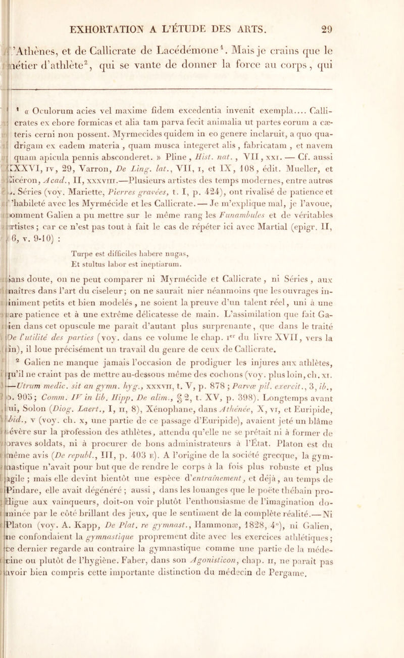 - l· ’Atliènes, et de Callicrate de Lacédémone U Mais je crains que le aétier (Γathlètequi se vante de donner la force au corps, qui ’ « Oculorum acies vel maxime fidem excedentia invenit exempla Calli- ; crates ex ebore formicas et alla tam parva fecit animalia iit partes eorum a cæ- i'i teris cerni non possent. iMyrrnecides quidem in eo genere inclaruit, a quo qua- drigain ex eadem materia , qnam mnsca integeret alis , fabricatam , et navem qnam apicnla pennis absoonderet. » Pline , Hist. riat. , ΛΊΙ, xxi. — Cf. aussi ..υΧΧΛ'^Ι, IV, 29, Varron, De Ling. lat.^ VII, i, et IX, 108, <klit. Mueller, et Spicéron, Acad.^ II, xxxvin.—Plusieurs artistes des temps modernes, entre autres élu. Séries (vov. Mariette, Pierres gravées, t. I, p. -424), ont rivalisé de patience et £(' ’habileté avec les Myrmécide et les Callicrate. — Je m’ex])lique mal, je l’avoue, jiiomment Galien a pu mettre sur le meme rang les Fiinamhules et de véritables eiTtistes; car ce n’est pas tout à fait le cas de répéter ici avec Martial (epigr. II, J 6, V. 9-10) : Turpe est difEciles liabere migas. Et stultus labor est ineptiarum. l'lans doute, on ne peut comparer ni Myrmécide et Callicrate, ni Séries, aux' naîtres dans Part du ciseleur; on ne saurait nier néanmoins que les ouvrages iii- îniment petits et bien modelés , ne soient la preuve d’un talent réel, uni à une 3l are patience et à une extrême délicatesse de main. L’assimilation que fait Ga- 1! ien dans cet opuscule me paraît d’autant plus surj)reiiante, que dans le traité \ \Oe ΐutilité des parties (voy. dans ce volume le cbaj). 1®“· du livre XVH, vers la .(|în), il loue précisément un travail du genre de ceux de Callicrate. ‘j ^ Galien ne manque jamais l’occasion de prodiguer les injures aux athlètes, i jiu’il ne craint pas de mettre au-dessous même des cochons (voy. plus loin, cb. xi. 3i—Utriim medîc. sit an gymn. hyg., xxxvn, t. V, p. 878 ; Parvœ pii. exercit..^ 3, il?., 5 O. 905; Comm. IV in Uh, llipp. De alim., g 2, t. XV, p. 398). Longtemps avant ui, Solon (Diog. Laert., I, ii, 8), Xénopbane, Atiw?, Athénée, X, vr, et Eurijiide, hid., V (voy. cb. x, une })artle de ce passage d’Euripide), avaient jeté un blâme i liévère sur la profession des athlètes, attendu qu’elle ne se })rêtait ni à former de oraves soldats, ni à procurer de bons administrateurs à l’Etat. Platon est du même avis {De repuhl., IIl, p, 403 κ). A l’origine de la société grecque, la gym- nastique n’avait pour but que de rendre le corps à la fols plus robuste et plus agile ; mais elle devint bientôt une espèce dé entrainement, et déjà, au temps de Pindare, elle avait dégénéré ; aussi, dans les louanges que le poète tbébain pro- Hig e aux vainqueurs, doit-on voir plutôt l’enthousiasme de l’imagination do- iiiinée par le côté brillant des jeux, fj[ue le sentiment de la complète réalité.— Ni Platon (voy. A. Kapp, De Plat, re gymnast., Ilammonœ, 1828, 4), ni Galien, tie confondaient \î\. gymnastique proj)rement dite avec les exercices athlétiques; ce dernier regarde au contraire la gymnastique comme une partie de la méde- cine ou plutôt de l’hygiène. Faber, dans son Agonisticon, cbap. ii, ne paraît pas ravoir bien compris cette importante distinction du médecin de Pergame.