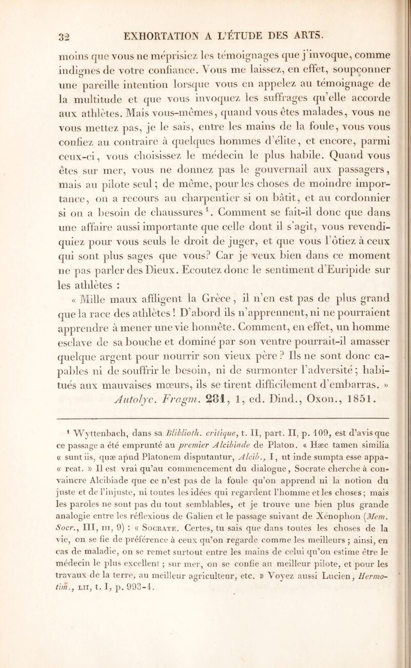 moins que vous ne méprisiez les témoignages que j’invoque, comme indignes de votre confiance. \ ous me laissez, en effet, soupçonner nue pareille intention lorsque vous en appelez au témoignage de la multitude et que vous invoquez les suffrages qu’elle accorde aux athlètes. Mais vous-mêmes, quand vous êtes malades, vous ne vous mettez pas, je le sais, entre les mains de la foule, vous vous confiez au contraire à quelques hommes d’élile, et encore, parmi ceux-ci, vous choisissez le médecin le plus haliile. Quand vous êtes sur mer, vous ne donnez pas le gouvernail aux passagers, mais au pilote seul ; de même, pour les choses de moindre impor- tance, on a recours au charpentier si on bâtit, et au cordonnier si ou a besoin de chaussures \ Comment se fait-il donc que dans une affaire aussi importante que celle dont il s’agit, vous revendi- quiez pour vous seuls le droit de juger, et que vous l’ôtiez à ceux qui sont plus sages que vous? Car je veux bien dans ce moment ne pas parler des Dieux. Ecoutez donc le sentiment d’Euripide sur les athlètes : (c Mille maux affligent la Grèce, il n’en est pas de plus grand que la race des athlètes ! D’abord ils n’apprennent, ni ne pourraient apprendre amener une vie honnête. Comment, en effet, un homme esclave de sa bouche et dominé par son A^entre pourrait-il amasser quelque argent pour nourrir son vieux père ? Ils ne sont donc ca- pables ni de souffrir le besoin, ni de surmonter l’adversité; habi- tués aux mauvaises moeurs, ils se tirent difficilement d’embarras. » Autolyc. Fragm. 281, 1, ed. Dind., Oxon., 1851. ’ Wyttenbach, clans sa Blihlioth. critique, t. II, part. II, p. 109, est d’avis que ce passage a été emprunté au premier Alcibiade de Platon. « Hæc tamen similia « sunt iis, cpcæ apud Platonem disputantur, Alcih., I, ut inde sumpta esse appa- « reat. » Il est vrai qu’au commencement du dialogue, Socrate cherche à con- vaincre Alcihiadc que ce n’est pas de la foule qu’on apprend ni la notion du juste et de l’injuste, ni toutes les idées cpii regardent l’homme elles choses; mais les paroles ne sont pas du tout seml)]ahles, et je trouve une hien plus grande analogie entre les réflexions de Galien et le passage suivant de Xénophon [Mem. Socr., III, ΙΠ, 9) ; a Socrate, Certes, tu sais que dans toutes les choses de la vie, on se fie de préférence à ceux qu’on regarde comme les meilleurs ; ainsi, en cas de maladie, on se remet surtout entre les mains de celui qu’on estime être le médecin le plus excellent ; sur mer, on se confie au meilleur pilote, et pour les travaux de la terre, au meilleur agriculteur, etc. » Voyez aussi Lucien, Hermo- tim., LU, t. I, p. 993-i.