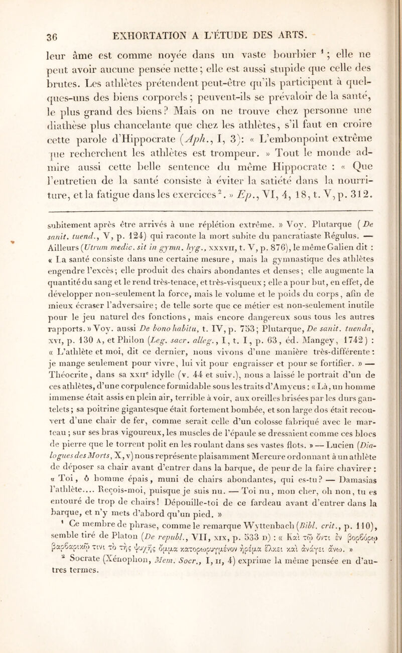 leur âme est comme noyée dans un vaste l30url)ier * ; elle ne peut avoir aucune pensée nette; elle est aussi stupide que celle des bnites. Les athlètes prétendent peut-être qu’ils participent à quel- ques-uns des biens corporels ; peuvent-ils se prévaloir de la santé, le plus grand des biens ? Mais on ne trouve chez personne une diathèse plus chancelante que chez les athlètes, s’il faut en croire cette parole d’Hippocrate i^Aph.^ I, 3): « L’embonpoint extrême |ue recherchent les athlètes est trompeur. » Tout le monde ad- mire aussi cette belle sentence du même Hippocrate : « Que l’entretien de la santé consiste à éviter la satiété dans la nourri- ture, et la fatigue dans les exercices^. » Ep.^ Yl, 4, 18,t.V,p. 312. subitement après être arrivés à une réplétion extrême. » Voy. Plutarque [De sanït. tuend., V, p. 124) qui raconte la mort subite du pancratiaste Régulus. —- Ailleurs [Utrum medic. sit in gjnin. hyg., xxxvn, t. V, p. 876), le même Galien dit : « La santé consiste dans une certaine mesure, mais la gymnastiqxie des athlètes engendre l’excès; elle produit des chairs abondantes et denses; elle augmente la quantité du sang et le rend très-tenace, et très-visqueux ; elle a pour but, en effet, de développer non-seulement la force, mais le volume et le poids du corps, afin de mieux écraser l’adversaire; de telle sorte que ce métier est non-seulement inutile pour le jeu naturel des fonctions, mais encore dangereux sous tous les autres rapports. )) Voy. aussi De hono habita, t. IV, p. 753; Plutarque, Z)e sanit. tuenda, xvT, p. 130 A, et Philon [Leg. sacr. alleg., I, t. I, p. 63, éd. Mangey, 1742) : « L’atlilète et moi, dit ce dernier, nous vivons d’une manière très-différente ; je mange seulement pour vivre, lui vit pour engraisser et pour se fortifier. » — Théocrite, dans sa xxii® idylle (v. 44 et suiv.), nous a laissé le portrait d’un de ces athlètes, d’une corpulence formidable sous les traits d’Amycus : « Là, un homme immense était assis en plein air, terrible à voir, aux oreilles brisées par les durs gan- telets ; sa poitrine gigantesque était fortement bombée, et son large dos était recou- vert d’une chair de fer, comme serait celle d’un colosse fabriqué avec le mar- teau ; sur ses bras vigoureux, les muscles de l’épaule se dressaient comme ces blocs de pierre que le torrent polit en les roulant dans ses vastes flots. » — Lucien [Dia- logues des Morts, X, v) nous représente plaisamment Mercure ordonnant à un athlète de déposer sa chair avant d’entrer dans la barque, de peur de la faire chavirer : « Toi, 6 homme épais, muni de chairs abondantes, qui es-tu? — Damasias 1 athlète.... Recois-moi, puisque je suis nu. — Toi nu, mon cher, oh non, tu es entouré de trop de chairs ! Dépouille-toi de ce fardeau avant d’entrer dans la barque, et n’y mets d’abord qu’un pied. » * Ce membre de phrase, comme le remarque Wyttenbacb cr/i., p. 110), semble tiré de Platon [De repuhl.^ VIT, xix, p. 533 d) ; « Ka'i τω 6'ντι εν [Βορβόρω ι άνω. » ραροαρικορ τινι το της ψυχής ορρα κατοροορυγρένον ήρέρα έΤκει κα\ άνάγε Socrate (Xénopbon, 3Ie?-n. Socr., I, ir, 4) exprime la même pensée en d’au- tres termes.