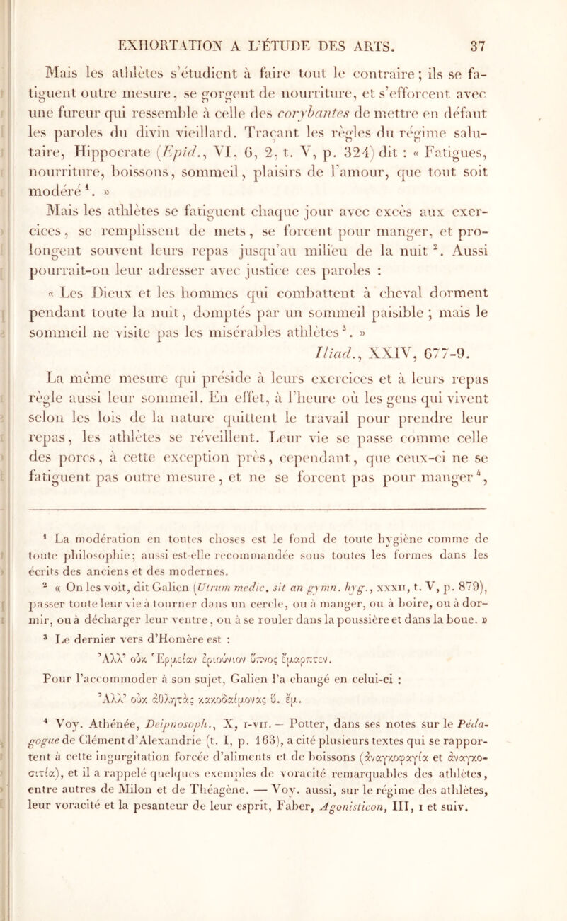 Mais les athlètes s’étudient à faire tout le eoutraire ; ils se fa- tiguent outre mesure, se gorgent de nourriture, et s’efforeeut avec une fureur qui ressemble à celle des coryhanÎes île mettre eu défaut les paroles du divin vieillard. Traçant les règles du régime sain- taire, Hippocrate [EpUL^ λί. G, 2, t. V, p. 324; dit ; « Fatigues, nourriture, boissons, sommeil, plaisirs de ramour, que tout soit modéré F » Mais les athlètes se fatiguent chaque jour avec excès aux exer- elees, se rem]dlsseut de mets, se forcent ])our manger, et pro- longent souvent leurs repas jusqu’au milieu de la nuit Aussi pourrait-on leur adresser avec justice ecs paroles : « Les Dieux et les hommes qui eoml)attent à (heval dorment pendant toute la nuit, domptés par un sommeil paisible ; mais le sommeil ne visite pas les misérables athlètes F » îliad., XXIV, G77-9. La même mesure qui préside à leurs exereiees et à leurs repas règle aussi leur sommeil. En effet, à l’heure où les gens qui vivent selon les lois de la nature (juittent le travail pour prendre leur repas, les athlètes se léveillent. Leur vie se passe eomme celle des porcs, à cette ex('('ptiou près, ee])endant, (pie ceux-ci ne se iatiguent pas outre mesure, et ne se forcent pas pour manger'^, * La modération en tontes choses est le fond de toute hygiène comme de toute philosophie; aussi est-elle recommandée sous toutes les formes dans les écrits des anciens et des modernes. ^ « On les Yoit, dit Galien {Ulriim medic, sit an g) mn. hyg., xxxit, t. V, }). 879), passer toute leur vie à tourner dans un cercle, ou à manger, ou h hoire, ou à dor- mir, ou à décharger leur ventre , ou à se rouler dans la poussière et dans la houe, d * Le dernier vers d’Homère est : Άλλ’ ούκ Έρϋ,είαν ΰετ,ίος εραοπτεν. Pour l’accommoder h son sujet, Galien l’a changé en celui-ci ; Άλλ’ ούκ άΟλητας χακοδαίιχονας ΰ. ε[χ· ■* * Voy. Athénée, DeipnosopJi.^ X, i-vir. — Potter, dans ses notes sur le PeWa- de C’Jément d’Alexandrie (t. I, p. 1G3), a cité plusieurs textes qui se rappor- tent à cette ingurgitation forcée d’aliments et de boissons (άναγκοφαγία et άνα^Ύ,ο- CLxia), et il a rappelé quelques exemples de voracité remarquables des athlètes, entre autres de Milon et de Théagène. — Voy. aussi, sur le régime des athlètes, leur voracité et la pesanteur de leur esprit, Faher, Agonlsticon, III, i et suiv.