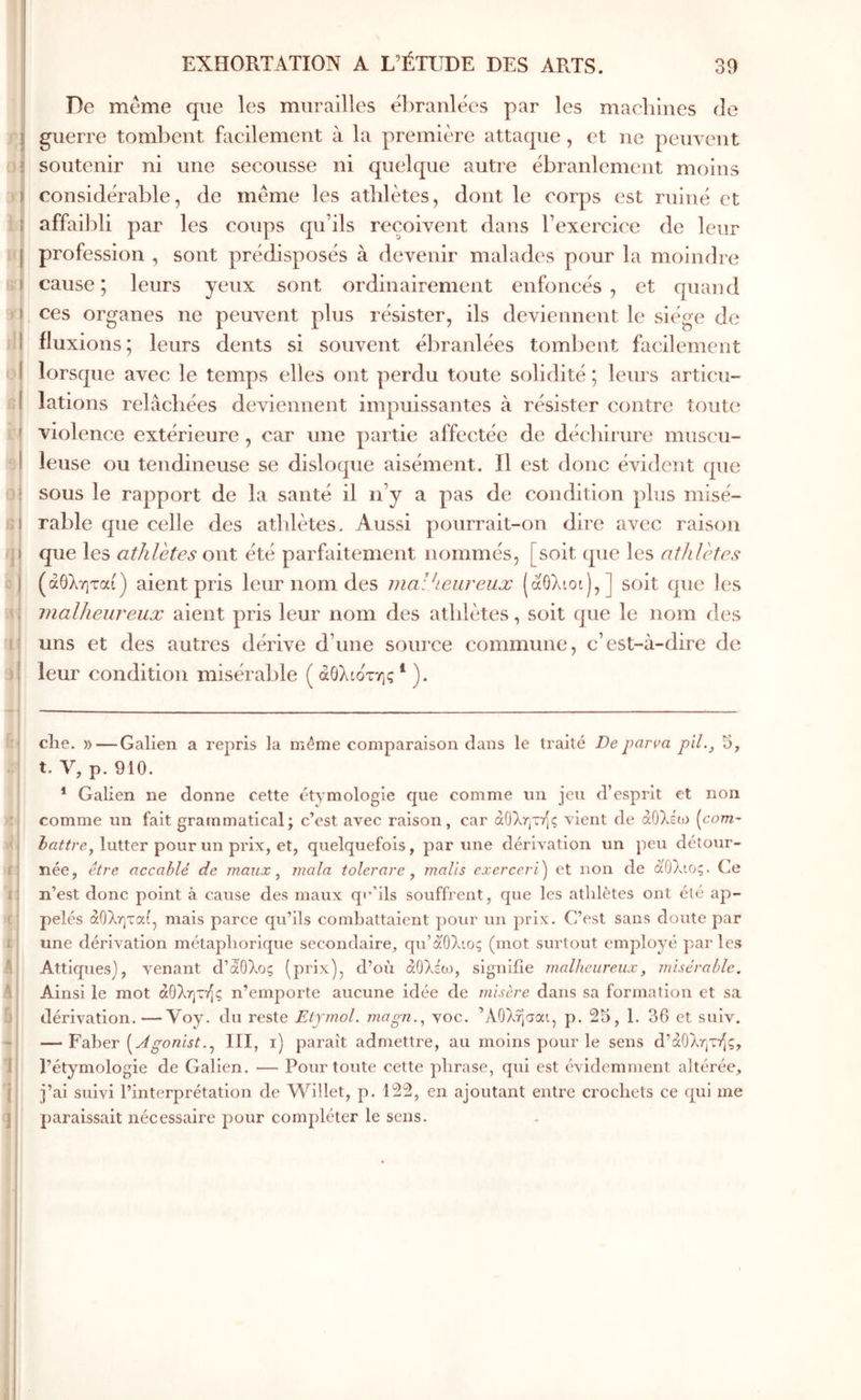 30 il ί’ί ο ί ι» 3ΐ ! I ) ί j: *1 ί à I I ( EXHORTATION A ΕΈΊΤΤΒΕ DES ARTS. De meme que les murailles ébranlées par les macbines de guerre tombent facilement à la première attaque , et ne pein ent soutenir ni une secousse ni quelque autre ébranlement moins considérable, de meme les atlilètes, dont le corps est ruiné et affaibli par les coups qu’ils reçoivent dans l’exercice de leur profession , sont prédisposés à devenir malades pour la moindre cause; leurs yeux sont ordinairement enfoncés, et quand ces organes ne peuvent plus résister, ils deviennent le siège de fluxions; leurs dents si souvent ébranlées tombent facilement lorsque avec le temps elles ont perdu toute solidité ; leurs articu- lations relâchées deviennent impuissantes à résister contre tout(‘ violence extérieure , car une partie affectée de déchirure muscu- leuse ou tendineuse se disloque aisément. Il est donc évident que sous le rapport de la santé il n’y a pas de condition plus misé- rable que celle des athlètes. Aussi pourrait-on dire avec raison que les athlètes ont été parfaitement nommés, [soit que les athlètes (άθληται) aient pris leur nom des malheureux (aOXiot),] soit que les malheureux aient pris leur nom des athlètes, soit que le nom des uns et des autres dérive d’une source commune, c’est-à-dire de leur condition misérable ( άΟλίοτης ‘ ). elle. »—Galien a repris la même comparaison clans le traité De parva pli-, 5, t. V, p. 910. * Galien ne donne cette étymologie que comme un jeu d’esprit et non comme un fait grammatical; c’est avec raison, car άΟληττίς vient de άΟλεω (co?n- lutter pour un prix, et, quelquefois, par une dérivation un peu détour- née, être accablé de maux ^ mala tolerare, malls exerceri) et non de άθλιος. Ce n’est donc point à cause des maux qi’ ils souffrent, ejue les athlètes ont été ap- pelés άΟληται, mais parce qu’ils combattaient pour un prix. C’est sans doute par une dérivation métaphorique secondaire, qu’άOλιoς (mot surtout employé par les Atticpiesj, venant d’àOXoç (prix), d’où άΟλέο), signifie malheureux, misérable. Ainsi le mot άΟληττ^ς n’emporte aucune idée de misère dans sa formation et sa dérivation.—Voy. du reste Etymol. magn., voc. ’ΛΟλήσαι, p. 25, 1. 36 et suiv. — Faber gonist.III, i) paraît admettre, au moins pour le sens d’aOXrjTT^ç, l’étymologie de Galien. — Pour toute cette phrase, qui est évidemment altérée, j’ai suivi l’interprétation de Willet, p. 122, en ajoutant entre crochets ce qui me paraissait nécessaire pour comj)léter le sens. ί !