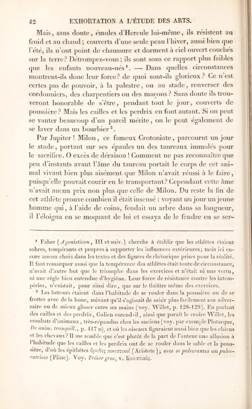Mais, sans doute, émules d’Hercule lui-même, ils résistent au froid et au chaud ; couverts d’une seule peau l’hiver, aussi bien que l’été, ils n’ont point de chaussure et dorment à ciel ouvert couchés sur la terre? Détrompez-vous*, ils sont sous ce rapport plus faibles que les enfants nouveau-nés *. — Dans quelles circonstances montrent-ils donc leur force? de quoi sont-ils glorieux? Ce n’est certes pas de pouvoir, à la palestre, ou au stade, renverser des cordonniers, des charpentiers ou des maçons ? Sans doute ils trou- veront honorable de s’être, pendant tout le jour, couverts de poussière ? Mais les cailles et les perdrix en font autant. Si on peut se vanter beaucoup d’un pareil mérite, on le peut également de se laver dans un bourbier^. Par Jupiter ! Milon, ce fameux Crotoniate, parcourut un jour le stade, portant sur ses épaules un des taureaux immolés pour le sacrifice. O excès de déraison ! Comment ne pas reconnaître que peu d’instants avant l’âme du taureau portait le corps de cet ani- mal vivant bien plus aisément que Milon n’avait réussi à le faire, puisqu’elle pouvait courir en le transportant? Cependant cette âme n’avait aucun prix non plus que celle de Milon. Du reste la fin de cet athlète prouve combien il était insensé : voyant un jour un jeune homme qui, à l’aide de coins, fendait un arbre dans sa longueur, il l’éloigna en se moquant de lui et essaya de le fendre en se ser- * Faber {^Agonîsticon ^ III etsuiv.) cherche à établir que les athlètes étaient sobres, tempérants et propres à supporter les influences extérieures; mais ici en- core aucun choix dans les textes et des figures de rhétorique prises pour la réalité. Il faut remarquer aussi que la tempérance des athlètes était toute de circonstance, n’avait d’autre but que le triomphe dans les exercices et n’était ni une vertu, ni une règle bien entendue d’hygiène. Leur force de résistance contre les intem- péries, n’existait, pour ainsi dire, que sur le théâtre meme des exercices. ^ Les lutteurs étaient dans l’habitude de se rouler dans la poussière ou de se frotter avec de la boue, suivant qu’il s’agissait de saisir plus facilement son adver- saire ou de mieux glisser entre ses mains (voy. Willet, p. 128-129). En parlant des eailles et des perdrix, Galien entend-il, ainsi que paraît le croire Willet, les combats d’animaux, très-répandus chez les anciens (voy. par exemple Plutarque, De anim. tranquill,^ p. 4,17 et où les oiseaux figuraient aussi bien que les chiens et les chevaux? Il me semble que c’est plutôt de la part de l’auteur une allusion à l’habitude que les cailles et les perdrix ont de se rouler dans le sable et la pous- sière, d’où les épithètes όρνιθες κονιστικοί (Aristote) ; aves sepulverantes oupidve- ratrîces (Pline). Voy. Trésor grec, y. Κονιστικός.