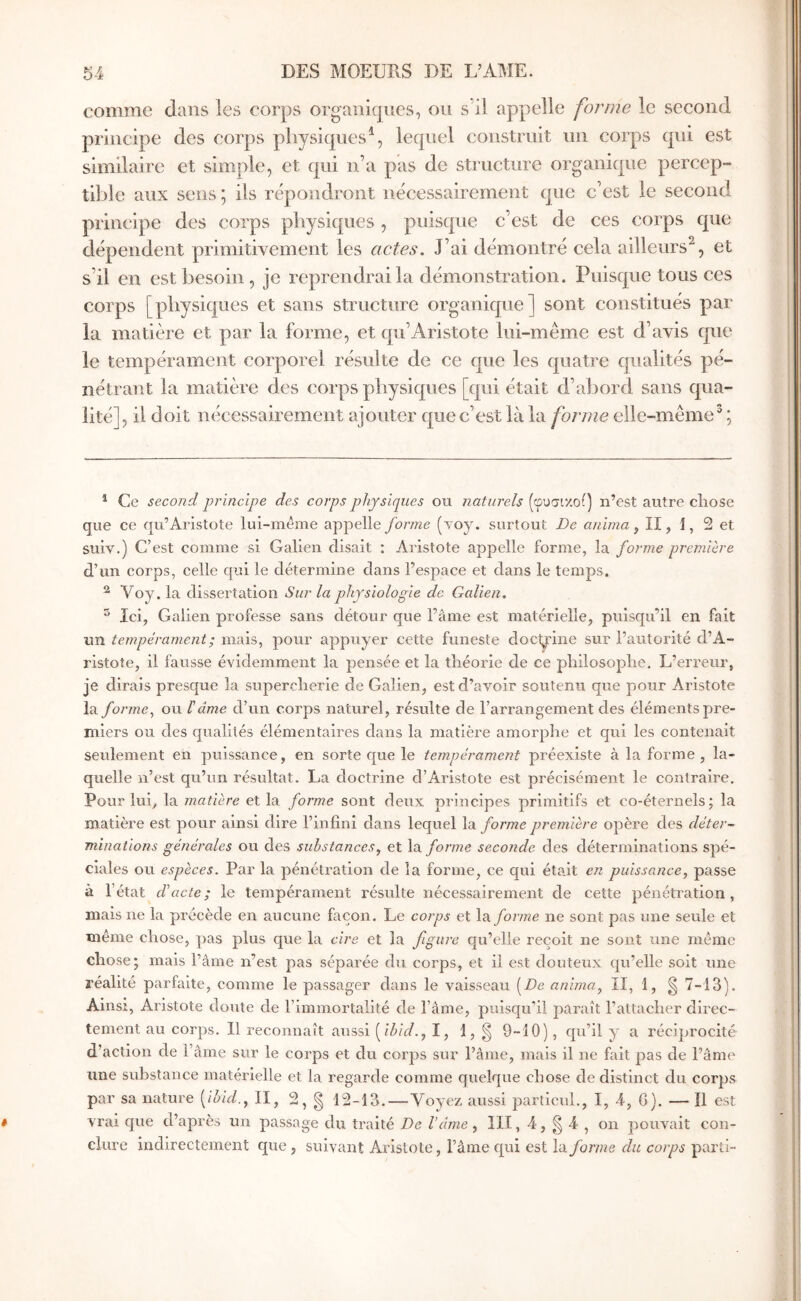 comme dans les corps organiques, ou s’il appelle forme le second principe des corps physiques^, lequel construit un corps qui est similaire et simple, et qui n’a pas de structure organique percep- ti];)le aux sens ; ils répondront nécessairement que c’est le second principe des corps pliysiques , puisque c’est de ces corps que dépendent primitivement les actes. J’ai démontré cela ailleurs^, et s’il en est besoin , je reprendrai la démonstration. Puisque tous ces corps [physiques et sans structure organique] sont constitués par la matière et par la forme, et qu’Aristote lui-même est d’avis que le tempérament corporel résulte de ce que les quatre qualités pé- nétrant la matière des corps physiques [qui était d’abord sans qua- lité], il doit nécessairement ajouter que c’est là la forme elle-même^ ; * Ce second principe des corps physiques ou naturels (φυσιχοί) n’est autre chose que ce qu’Aristote lui-même appelle forme {voy. surtout De anima ^ II, 1, 2 et suiv.) C’est comme si Galien disait : Aristote appelle forme, la forme première d’un corps, celle qui le détermine dans l’espace et dans le temps. ^ Voy. la dissertation Sur la physiologie de Galien, ^ Ici, Galien professe sans détour que l’âme est matérielle, puisqu’il en fait un tempérament ; mais, pour appuyer cette funeste doctrine sur l’autorité d’A- ristoîe, il fausse évidemment la pensée et la théorie de ce philosophe. L’erreur, je dirais presque la supercherie de Galien, est d’avoir soutenu que pour Aristote la forme^ ou ΐâme d’un corps naturel, résulte de l’arrangement des éléments pre- miers ou des qualités élémentaires dans la matière amorphe et qui les contenait seulement en puissance, en sorte que le tempérament préexiste à la forme , la- quelle n’est qu’un résultat. La doctrine d’Aristote est précisément le contraire. Pour lui, la matière et la forme sont deux principes primitifs et co-éternels ; la matière est pour ainsi dire l’infini dans lequel la forme première opère des déter- minations générales ou des substances, et \ά. forme seconde des déterminations spé- ciales ou espèces. Par la pénétration de la forme, ce qui était en puissance, passe à l’état d'acte; le tempérament résulte nécessairement de cette pénétration, mais ne la précède en aucune façon. Le corps et la forme ne sont pas une seule et même chose, pas plus que la cire et la figure qu’elle reçoit ne sont une même chose; mais l’âme n’est pas séparée du corps, et il est douteux qu’elle soit une réalité parfaite, comme le passager dans le vaisseau [De anima, II, 1, g 7-13). Ainsi, Aristote doute de l’immortalité de l’âme, puisqu’il paraît l’attacher direc- tement au corps. Il reconnaît aussi [ibid., I, 1, § 9-10), qu’il y a réciprocité d’action de l’âme sur le corps et du corps sur l’âme, mais il ne fait pas de l’âme une substance matérielle et la regarde comme quelque chose de distinct du corps par sa nature [ibid., II, 2, g 12-13.—Voyez aussi particuh, I, 4, G). — Il est vrai que d’après un passage du traité De l’âme, III, 4, g 4 , on pouvait con- clure indirectement que , suivant Aristote, l’âme qui est la forme du corps parti-·