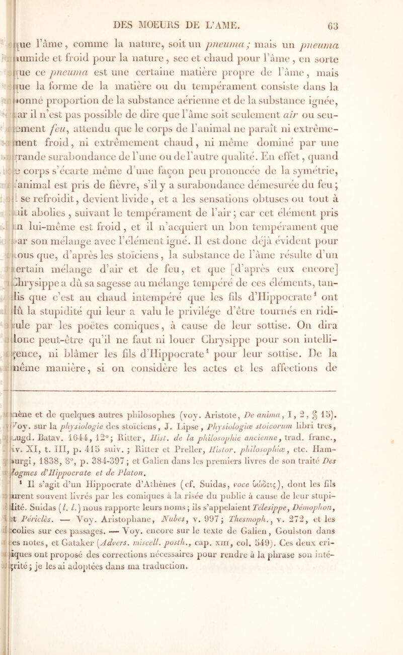 \|i[ue Famé, comme la nalurc, soit un pncuiua; imùs un pneiuna -Alnimide et froid pour la nature , sec et cliaud pour Faine , en sorte |i|ue ce pneuDia estime certaine matière propre de Faine, mais ijpie la forme de la matière ou du tempérament consiste dans la ne tonné proportion de la substance aérienne et de la substance ignée, n ar il n’est pas possible de dire que Faine soit seulement air ou scu- iiement feu^ attendu que le corps de l’animal ne paraît ni extrème- î[lient froid, ni extrêmement chaud, ni meme dominé par une • ij rrande surabondance de l’une ou de l’autre qualité. En effet, quand : .e corps s’écarte meme d’une façon peu prononcée de la symétrie, i animal est pris de fièvre, s’il y a surabondance démesurée du feu ; ‘3 |L se refroidit, devient livide , et a les sensations obtuses ou tout à lait abolies , suivant le tempérament de l’air; car cet élément pris m lui-même est froid, et il n’acquiert un bon tempérament que bar son mélange avec l’élément igné. Il est donc dt^à évident pour ilvousque, d’après les stoïciens, la substance de Fàme résulte d’un taertain mélange d’air et de feu, et que [d’après eux encore] i jbhrysippea du sa sagesse au mélange tempéré de ces éléments, lan- (bs que c’est au chaud intempéré que les fils d’Hippocrate* * ont 1 du la stupidité €|ui leur a valu le privilège d’être tournés en ridi- Jkule par les poètes comiques, à cause de leur sottise. On dira Π loue peut-être qu’il ne faut ni louer Cbrysippe pour son intelli- i i^ence, ni blâmer les fils d’Hippocrate* pour leur sottise. De la i! nême manière, si on considère les actes et les affections de aliène et de quelques autres pliilosoplies (voy. Aristote, De anhna ^ I, 2, § lu). ■ 1 ^oy. sur la physiologie des stoïciens, J. Lipse , Physiologue sloicorwn libri très, JJ jUgd. Ratav. 1G44, 12°; Ritter, llist. de la philosophie ancienne, Wixà. franc., - iv, XI, t. 111, p. 415 suiv. ; Hitler et Preller, Hislor. philosophiœ ^ etc. Ilam- iurgi, 1838, 8°, p. 384-397 ; et Galien dans les prernit;rs livres de son traité Des logmes d'Hippocrate et de Platon, * Il s’agit d’un Hippocrate d’Athènes (cf. Suidas, voce υιηοεις), dont les fils t9 «rent souvent livrés par les comiques à la risée du pul)lic à cause de leur stupl- •i iité. Suidas (/. /.) nous rapporte leurs noms ; ils s’appelaient Télesippe, Dèmophon^ 4 St Périclès. — X^oy· Aristophane, Nuhes^ v. 997; Thesmoph. ^ v. 272, et les Ü Xîolies sur ces passages. — Voy. encore sur le texte de Galien, Goulslon dans a es notes, et Gataker [Advers. rniscell. posih., cap. xni, col. 549). Ces deux cri- >l tques ont proposé des corrections nécessaires pour rendre à la phrase son inté- jijrité ; je les ai adoptées dans ma traduction.