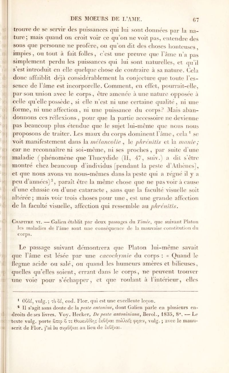 ■I h ( I I i i I i ( I I il Ί ( F L B »; >( trouve de se sciw des puissanees qui lui sont données par la na- ture ; mais quand on croit voir ce qu’on ne voit pas, entendre des sons que personne ne profère, ou qu’on dit des choses honteuses, impies, ou tout à fait folles, (fest une preuve (pie l’ame ii’a pas simplement perdu les puissances qui lui sont naturelles, et (pi’il s’est introduit en elle quelque chose de contraire à sa nature, (iela donc affaiblit diqà cousidih'ahlemeut la (Oujecture que toute l’es- sence de l’Ame est incorporelle. Gomment, en effet, pouri'ait-elle, par son union avec le cc^rps, être amenée à une nature opposée à celle qu’elle possède, si elle n’est ni une certaine qualité, ni une forme, ni une affection, ni une puissance du corps Mais ahan- donuons ces réllexions, pour que la partie accessoire ne devienne pas beaucoup plus étendue que le sujet lui-même cpie nous nous proposons de traiter. Les maux du corps dominent l ame, cela ^ s(î voit manifestement dans la niélancolie , le plu^énUis et la ηκιηιοÿ car ne reconnaître ni soi-même, ni ses proches , par suite d’une maladie (phénomène que Thucydide (11, 47, suiv.) a dit s’êtri' montré chez beaucoiqt d’individus [pendant la peste d’Athènes], et que nous avons vu nous-mêmes dans la ])este qni a régné il y a peu d’années)^, paraît être la même chose cpic ne pas voir à (‘aus(* * d’une chassie ou d’une cataracte, sans que la faculté visuelle soit altérée; mais voir trois choses pour une, est une grande aflêctlon de la faculté visuelle, affection qui ressemble au phréiiitis. Chapitre yi. — Galien établit par deux passages du Tirnée, que suivant Platon les maladies de l’àiiie sont une eouséqueuce de la mauvaise couslilutiou du corps. Le passage suivant démontrera qu(‘ Platon Ini-même savait que l’ame est lésée par une cacochymie du corps : « Quand le flegme acide ou salé, ou quand les humeurs amères et bilieuses, quelles qu’elles soient, errant dans le corps, ne peuvent trouver une voie pour s’échapper, et que roulant à rinuTieur, clU's ‘ Ούοέ, vulg. ; το οέ, cod. Flor. qui est une excellente leçon. * Il s’agit sans doute de la j)este antonine^ dont Galien ])arle en plusieurs en- droits de ses livres. Voy. Ilecker, De peste antoniniana, Berol., 1835, 8“. — Le texte vulg. porte ο~ερ o τε Θουκυδίδης έκβήναι τεολλοις φητ'.ν, vulg. ; avec le manu- scrit de Flor. j’ai lu συ|χβήναι au lieu de ζγ.ίψαι. 1