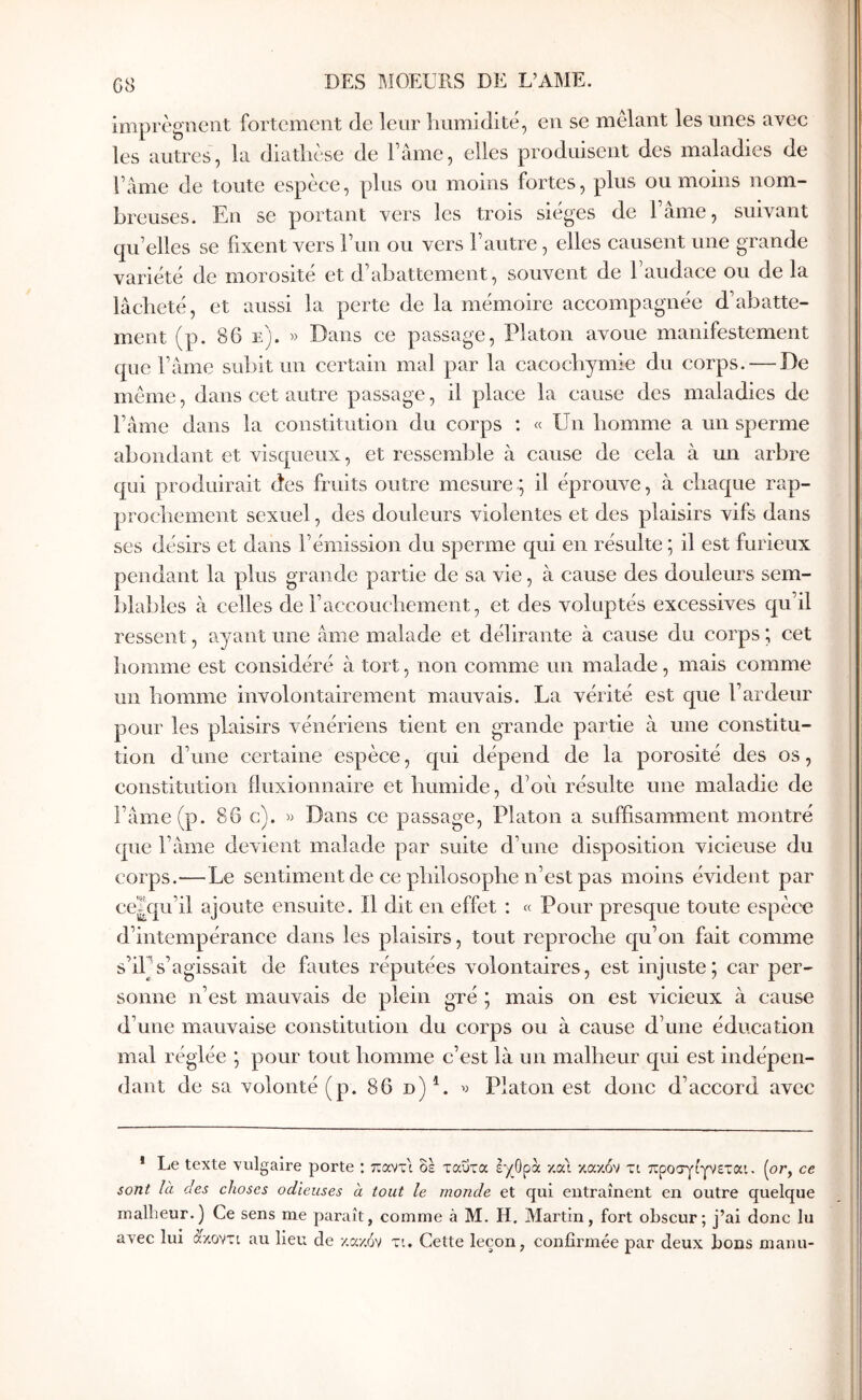 G8 imprègnent fortement de leur Immidi té, en se mêlant les unes avec les autres, la diatliese de l ame, elles produisent des maladies de Famé de toute espèce, plus ou moins fortes, plus ou moins nom- breuses. En se portant vers les trois sièges de Tâme, suivant qu’elles se fixent vers Γιιη ou vers l’autre, elles causent une grande variété de morosité et d’abattement, souvent de l’audace ou de la lâcheté, et aussi la perte de la mémoire accompagnée d’abatte- ment (p. 86 e). » Dans ce passage, Platon avoue manifestement que l’âme subit un certain mal par la cacochymie du corps. — De même, dans cet autre passage, il place la cause des maladies de l’âme dans la constitution du corps : « Un homme a un sperme abondant et visqueux, et ressemble à cause de cela à un arbre qui produirait des fruits outre mesure; il éprouve, à chaque rap- prochement sexuel, des douleurs violentes et des plaisirs vifs dans ses désirs et dans l’émission du sperme qui en résulte ; il est furieux pendant la plus grande partie de sa vie, à cause des douleurs sem- blables à celles de l’accouchement, et des voluptés excessives qu’il ressent, ayant une âme malade et délirante à cause du corps ; cet homme est considéré à tort, non comme un malade, mais comme un homme involontairement mauvais. La vérité est que l’ardeur pour les plaisirs vénériens tient en grande partie à une constitu- tion d’une certaine espèce, qui dépend de la porosité des os, constitution fluxionnaire et humide, d’où résulte une maladie de l’âme (p. 86 c). » Dans ce passage, Platon a suffisamment montré que l’âme devient malade par suite d’une disposition vicieuse du corps.—Le sentiment de ce philosophe n’est pas moins évident par ce|qu’il ajoute ensuite. Il dit en effet : « Pour presque toute espèce d’intempérance dans les plaisirs, tout reproche qu’on fait comme s’iPs’agissait de fautes réputées volontaires, est injuste; car per- sonne n’est mauvais de plein gré ; mais on est vicieux à cause d’une mauvaise constitution du corps ou à cause d’une éducation mal réglée ; pour tout homme c’est là un malheur qui est indépen- dant de sa volonté (p. 86 d)^. ^ Platon est donc d’accord avec * Le texte vulgaire porte : παντί δε ταΰτα εχΟρα κα\ κακόν τι προσγίγνεται. (or, ce sont là des choses odieuses à tout le monde et qui entraînent en outre quelque malbeur.) Ce sens me paraît, comme à M. H. Martin, fort obscur; j’ai donc lu avec lui àV.ovti au Heu de κακόν τι. Cette leçon, confirmée par deux bons manu-