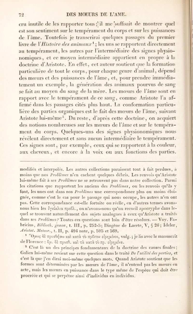 cru inutile de les rapporter tous;’il me'suffisait de montrer quel est sou sentiment sur le tempérament du corps et sur les puissances de l’ame. Toutefois je transcrirai quelques passages du premier livre de VHistoire des animaux'^ ; les uns se rapportent directement au tempérament, les antres par l’intermédiaire des signes pliysio- nomiques, et ce moyen intermédiaire appartient en propre à la doetrine d’Aristote. En effet, cet auteur soutient que la formation particulière de tout le corps, pour chaque genre d’animal, dépend des mœurs et des puissances de l’âme, et, pour prendre immédia- tement un exemple, la génération des animaux pourvus de sang se fait au moyen du sang de la mère. Les mœurs de l’âme sont en rapport avec le tempérament de ce sang, comme Aristote l’a af- firmé dans les passages cités plus haut. La conformation particu- lière des parties organiques est le fait des mœurs de l’âme, suivant Aristote lui-mème^. Du reste, d’après cette doctrine, on acquiert des notions nombreuses sur les mœurs de l’âme et sur le tempéra- ment du corps. Quelques-uns des signes physionomiques nous révèlent directement et sans aucun intermédiaire le tempérament. Ces signes sont, par exemple, ceux qui se rapportent à la couleur, aux cheveux, et encore à la voix ou aux fonctions des parties. modifiés et interpolés. Les autres collections paraissent tout à fait perdues, à moins que nos Problèmes n’en cachent quelques débris. Les renvois qu’Aristote lui-même fait à ses Problèmes ne se retrouvent pas dans notre collection. Parmi les citations que rapportent les anciens des Problèmes, ou les renvois cju’ils y font, les unes ont dans nos Problèmes une correspondance plus ou moins éloi- gnée, comme c’est le cas pour le passage qui nous occupe, les autres n’en ont pas. Cette correspondance est-elle fortuite ou réelle, en d’autres termes avons- nous bien les εγ/.ύ/.λια προβλ., ou n’avons-nous qu’un recueil apocryphe dans le- cjuel se trouvent naturellement des sujets analogues à ceux qu’Aristote a traités dans ses Problèmes ? Toutes ces cpiestions sont loin d’être résolues. — Voy. Fa- briclus, Biblioth. grœca, t. III, p. 252-5; Diogène de Laerte, V, § 26 ; Ideler, Aristot. Meteor., t. II, p. 494· note, p. 505 et 569, ’ Ορως δε προσΟήσω χα'ι κατά τ'ο ττρωτον ειρηρένον, vulg. ; je lis avec le manuscrit de Florence : op. δε προσΟ. κα'ι τα κατατδπρ. εφηρενα. ^ C’est là un des principes fondamentaux de la doctrine des causes finales ; Galien lui-même revient sur celte question dans le traité De ΐutUité des parties, et c’est là que j’en dirai moi-même quelques mots. Quand Aristote soutient que les formes sont déterminées par les mœurs de l’âme, il n’entend pas les mœurs en acte, mais les mœurs en puissance dans le type même de l’espèce qui doit être procréée et qui se perpétue ainsi d’individus en individus.