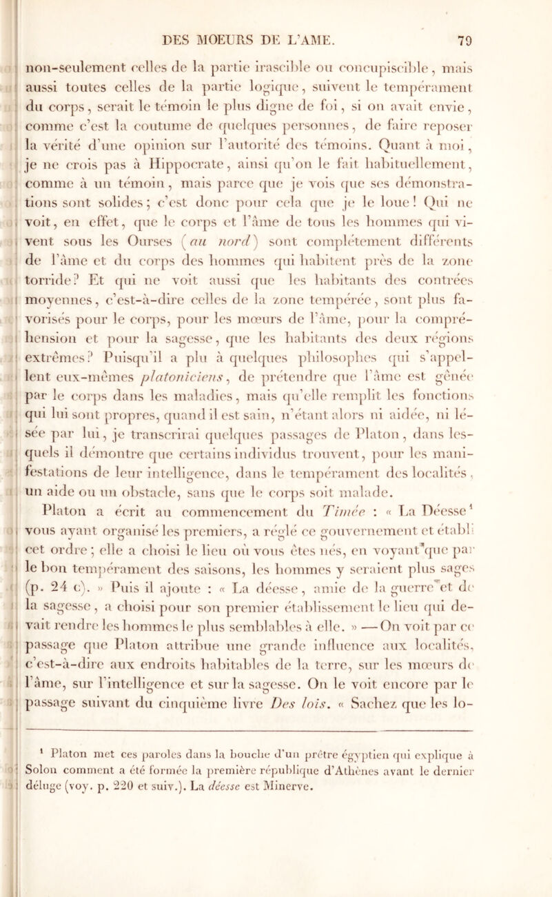 ( i noii-seulement relies de la partie iraselble ou eonciipiseilde, mais aussi toutes celles de la partie logicpie, suivent le tempérament du corps, serait le témoin le plus digne de foi, si on avait envie, comme c’est la coutume de i[uel(|ues personnes, de faire reposer la vérité d’une opinion sur l’autorité dc's témoins. Quant à moi , je ne crois pas à Hippocrate, ainsi (pi’on le fait liaLituellement, comme à un témoin, mais ]xiree que je Λ()is que ses démf)nstra- tions sont solides j c’est donc pour ct'la que j(î le loue ! ()ul ne voit, en effet, que le corps et l’ame de tous les hommes qui vi- vent sous les Ourses (n/i jiord') sont complètement différents de l’àme et du corps des hommes qui hahiumt près de la zone torride? Et qui ne voit aussi que les hahitants des contrées moyennes, c’est-à-dire celles de la zone tempérée, sont plus fa- vorisés pour le corps, pour les mœurs de l’àme, ])our la compré- hension et pour la sagesse, que les hahitants des deux régions extrêmes? Puisqu’il a plu à quelques philosophes cpii s’appel- lent eux-mêmes platoniciens ^ de prétendre f[ue l’àme est gênée par le cor])s dans les maladies, mais qu’('ll(‘ l’cmplit les fomaion^ qui Ini sont propres, quand il est sain, n’étant alors ni aidée, ni lé- sée par lui, je transcrirai qiu'lques passages de IHaton , dans les- quels il démontre que certains individus trouvent, pour les mani- festations de leur intelligence, dans le tempérament des localités , un aide ou un obstacle, sans que le corps soit malade. Platon a écrit au commencement du T i niée : « T/a Déesse^ vous ayant organisé les premiers, a réglé ce gouvernement et etal)l‘ cet ordre ; elle a choisi le lieu où vous êtes nés, eu voyantùpie par le bon tem])érament d(‘s saisons, les hommes y seraient plus sages (p. 24 c). )) i^uls il ajoute : « La déesse, amie de la guerre et d(' la sagesse, a choisi pour son premier établissement le lieu qui de- vait rendre les hommes 1(‘ plus seml)lahles à elle. » —On volt par c(' passage que Platon attribue une grande iniluenec aux localités, c’est-à-dire aux endroits hahltahles de la terre, sur les moc'urs d(' l’àme, sur l’intelligence et sur la sagesse. On le voit encore par le passage suivant du cinquième livre Des lois. « Sachez que les lo- * Platon met ces paroles dans la bouche d’un prêtre égyptien ffui explique à Solon comment a été formée la première république d’Athènes avant le dernier déluge (voy. p. 220 et suiv.). La déesse est Minerve.