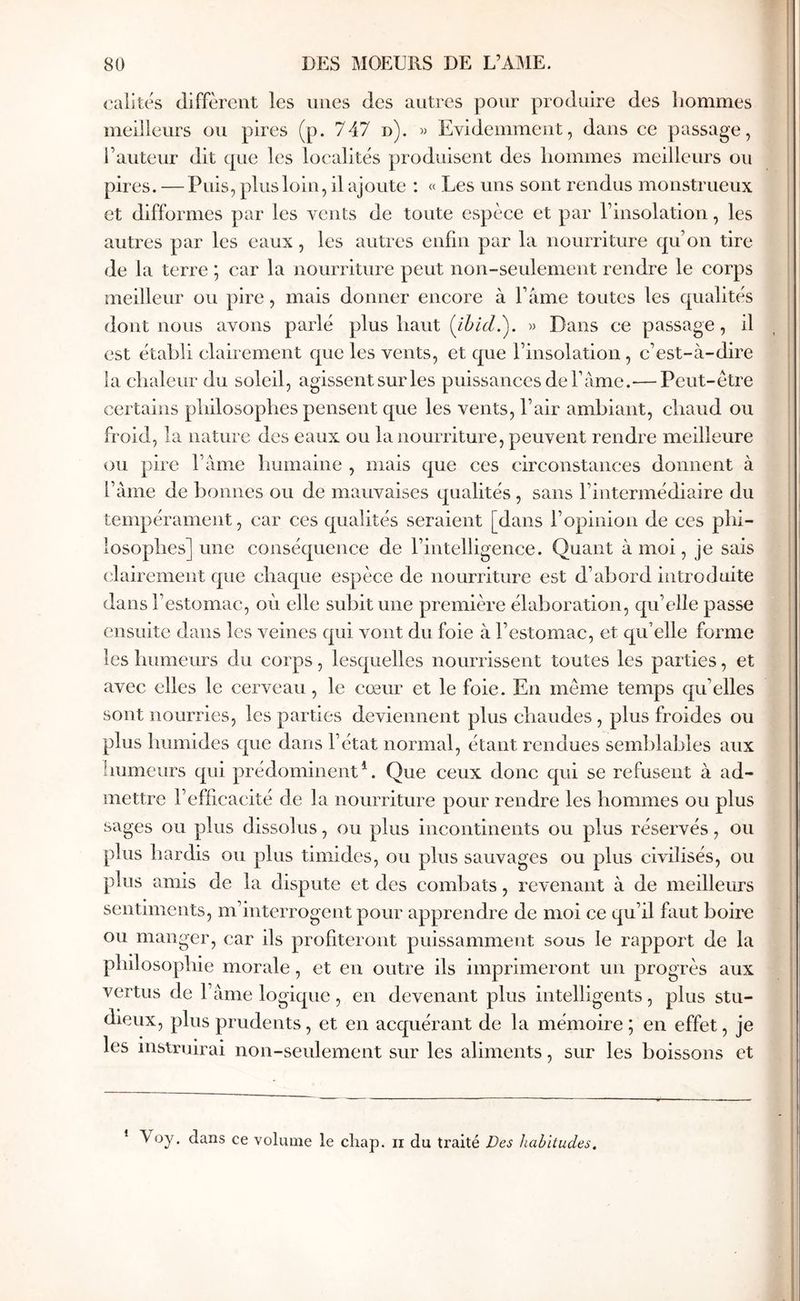 oalités diffèrent les unes des autres pour produire des hommes meilleurs ou pires (p. 747 d). » Evidemment, dans ce passage, l’auteur dit que les localités produisent des hommes meilleurs ou pires. —Puis, plus loin, il ajoute : « Les uns sont rendus monstrueux et difformes par les vents de toute espèce et par l’insolatiou, les autres par les eaux, les autres enfin par la nourriture qu’on tire de la terre ; car la nourriture peut non-seulement rendre le corps meilleur ou pire, mais donner encore à l’âme toutes les qualités dont nous avons parlé plus haut {ihid.'). » Dans ce passage, il est établi clairement que les vents, et que l’insolation , c’est-à-dire la chaleur du soleil, agissent sur les puissances de famé.— Peut-être certains philosophes pensent que les vents, l’air ambiant, chaud ou froid, la nature des eaux ou la nourriture, peuvent rendre meilleure ou pire l’ânie humaine , mais que ces circonstances donnent à famé de bonnes ou de mauvaises qualités , sans l’intermédiaire du tempérament, car ces qualités seraient [dans l’opinion de ces phi- losophes] une conséquence de l’intelligence. Quant à moi, je sais clairement que chaque espèce de nourriture est d’abord introduite dans l’estomac, oèi elle subit une première élaboration, qu’elle passe ensuite dans les veines qui vont du foie à l’estomac, et qu’elle forme les humeurs du corps, lesquelles nourrissent toutes les parties, et avec elles le cerveau, le cœur et le foie. En même temps qu’elles sont nourries, les parties deviennent plus chaudes , plus froides ou plus humides que dans l’état normal, étant rendues semblables aux humeurs qui prédominent*. Que ceux donc qui se refusent à ad- mettre l’efficacité de la nourriture pour rendre les hommes ou plus sages ou plus dissolus, ou plus incontinents ou plus réservés, ou plus hardis ou plus timides, ou plus sauvages ou plus civilisés, ou plus amis de la dispute et des combats, revenant à de meilleurs sentiments, m’interrogent pour apprendre de moi ce qu’il faut boire ou manger, car ils profiteront puissamment sous le rappoi't de la philosophie morale, et en outre ils imprimeront un progrès aux vertus de l’âme logique , en devenant plus intelligents, plus stu- dieux, plus prudents, et en acquérant de la mémoire ; en effet, je les instruirai non-seulement sur les aliments, sur les boissons et * Voy. dans ce volume le chap. ii du traité Des habitudes.
