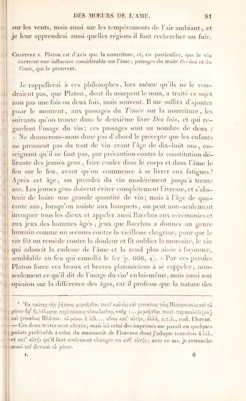 sur les vents, mais aussi sur k's teiupcM-ameuts de l’air ambiant, et je leur apprendrai aussi cpielles régions il faut reclierclier ou fuir. I 1 ! i ! ; .1 ii .) i i: 1 1' - ! ï 4 J5 Chapitke X. Platon est d’avis que la nourriture, (‘t, en ]iarticulier, que le vin exercent une influence considérable sur l’ànie ; passag(\s du traité Des luis et du Timee^ qui le prouvent. Te rappellerai à ('Cs p]iiloso[)bcs, lors meme (péils ne le vou- draient pas, cpie Platon , dont ils usurpent le nom, a traité ce snjt't non pas une fois on deux fois, mais somment. 11 me suiiira d’ajouter poiir le moment, aux passagers du Tinicc sur la nourriture, les snix^ants ([u’on trouve dans le deuxième Inre Des /e/.v, et ipn ri*- gardent l’usage du vin; ees passages sont au nomlue de deux : « Ne donnerons-nous doue pas d’abord le préi'epte (jiie les enfants ne ])rennent pas du tout de vin avant l’àge de dix-huit ans, en- seignant qu’il ne faut pas, par prét'aution ('outre la eoiistitution dei- lirante des jeunes gens , faire couler dans le corps et dans l’aine 1(‘ feu sur le feu, avant (péon commenee à se livrt'r aux fatigues;^ Après cet âge, on prendra du vin inodértMnent justpi’à trente ans. Les jeunes gens doivent éviter complètement Tivressiq et s’abs- tenir de boire une grande quantité d(‘ vin; mais à l’Age d(' qua- rante ans, bu'scpi’on assiste aux bainpiets, on peut nou-seul('ni{.*ut iinoquer tous les dieux et appeler aussi Pacebus aux c(a'('moni('s ('t aux ji'ux des bommes Agés , J('ux (juc' bacebus a doiuu's au genre humain comme un secours contre la vic'üU'sse ('bagriiu', pourijue ](' vin fût un remède contre la douleur (‘t fit oul)U('r la morositi*, le vin qui adoucit la rudesse de l’Anu' et la rend plus aisée à fa(‘omu'r, semblable au feu (pii ramolliL le fer(p. ()G(), a). » Par C('s paroles Platon for(!e ('es beaux et braves platoni('lens à se ra])p('l('r, non- seulement ce (pi’il dit de Eusage du viiP en lui-mème, mais aussi son opinion sur la différence des Ages, car il professe (pie la nature d(‘s t ’l Iv/, ταύτης της ρησεος |α.εανησΟα'. τεοιεΓ καλούς κα\ γενναίους τους Πλατωνικούς κα'ι ου ριόνον άφ’ ήςλςλεκται τεεο'ι όοεως οίνου εκείνιο, vulg :... [αεανησΟαι τεοιεΓ. τεαρακαλεΐν (iv’cj κα'ι γενναίους ΙΙλάτων. oj ρ/,νον α λέλ οίνου κατ’ αυτήν, άλλα, κ.τ.λ., cod. Elurent. — Ces (leux textes sont altéri'‘s; mais ici celui des impriinivs me ])araît en (|uelqucs points préféra!)le à celui du mmuiscrit de Flür('nce ilont j’ado])te toutei'uis ά λελ . et κατ’ αυτήν qu’il faut seulement ebanger en καθ’ αυτήν ; avec ce ms. je retranche aussi καί devant ού povov. I. 6