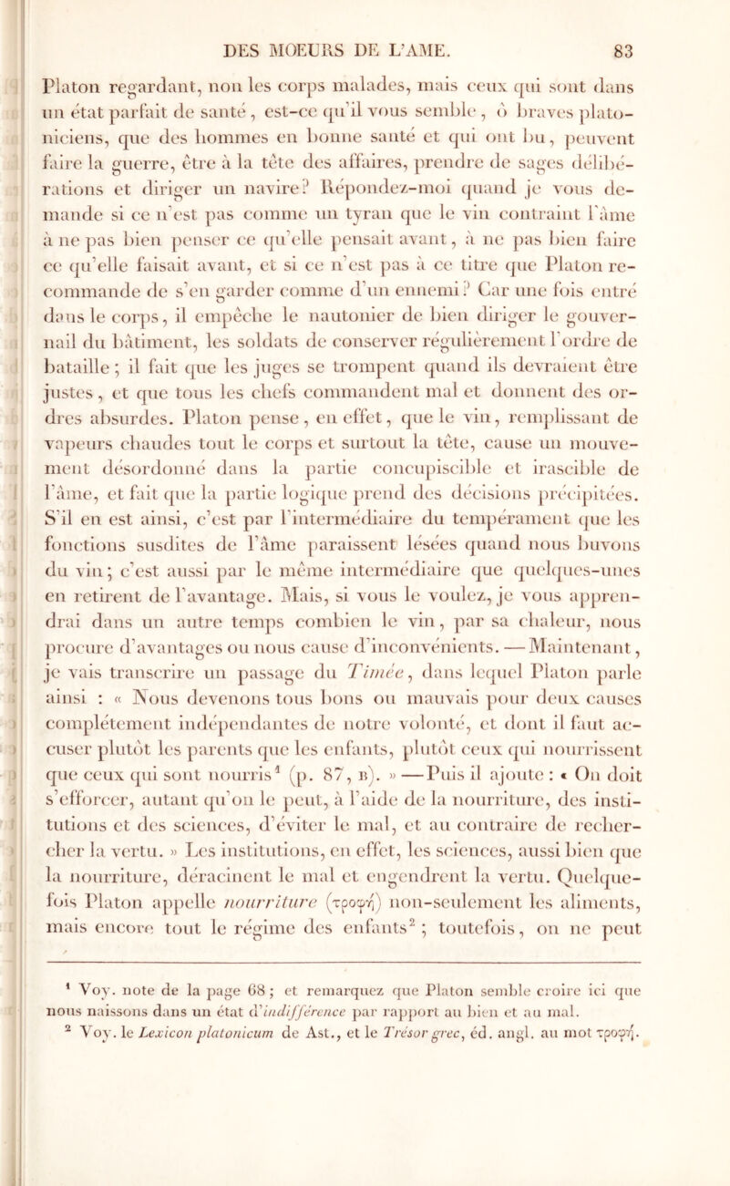 Platon regardant, non les corps malades, mais ceux qui sont dans im état parfait de santé , est-ce (péil vous semble , d Ijraves plato- niciens, que des liommes en bonne santé et qui ont l)u, ])euvent faire la guerre, être à la tête des affaires, prendre de sages déli])é- rations et diriger un navire? Ué])onde/.-m(û quand je vous de- mande si ce n’est pas comme un tyran que le vin contraint l’ame à ne pas bien penser ce qu’elle pensait avant, à ne ])as bien faire ce qu’elle faisait avant, et si ce n’est pas à ce titre que Platon re- commande de s’en garder comme d’iin ennemi? Car une f(ûs entré dans le corps, il empêche le nautonier de bien diriger le gouver- nail du batiment, les soldats de conserver régulièrement l’ordre de bataille ; il fait que les juges se trompent quand ils devraient être justes, et que tous les chefs commandent mal et donnent des or- di es absurdes. Platon pense, en effet, que le vin, renq)lissant de vapeurs chaudes tout le corps et surtout la tête, cause un mouve- ment désordonné dans la partie concupiscible et irascible de l’ame, et fait que la partie logicpie prend des décisions ])récipitées. S’il en est ainsi, c’est par l’intermédiaire du tempérament que les fonctions susdites de l’àme paraissent lésées quand nous buA'ous du vin; c’est aussi par le même intermédiaire que qucl(pies-uiies en retirent de l’avantage. ]\Iais, si vous le voulez,, je vous a[)j)ren- drai dans un autre temps combien le vin, par sa chaleur, nous procure d’avantages ou nous cause d’incoiwénients. — Maintenant, je vais transcrire un passage du Tiincc^ dans lequel Platon parle ainsi : « Nous devenons tous bons ou mauvais ])our deux causes complètement indépendantes de notre volonté, et dont il i’aut ac- cuser plutê)t les parents que les enfants, plutôt ceux qui nourrissent que ceux qui sont nourris^ (p. 87, b). » —Puis il ajoute : < Oji doit s’efforcer, autant qu’on le peut, à l’aide de la nourriture, des insti- tutions et des sciences, d’éviter le mal, et au contraire de reclier- clier la \xu'tu. « Les institutions, en effet, les sciences, aussi bien que la nourriture, déracinent le mal et engendrent la vertu. Quelque- fois Platon appelle iioiirriturc (τροφή) non-seulement les aliments, mais encoivî tout le régime des enfants^; toutefois, on ne peut ^ Voy. note de la page 08 ; et remarquez que Platon semble croire ici que nous naissons dans un état a indifférence ])ar ra})porl au bien et au mal. ^ Voy. le Lexicon plaionicum de Ast., et le Trésorgrec^ éd. angl. au mot τροφή.
