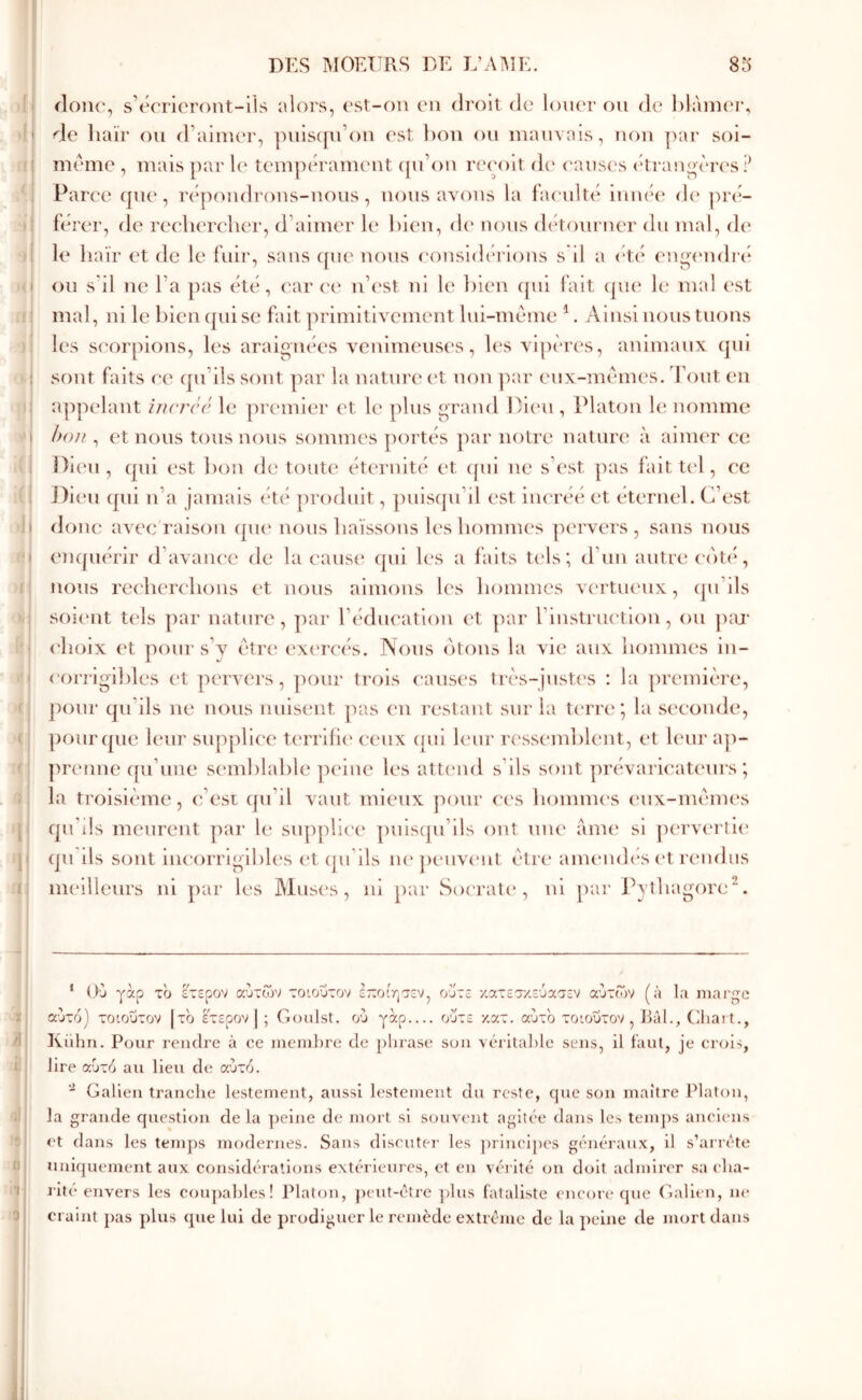 .1 il I ,0 ^ j ·) if 1 )! • ). U Vt .(! I l(j I fl >f »? ·( ( :( !) \ T Π ilonc, s’écrieront-ils alors, est-on en droit de louer on de hlànnn·, de haïr on d’aimer, pniscjn’on ('st bon on inanvais, non par soi- méme , mais ])ar le tempérament ([n’on reçoit de causes (di anoères ? Parce que, répondrons-nous, nous aA^ons la faculté innée* de* preU férer, de reeliercdier, d’aimer le* bien, de* nous cbdoiirner du mal, de le haïr et de le fuir, sans cpie nous considérions s il a (dé en^cnidré on s’il ne l’a pas été, car ec* n’c'st ni le l)len ([ui fait epu* le mal c'st mal, ni le bien ([ui se fait ])rimitiAcment Ini-méme ^. Ainsi nous tuons les scorpions, les araignées venimeuses, les vipeaes, animaux cjui sont faits ce cpi’ils sont par la nature* e*t non ]xu' eux-me’'*mes. font en ajqK'lant incrcc le premier et le* plus grand I/ieu , Platon le nomme hou , et nous tous nous sommes portés par notre nature à aimer ce Dieu , epii est bon de toute* étc'rnité et (|ui ne s’est pas fait tc'l, C'C J)ie'n epii n’a jamais été produit, puisqu’il est inea’éé et éternel. C’est donc avec raison epie* nous haïssons les bommes ]K*rvers , sans nous Ciiepiérir d’avauee de la cause qui l(*s a faits te*ls ; d’un autre e‘(')t(‘, nous ree'bere'boiis e‘t nous aimons b's bommes ve'rtue'ux, epi’ils soie'ut tels ])ar nature, ])ar l’édueation e't ])ar l’instrue'tion, ou pm* (‘boix (*t poni· s’v edre e*xe're*és. Nous (ïtons la vie aux bommes in- eori-igibles et pervers, pour trois c'anses lr(‘s-just(*s : la première, pour qu’ils ne nous nuisent pas e*n restant sur la te'rre *, la seconde, pourepie leur supplice terrifie* e-eux epil le'ui' re'sseanblent, et le*ur a])- prenne e[u’une se'inblable p(*lue les att(*nd s’ils sont ])re*varie*at(*urs ; la troisième, c’est epi’il vaut mieux pour ee's bomme's e*nx-mèm(*s epi’ils meurent par le siipplie-e* pnlscpi’lls ont une ame si j)erve*rll(* epi ils sont liie’orrlglbles et eju lls ne*penve‘ut être anuaidés e't rendus meilleurs ni par les Muses, ni par Soe'ratc*, ni pai* Pytbagored. ‘ O'j γαρ τ'ϋ έτερον αυτών τοιοΰτον έ7:οίησεν, ούτε κατεσ/.εύασεν αυτών (à Ια marge αυτό] τοιοΰτον |τό έτερον] ; Goiilst. ού γαρ οΰτε κατ. αΰτ'ο τοιοΰτον, J>àl., (lliart., Kuhn. Pour rendre à ce niemlu'e de phrase son vérilalile sens, il iaul, je crois, lire αυτό au lieu de αυτό.  Galien tranche lestement, aussi lestement du reste, que son maître Platon, la grande question de la ])elne de mort si souvent agïtcie dans les temps anciens et dans les temps modernes. Sans discuter les principes géiu’raux, il s’arrête uniquement aux considérations ext(*rleurcs, et en vêi itc on doit admirer sa cha- l'itc envers les coupables ! Platon, ])eut-étre plus fataliste encore que Galien, m* craint j)as plus (pie lui de prodiguer le remède extrême de la peine ele mort dans