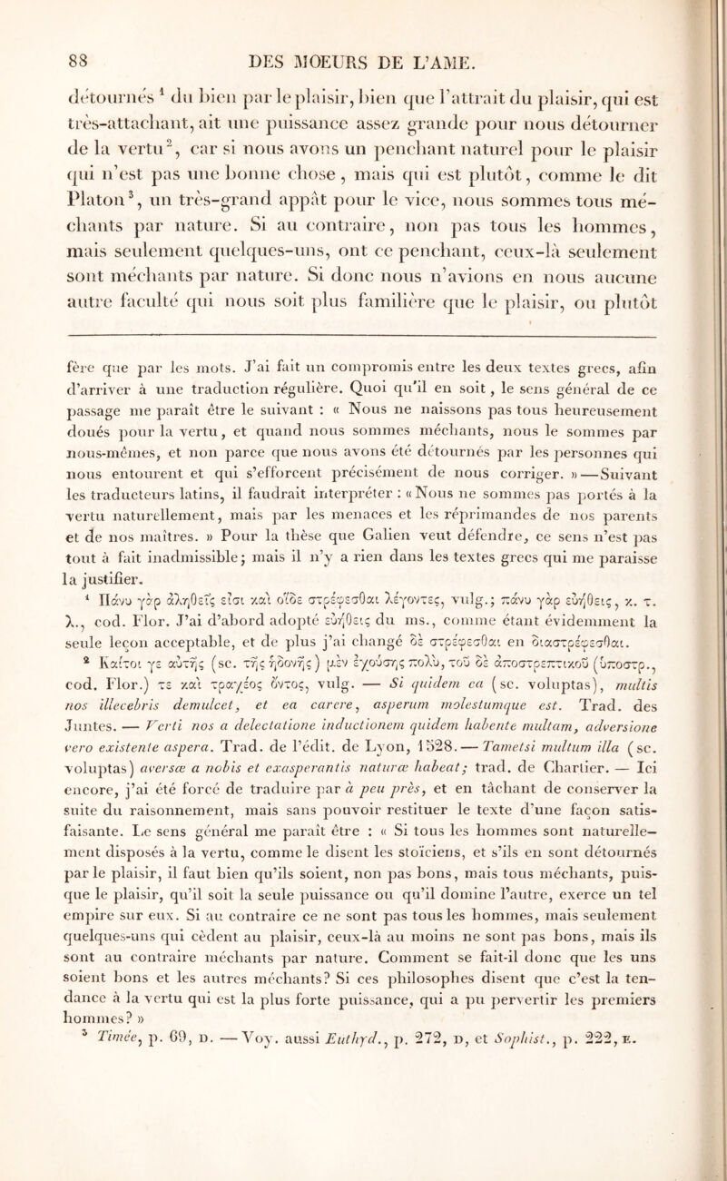 ckAouriies ^ du bien par le plaisir, l)ieii que battrait du plaisir, qui est très-attachant, ait une puissance assez grande pour nous détourner de la vertiU, car si nous avo^is un penchant naturel pour le plaisir qui n’est pas une bonne chose, mais qui est plutôt, eomme le dit Platon % un très-grand appat pour le vice, nous sommes tous mé- chants par nature. Si au contraire, non pas tous les hommes, mais seulement qnelqucs-uns, ont ce penchant, ceux-là seulement sont méchants par nature. Si donc nous n’ayions en nous aucune autre faculté qui nous soit plus familière que le plaisir, ou plutôt fère que par les jnots. J’ai fait un compromis entre les deux textes grecs, afin d’arriver à une traduction régulière. Quoi qu’il en soit, le sens général de ce passage me paraît être le suivant : « Nous ne naissons pas tous heureusement doués pour la vertu, et quand nous sommes méchants, nous le sommes par nous-mêmes, et non parce que nous avons été détournés par les personnes qui nous entourent et qui s’efforcent précisément de nous corriger. »—Suivant les traducteurs latins, il faudrait interpréter ; « Nous ne sommes pas portés à la vertu naturellement, mais par les menaces et les réprimandes de nos parents et de nos maîtres. » Pour la thèse que Galien veut défendre, ce sens n’est pas tout à fait inadmissible; mais il n’y a rien dans les textes grecs qui me paraisse la justifier. ^ Πάνυ γ^ρ αληθείς είσι v.ca οΐδε στρέφεσΟαι λέγοντες, vuîg.; τεάνυ γαρ ευήθεις, κ. τ. λ., cod. Flor. J’ai d’abord adopté ευήθεις du ms., comme étant évidemment la seule leçon acceptable, et de plus j’ai changé οέ στρέφεσΟαι en διαστρέφεσΟαι. ® Καιτοι γε αυτής (sc. τηςήδονης) piv εγούστ,ς πολύ, του δε άποστρεπτικοΰ (υποστρ., cod. Flor.) τε κα'ι τραγέος δντος, vulg. — Si quldem ca (sc. voluptas), muUis nos illecehris demulcct, et ea carere ^ asperitm molesiumque est. Trad. des Juntes. — F'e?'li nos a delectatione inductionem qiàdeni liahente multam, adversione vero existenie aspera. Trad. de l’édit, de Lyon, 1528.— Tametsï midtum ilia (sc. voluptas) avei'sæ a nobis et exasperantis naturœ habeat; trad. de Chartier. — Ici encore, j’ai été forcé de traduire par à peu près, et en tâchant de conseiv^er la suite du raisonnement, mais sans pouvoir restituer le texte d’une façon satis- faisante. liC sens général me paraît être : « Si tous les hommes sont naturelle- ment disposés à la vertu, comme le disent les stoïciens, et s’ils en sont détournés parle plaisir, il faut bien qu’ils soient, non pas bons, mais tous méchants, puis- que le plaisir, qu’il soit la seule puissance ou qu’il domine l’autre, exerce un tel empire sur eux. Si au contraire ce ne sont pas tous les hommes, mais seulement quelques-uns qui cèdent au plaisir, ceux-là au moins ne sont pas bons, mais ils sont au contraire méchants par nature. Comment se fait-il donc que les uns soient bons et les autres méchants? Si ces philosophes disent que c’est la ten- dance à la vertu qui est la plus forte puissance, qui a pu pervertir les premiers hommes? » ^ Timée. n. C9, D. —Moy. aussi Euthyd., p. 272, d, et Sophist,, p. 222, e. )