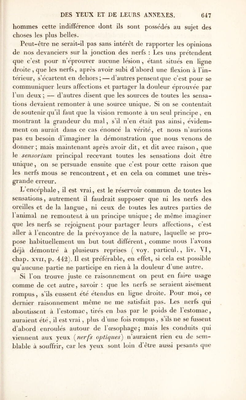 hommes cette indifférence dont ils sont possédés au sujet des choses les plus belles. Peut-être ne serait-il pas sans intérêt de rapporter les opinions de nos devanciers sur la jonction des nerfs : Les uns prétendent que c’est pour n’éprouver aucune lésion, étant situés en ligne droite , que les nerfs, après avoir subi d’abord une flexion à l’in- térieur, s’écartent en dehors; — d’autres pensent que c’est pour se communiquer leurs affections et partager la douleur éprouvée par l’un deux ; — d’autres disent que les sources de toutes les sensa- tions devaient remonter à une source unique. Si on se contentait de soutenir qu’il faut que la vision remonte à un seul principe, en montrant la grandeur du mal, s’il n’en était pas ainsi, évidem- ment on aurait dans ce cas énoncé la vérité, et nous n’aurions pas eu besoin d’imaginer la démonstration que nous venons de donner; mais maintenant après avoir dit, et dit avec raison, que le sensorium principal recevant toutes les sensations doit être unique, on se persuade ensuite que c’est pour cette raison que les nerfs mous se rencontrent, et en cela on commet une très- grande erreur. L’encéphale, il est vrai, est le réservoir commun de toutes les sensations, autrement il faudrait supposer que ni les nerfs des oreilles et de la langue, ni ceux de toutes les autres parties de l’animal ne remontent à un principe unique ; de même imaginer que les nerfs se rejoignent pour partager leurs affections, c’est aller à l’encontre de la prévoyance de la nature, laquelle se pro- pose habituellement un but tout différent, comme nous l’avons déjà démontré à plusieurs reprises ( voy, particul., liv. VI, chap. XVII, p. 442). Il est préférable, en effet, si cela est possible qu’aucune partie ne participe en rien à la douleur d’une autre. Si l’on trouve juste ce raisonnement on peut en faire usage comme de cet autre, savoir : que les nerfs se seraient aisément rompus, s’ils eussent été étendus en ligne droite. Pour moi, ce dernier raisonnement même ne me satisfait pas. Les nerfs qui aboutissent à l’estomac, tirés en bas par le poids de 1 estomac, auraient été, il est vrai, plus d’une fois rompus , s’ils ne se fussent d’abord enroulés autour de l’œsophage; mais les conduits qui viennent aux yeux i^nerfs optiques) n’auraient rien eu de sem- blable à souffrir, car les yeux sont loin d’être aussi pesants que