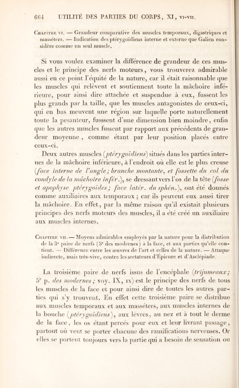 Chapitke VI. “ Grandeur comparative des muscles temporaux, digastriques et masséters, -— Indication des ptérygoïdiens interne et externe que Galien con- sidère comme un seul muscle. Si vous voulez examiner la différence de grandeur de ces mus- cles et le principe des nerfs moteurs, vous trouverez admirable aussi en ce point l’équité de la nature, car il était raisonnable que les muscles qui relèvent et soutiennent toute la mâclioire infé- rieure, pour ainsi dire attachée et suspendue à eux, fussent les plus grands par la taille, que les muscles antagonistes de ceux-ci, qui en bas meuvent une région sur laquelle porte naturellement toute la pesanteur, fusssent d’une dimension bien moindre, enfin que les autres muscles fussent par rapport aux précédents de gran- deur moyenne , comme étant par leur position placés entre ceux-ci. Deux autres muscles (^ptérygoïdiens) situés dans les parties inter- nes de la mâchoire inférieure, à l’endroit où elle est le plus creuse (Jace interne de Vangle;hranche montante^ et fossette du col du condyle de la mâchoire inféré)^ se dressant vers l’os de la tête (fosse et apophyse ptérygdides; face latér. dusphén.)^ ont été donnés comme auxiliaires aux temporaux ; car ils peuvent eux aussi tirer la mâchoire. En effet, par la même raison qu’il existait plusieurs principes des nerfs moteurs des muscles, il a été créé un auxiliaire aux muscles internes. Chapitre vu.-—Moyens admirables employés par la nature pour la distribution de la 3® paire de nerfs (3® des modernes) à la faee, et aux parties qu’elle con- tient. — Différence entre les œuvres de l’art et celles de la nature. —Attaque indirecte, mais très-vive, contre les sectateurs d’Epicure et d’Asclépiade. La troisième paire de nerfs issus de l’encéphale (frijumeauæ; 5^ p. des modernes ; voy. IX, ix) est le principe des nerfs de tous les muscles de la face et pour ainsi dire de toutes les autres par- ties qui s’y trouvent. En effet cette troisième paire se distribue aux muscles temporaux et aux masséters, aux muscles internes de la bouche (ptérygoïdiens)^ aux lèvres, au nez et à tout le derme de la face, les os étant percés pour eux et leur livrant passage, partout où veut se porter chacune des ramifications nerveuses. Or elles se portent toujours vers la partie qui a besoin de sensation ou