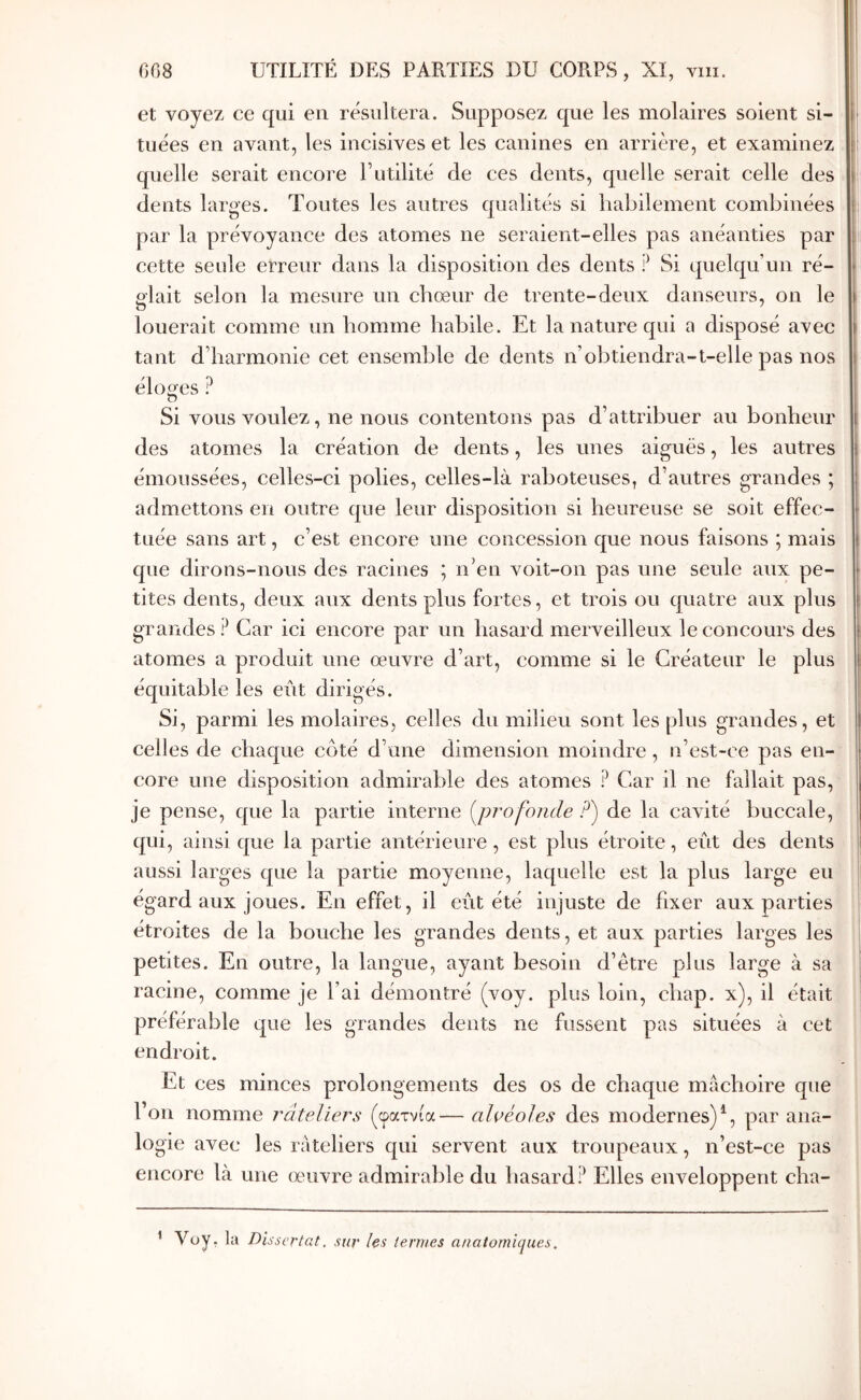 et voyez ce qui en résultera. Supposez que les molaires soient si- tuées en avant, les incisives et les canines en arrière, et examinez quelle serait encore l’utilité de ces dents, quelle serait celle des dents larges. Toutes les autres qualités si habilement combinées par la prévoyance des atomes ne seraient-elles pas anéanties par cette seule erreur dans la disposition des dents ? Si quelqu’un ré- glait selon la mesure un chœur de trente-deux danseurs, on le louerait comme un homme habile. Et la nature qui a disposé avec tant d’harmonie cet ensemble de dents n’obtiendra-t-elle pas nos éloires ? Ό Si vous voulez, ne nous contentons pas d’attribuer au bonheur des atomes la création de dents, les unes aiguës, les autres émoussées, celles-ci polies, celles-là raboteuses, d’autres grandes ; admettons en outre que leur disposition si heureuse se soit effec- tuée sans art, c’est encore une concession que nous faisons ; mais que dirons-nous des racines ; n’en voit-on pas une seule aux pe- tites dents, deux aux dents plus fortes, et trois ou quatre aux plus grandes? Car ici encore par un hasard merveilleux le concours des atomes a produit une œuvre d’art, comme si le Créateur le plus équitable les eut dirigés. Si, parmi les molaires, celles du milieu sont les plus grandes, et celles de chaque côté d’une dimension moindre, n’est-ce pas en- core une disposition admirable des atomes ? Car il ne fallait pas, je pense, que la partie interne {profonde ?') de la cavité buccale, qui, ainsi que la partie antérieure, est plus étroite, eût des dents aussi larges que la partie moyenne, laquelle est la plus large eu égard aux joues. En effet, il eût été injuste de fixer aux parties étroites de la bouche les grandes dents, et aux parties larges les petites. En outre, la langue, ayant besoin d’être plus large à sa racine, comme je l’ai démontré (voy. plus loin, cbap. x), il était préférable que les grandes dents ne fussent pas situées à cet endroit. Et ces minces prolongements des os de chaque mâchoire que l’on nomme râteliers (φατνία— alvéoles des modernes)^, par ana- logie avec les râteliers qui servent aux troupeaux, n’est-ce pas encore là une œuvre admirable du hasard? Elles enveloppent cba- ’ Voy. la Dissertât, sur les termes anatomiques.