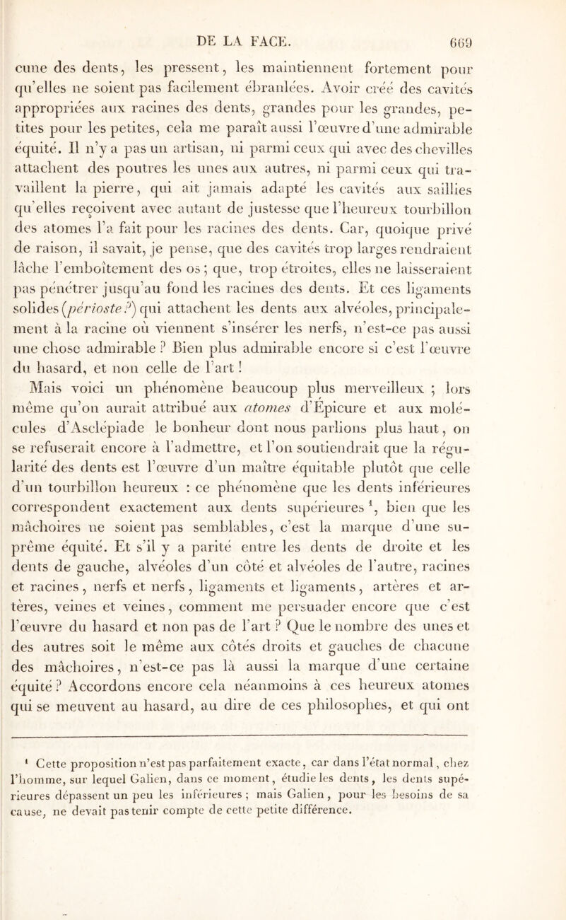 cime des dents, les pressent, les maintiennent fortement pour qu’elles ne soient pas facilement ébranlées. Avoir créé des cavités appropriées aux racines des dents, grandes pour les grandes, pe- tites pour les petites, cela me paraît aussi l’œuvre d’une admirable équité. Il n’y a pas un artisan, ni parmi ceux qui avec des chevilles attachent des poutres les unes aux autres, ni parmi ceux qui tra- vaillent la pierre, qui ait jamais adapté les cavités aux saillies qu’elles reçoivent avec autant de justesse que l’heureux tourbillon des atomes l’a fait pour les racines des dents. Car, quoique privé de raison, il savait, je pense, que des cavités trop larges rendraient lâche l’emboîtement des os ; que, trop étroites, elles ne laisseraient pas pénétrer jusqu’au fond les racines des dents. Et ces ligaments solides (/;é/7'o.9ie qui attachent les dents aux alvéoles, principale- ment à la racine où viennent s’insérer les nerfs, n’est-ce pas aussi une chose admirable ? Bien plus admirable encore si c’est l’œuvre du hasard, et non celle de l’art ! Mais voici un phénomène beaucoup plus merveilleux ; lors meme qu’on aurait attribué aux atomes d’Epicure et aux molé- cules d’Asclépiade le bonheur dont nous parlions plus haut, on se refuserait encore à l’admettre, et l’on soutiendrait que la régu- larité des dents est l’œuvre d’un maître équitable plutôt que celle d’un tourbillon heureux : ce phénomène que les dents inférieures correspondent exactement aux dents supérieures bien que les mâchoires ne soient pas semblables, c’est la marque d’une su- prême équité. Et s’il y a parité entre les dents de droite et les dents de gauche, alvéoles d’un côté et alvéoles de l’autre, racines et racines, nerfs et nerfs, ligaments et ligaments, artères et ar- tères, veines et veines, comment me persuader encore que c’est l’œuvre du hasard et non pas de l’art ? Que le nombre des unes et des autres soit le même aux côtés droits et gauches de chacune des mâchoires, n’est-ce pas là aussi la marque d’une certaine équité ? Accordons encore cela néanmoins à ces heureux atonies qui se meuvent au hasard, au dire de ces philosophes, et qui ont * Cette proposition n’est pas parfaitement exacte, car dans l’état normal, chez riiomme, sur lequel Galien, dans ce moment, étudie les dents, les dents supé- rieures dépassent un peu les inférieures; mais Galien, pour les besoins de sa cause, ne devait pas tenir compte de cette petite différence.