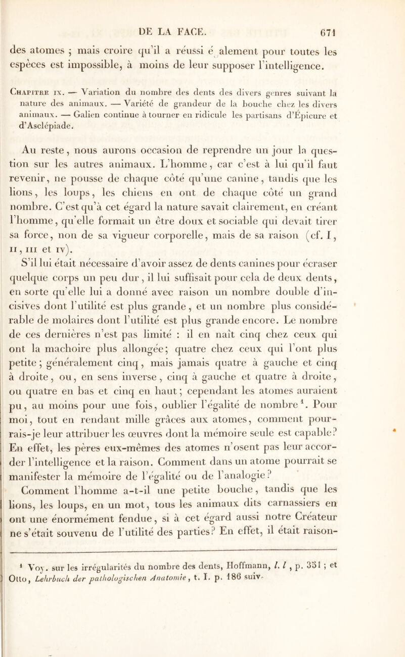 des atomes ; mais croire qu’il a réussi é alement pour toutes les espèces est impossible, à moins de leur supposer rintelligence. Chapitre ix. — Variation du nombre des dents des divers genres suivant la nature des animaux, -— A^ariété de grandeur de la bouche chez les divers animaux. — Galien continue à tourner en ridicule les partisans d’Épicure et d’Asclépiade. Au reste, nous aurons occasion de reprendre un jour la ques- tion sur les autres animaux. L’homme, car c’est à lui qu’il faut revenir, ne pousse de chaque coté qu’une canine, tandis que les lions, les loups, les chiens en ont de chaque coté un grand nombre. C’est qu’à cet égard la nature savait clairement, en créant l’homme, qu’elle formait un être doux et sociable qui devait tirer sa force, non de sa vigueur corporelle, mais de sa raison (cf. I, Il, III et iv). S’il lui était nécessaire d’avoir assez de dents canines pour écraser quelque corps un peu dur , il lui suffisait pour cela de deux dents, en sorte qu’elle lui a donné avec raison un nombre double d’in- cisives dont l’utilité est plus grande, et un nombre plus considé- rable de molaires dont l’utilité est plus grande encore. Le nombre de ces dernières n’est pas limité : il en naît cinq chez ceux qui ont la mâchoire plus allongée; quatre chez ceux qui l’ont plus petite ; généralement cinq, mais jamais quatre à gauche et cinq à droite, ou, en sens inverse , cinq à gauche et quatre à droite, ou quatre en bas et cinq en haut ; cependant les atomes auraient pu, au moins pour une fois, oublier l’égalité de nombre^. Pour moi, tout en rendant mille grâces aux atomes, comment pour- rais-je leur attribuer les œuvres dont la mémoire seule est capable!^ 1 En effet, les pères eux-mêmes des atomes n’osent pas leur accor- der l’intelligence et la raison. Comment dans un atome pourrait se manifester la mémoire de l’égalité ou de l’analogie.^ Comment l’homme a-t-il une petite bouche, tandis que les lions, les loups, en un mot, tous les animaux dits carnassiers en ont une énormément fendue, si à cet égard aussi notre Créateur I ne s’était souvenu de l’utilité des parties? En effet, il était raison- 1 Voy. sur les irrégularités du nombre des dents, Hoffmann, , p. 3ol j et ; Ouo, LehrbucU der pathologlschen Anatomie, t. I. p. 186 suiv-