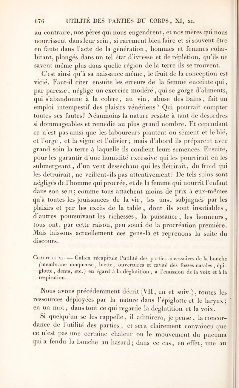 au contraire, nos pères qui nous engendrent, et nos mères qui nous nourrissent dans leur sein , si rarement bien faire et si souvent être en faute dans Pacte de la génération , hommes et femmes coha- bitant, plongés dans un tel état d’ivresse et de réplétion, qu’ils ne savent même plus dans quelle région de la terre ils se trouvent. C’est ainsi qu’à sa naissance même, le fruit de la conception est vicié. Faut-il citer ensuite les erreurs de la femme enceinte qui, par paresse, néglige un exercice modéré, qui se gorge d’aliments, qui s’abandonne à la colère, au vin, abuse des bains, fait un emploi intempestif des plaisirs vénériens? Qui pourrait compter toutes ses fautes? Néanmoins la nature résiste à tant de désordres si dommageables et remédie au plus grand nombre. Et cependant ce n’est pas ainsi que les laboureurs plantent ou sèment et le blé, et l’orge , et la vigne et l’olivier; mais d’abord ils préparent avec grand soin la terre à laquelle ils confient leurs semences. Ensuite, pour les garantir d’une humidité excessive qui les pourrirait en les submergeant, d’un vent desséchant qui les flétrirait, du froid qui les détruirait, ne veillent-ils pas attentivement? De tels soins sont négligés de l’homme qui procrée, et de la femme qui nourrit l’enfant dans son sein ; comme tous attachent moins de prix à eux-mêmes qu’à toutes les jouissances de la vie, les uns, subjugués parles plaisirs et par les excès de la table , dont ils sont insatiables , d’autres poursuivant les richesses, la puissance, les honneurs , tous ont, par cette raison, peu souci de la procréation première. Mais laissons actuellement ces gens-là et reprenons la suite du discours. Chapitre xi. — Galien récapitule l’utilité des parties accessoires de la bouche (membrane muqueuse, luette, ouvertures et cavité des fosses nasales , épi- glotte , dents, etc.) eu égard à la déglutition , à rémission de la voix et à la respiration. Nous avons précédemment décrit (VII, iii et suiv.), toutes les ressources déployées par la nature dans l’épiglotte et le larynx ; en un mot, dans tout ce qui regarde la déglutition et la voix. Si quelqu un se les rappelle, il admirera, je pense , la concor- dance de 1 utilité des parties , et sera clairement convaincu que ce n est pas une certaine chaleur ou le mouvement du pneuma qui a fendu la bouche au hasard ; dans ce cas, en effet, une au