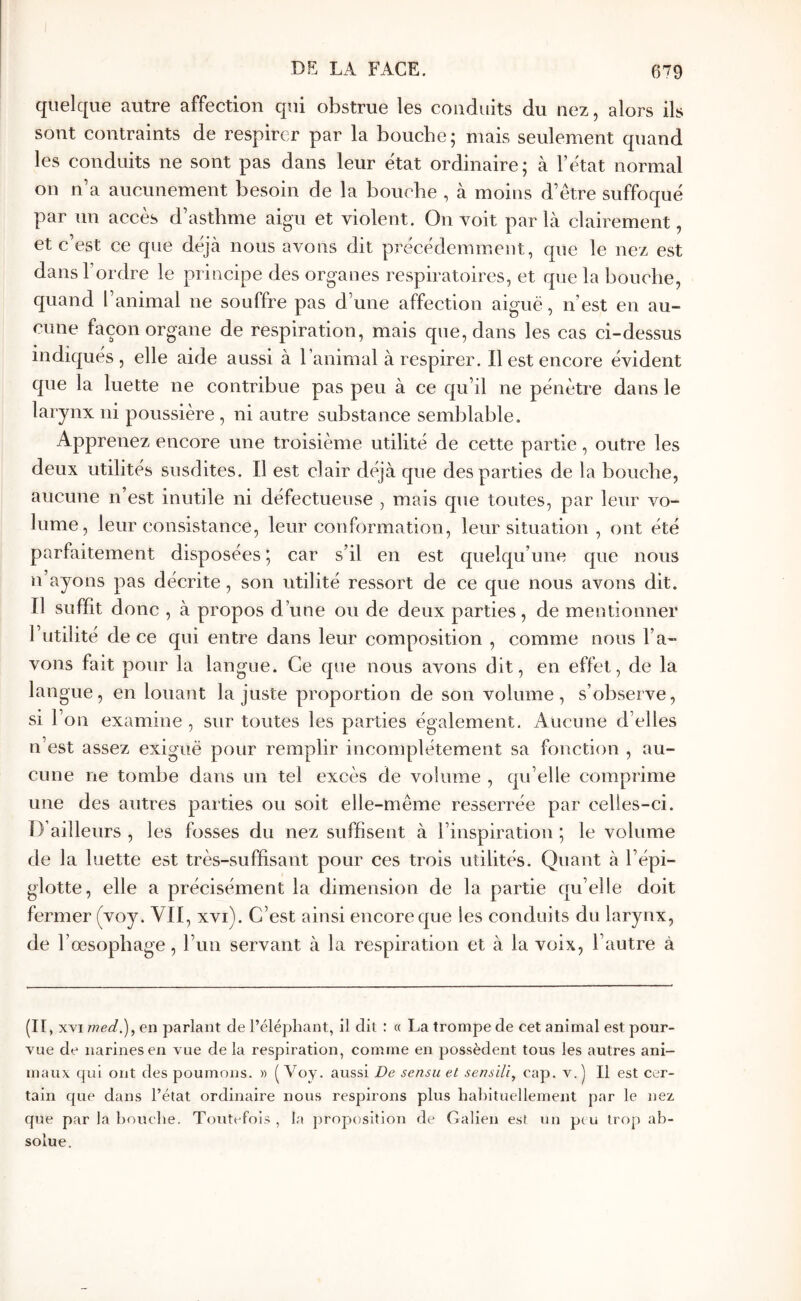 quelque autre affection qui obstrue les conduits du nez, alors ils sont contraints de respirer par la bouche; mais seulement quand les conduits ne sont pas dans leur état ordinaire; à l’état normal on n’a aucunement besoin de la bouche , à moins d’être suffoqué par un accès d’asthme aigu et violent. On voit par là clairement, et c’est ce que déjà nous avons dit précédemment, que le nez est dans l’ordre le principe des organes respiratoires, et que la bouehe, quand l’animal ne souffre pas d’une affection aiguë, n’est en au- cune façon organe de respiration, mais que, dans les cas ci-dessus indiques, elle aide aussi à l’animal à respirer. Il est encore évident que la luette ne contribue pas peu à ce qu’il ne pénètre dans le larynx ni poussière , ni autre substance semblable. Apprenez encore une troisième utilité de cette partie, outre les deux utilités susdites. Il est clair déjà que des parties de la bouche, aucune n est inutile ni défectueuse , mais que toutes, par leur vo- lume, leur consistance, leur conformation, leur situation , ont été parfaitement disposées ; car s’il en est quelqu’une que nous n’ayons pas décrite, son ntilité ressort de ce que nous avons dit. Il suffit donc , à propos d’une ou de deux parties, de mentionner l’utilité de ce qui entre dans leur composition , comme nous l’a- vons fait pour la langue. Ce que nous avons dit, en effet, de la langue, en louant la juste proportion de son volume, s’observe, si l’on examine , sur toutes les parties également. Aucune d’elles n’est assez exiguë pour remplir incomplètement sa fonction , au- cune ne tombe dans un tel excès de volume , qu’elle comprime une des autres parties ou soit elle-même resserrée par celles-ci. D’ailleurs , les fosses du nez suffisent à l’inspiration ; le volume de la luette est très-suffisant pour ces trois utilités. Quant à l’épi- glotte, elle a précisément la dimension de la partie qu’elle doit fermer (voy. VII, xvi). C’est ainsi encore que les conduits du larynx, de l œsophage, Tun servant à la respiration et à la voix, l’autre à (IC XYi med.), en parlant de l’élépliant, 11 dit : « La trompe de cet animal est pour- vue de narines en vue de la respiration, comme en possèdent tous les autres ani- maux qui ont des poumons. » ( Voy. aussi De sensu et sensili, cap. v. ) Il est cer- tain que dans l’état ordinaire nous respirons plus habituellement par le nez que par la bouche. Toutefois , la proposition de Galien est un p( u trop ab- solue.