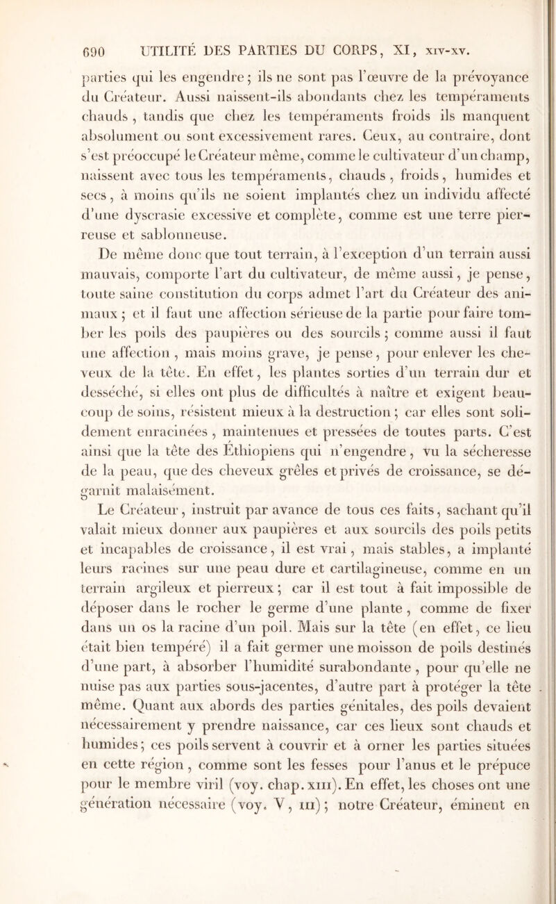 parties qui les engendre; ils ne sont pas l’œuvre de la prévoyance du Créateur. Aussi naissent-ils abondants chez les tempéraments chauds , tandis que chez les tempéraments froids ils manquent absolument ou sont excessivement rares. Ceux, au contraire, dont s’est préoccupé le Créateur même, comme le cultivateur d’un champ, naissent avec tous les tempéraments, chauds , froids, humides et secs, à moins qu’ils ne soient implantés chez un individu affecté d’une dyscrasie excessive et complète, comme est une terre pier- reuse et sablonneuse. De même doue que tout terrain, à l’exception d’un terrain aussi mauvais, comporte l’art du cultivateur, de même aussi, je pense, toute saine constitution du corps admet l’art du Créateur des ani- maux ; et il faut une affection sérieuse de la partie pour faire tom- l)er les poils des païqtières ou des sourcils ; comme aussi il faut une affection , mais moins grave, je pense, pour enlever les che- veux de la tête. Eu effet, les plantes sorties d’un terrain dur et desséché, si elles ont plus de difficultés à naître et exigent beau- coup de soins, résistent mieux à la destruction ; car elles sont soli- dement enracinées , maintenues et pressées de toutes parts. C’est ainsi que la tête des Ethiopiens qui n’engendre , vu la sécheresse de la peau, que des cheveux grêles et privés de croissance, se dé- garnit malaisément. Le Créateur, instruit par avance de tous ces faits, sachant qu’il valait mieux donner aux paupières et aux sourcils des poils petits et incapables de croissance, il est vrai, mais stables, a implanté leurs racines sur une peau dure et cartilagineuse, comme en un terrain argileux et pierreux ; car il est tout à fait impossible de déposer dans le rocher le germe d’une plante , comme de fixer dans un os la racine d’un poil. Mais sur la tête (en effet, ce lieu était bien tempéré) il a fait germer une moisson de poils destinés d’une part, à absorber l’humidité surabondante , pour qu’elle ne nuise pas aux parties sous-jacentes, d’autre part à protéger la tête même. Quant aux abords des parties génitales, des poils devaient nécessairement y prendre naissance, car ces lieux sont chauds et humides ; ces poils servent à couvrir et à orner les parties situées en cette région, comme sont les fesses pour l’anus et le prépuce pour le membre viril (voy. chap. xiii). En effet, les choses ont une génération nécessaire (voy. V, iii) ; notre Créateur, éminent en