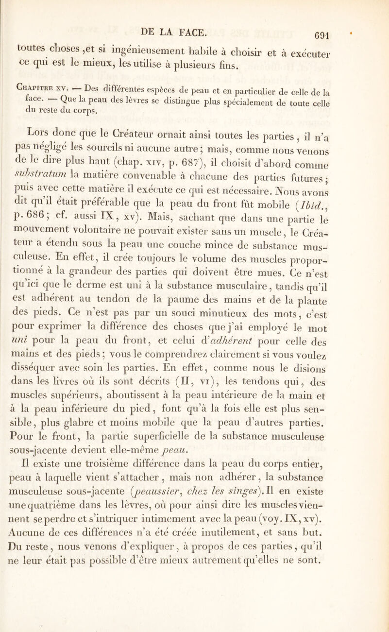 toutes choses ,et si ingénieusement habile à choisir et à exécuter ce qui est le mieux, les utilise à plusieurs fins. Chapitre xv. — Des différentes espèces de peau et en particulier de celle de la lace. — Que la peau des lèvres se distingue plus spécialement de toute celle du reste du corps. Lors donc que le Créateur ornait ainsi toutes les parties , il n’a pas négligé les sourcils ni aucune autre; mais, comme nous venons de le dire plus haut (chap. xiv, p. 687), il choisit d’abord comme substratum la matière convenable à chacune des parties futures · puis avec cette matière il exécute ce qui est nécessaire. Nous avons dit qu’il était préférable que la peau du front fût mobile {Ibid.^ p. 686; cf. aussi IX, xv). Mais, sachant que dans une partie le mouvement volontaire ne pouvait exister sans un muscle, le Créa- teur a étendu sous la peau une couche mince de substance mus- culeuse. En effet, il crée toujours le volume des muscles propor- tionné à la grandeur des parties qui doivent être mues. Ce n’est qu ici que le derme est uni à la substance musculaire, tandis qu’il est adhérent au tendon de la paume des mains et de la plante des pieds. Ce n’est pas par un souci minutieux des mots, c’est pour exprimer la différence des choses que j’ai employé le mot uni pour la peau du front, et celui ^adhérent pour celle des mains et des pieds ; vous le comprendrez clairement si vous voulez disséquer avec soin les parties. En effet, comme nous le disions dans les livres oû ils sont décrits ( II, vi ), les tendons qui, des muscles supérieurs, aboutissent à la peau intérieure de la main et à la peau inférieure du pied, font qu’à la fois elle est plus sen- sible, plus glabre et moins mobile que la peau d’autres parties. Pour le front, la partie superficielle de la substance musculeuse sous-jacente devient elle-même peau. Il existe une troisième différence dans la peau du corps entier, peau à laquelle vient s’attacher , mais non adhérer, la substance musculeuse sous-jacente [peaussier.^ chez les sÎJiges).l\ en existe une quatrième dans les lèvres, oû pour ainsi dire les muscles vien- nent se perdre et s’intriquer intimement avec la peau (voy. IX, xv). Aucune de ces différences n’a été créée inutilement, et sans but. Du reste, nous venons d’expliquer, à propos de ces parties, qu’il ne leur était pas possible d’être mieux autrement qu’elles ne sont.