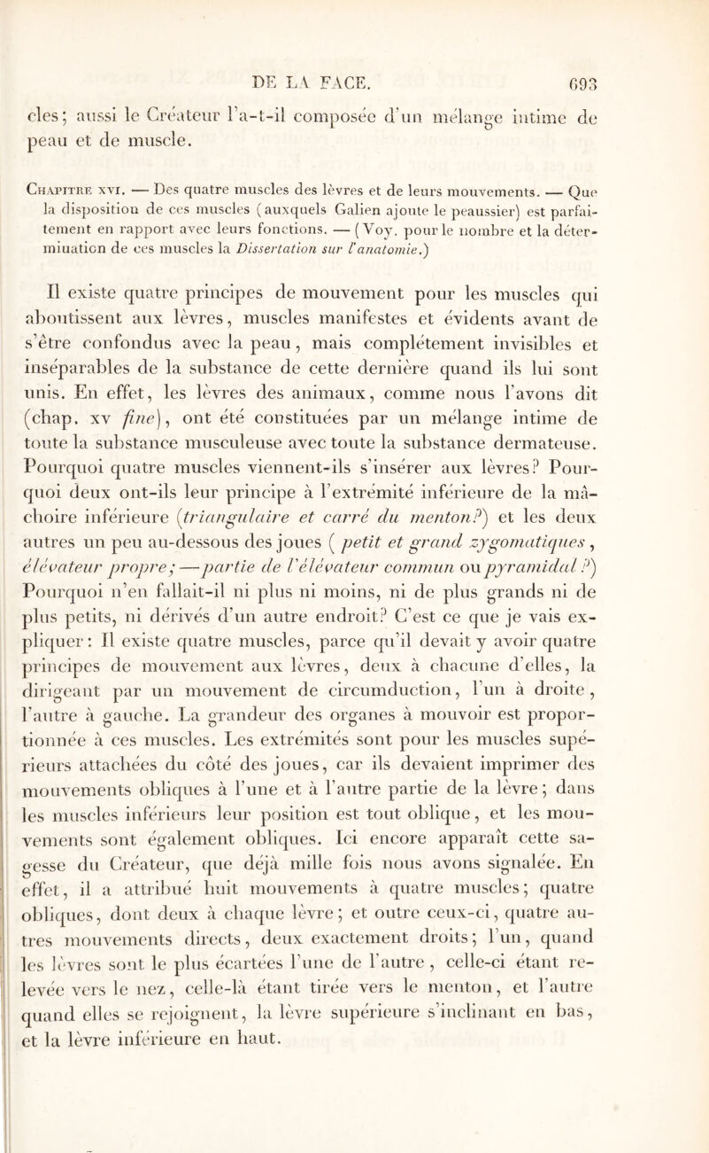 des; aussi le Créateur Ta-t-il composée d’ua mélange intime de peau et de muscle. Chapitre xyi. — Des quatre muscles des lèvres et de leurs mouvements. — Que la disposition de ces muscles (auxquels Galien ajoute le peaussier) est parfai- tement en rapport avec leurs fonctions. — ( Voy. pour le nombre et la déter- miuation de ces muscles la Dissertation sur l’anatomie.) Il existe quatre principes de mouvement pour les muscles qui aboutissent aux lèvres, muscles manifestes et évidents avant de s’être confondus avec la peau, mais complètement invisibles et inséparables de la substance de cette dernière quand ils lui sont unis. En effet, les lèvres des animaux, comme nous l’avons dit (chap. XV fine]., ont été constituées par un mélange intime de toute la substance musculeuse avec toute la substance dermateuse. Pourquoi quatre muscles viennent-ils s’insérer aux lèvres? Pour- quoi deux ont-ils leur principe à l’extrémité inférieure de la mâ- choire inférieure {triangulaire et carré du menton P') et les deux autres un peu au-dessous des joues ( petit et grand zygomatiques , élévateur propre ;—partie de V élévateur commun ou pyramidal ?') Pourquoi n’en fallait-il ni plus ni moins, ni de plus grands ni de plus petits, ni dérivés d’un autre endroit? C’est ce que je vais ex- pliquer : Il existe quatre muscles, parce qu’il devait y avoir quatre principes de mouvement aux lèvres, deux à chacune d’elles, la dirigeant par un mouvement de circumduction, l’un à droite, l’autre à gauche. La grandeur des organes à mouvoir est propor- tionnée à ces muscles. Les extrémités sont pour les muscles supé- rieurs attachées du côté des joues, car ils devaient imprimer des mouvements obliques à l’une et à l’autre partie de la lèvre; dans les muscles inférieurs leur position est tout oblique, et les mou- vements sont également obliques. Ici encore apparaît cette sa- gesse du Créateur, que déjà mille fois nous avons signalée. En effet, il a attribué huit mouvements à quatre muscles; quatre obliques, dont deux à chaque lèvre; et outre ceux-ci, quatre au- tres mouvements directs, deux exactement droits; l’un, quand les lèvres sont le plus écartées l’ime de l’autre , celle-ci étant re- levée vers le nez, celle-là étant tirée vers le menton, et l’autre quand elles se rejoignent, la lèvre supérieure s’inclinant en bas, et la lèvre inférieure en haut.